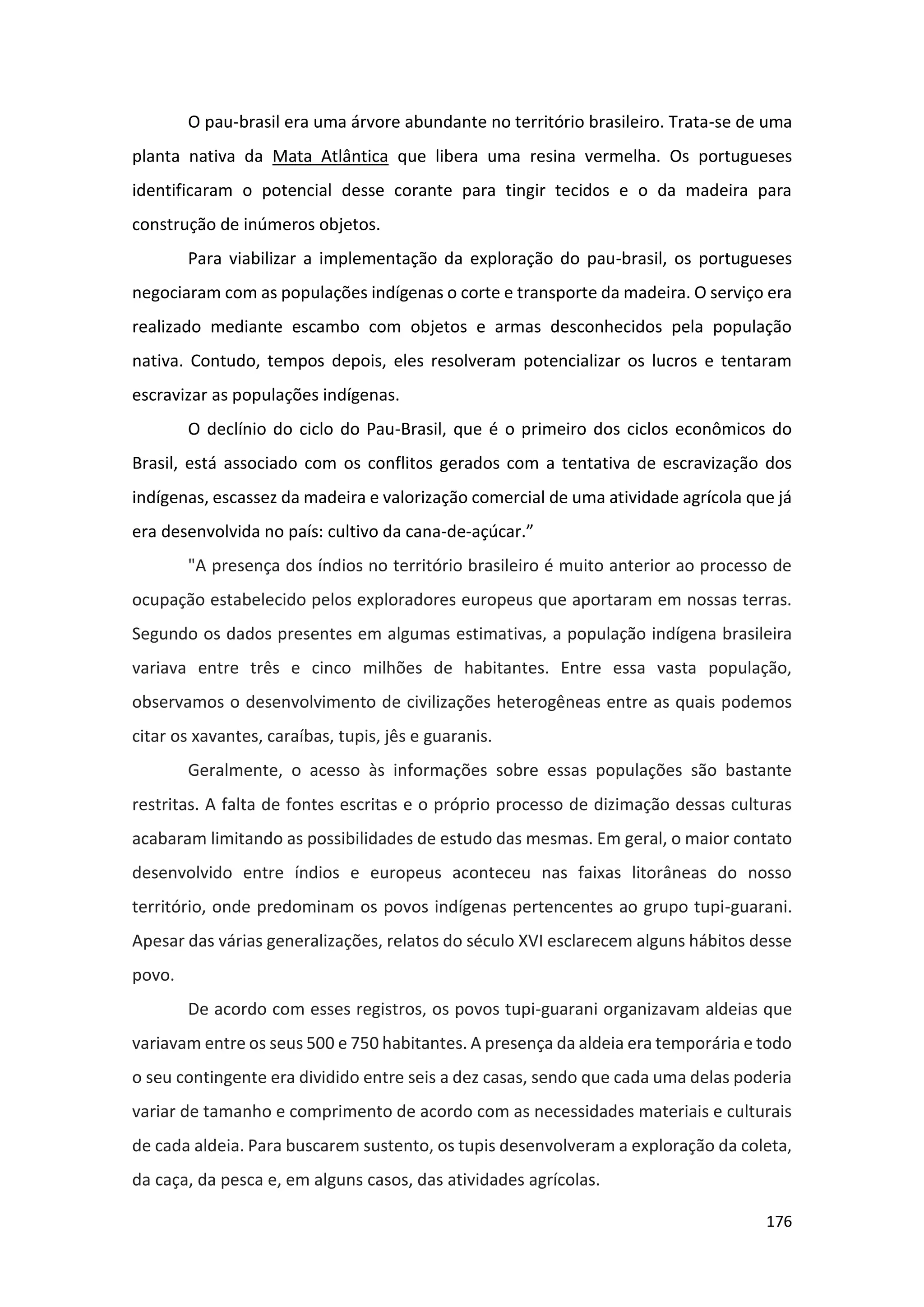 176
O pau-brasil era uma árvore abundante no território brasileiro. Trata-se de uma
planta nativa da Mata Atlântica que libera uma resina vermelha. Os portugueses
identificaram o potencial desse corante para tingir tecidos e o da madeira para
construção de inúmeros objetos.
Para viabilizar a implementação da exploração do pau-brasil, os portugueses
negociaram com as populações indígenas o corte e transporte da madeira. O serviço era
realizado mediante escambo com objetos e armas desconhecidos pela população
nativa. Contudo, tempos depois, eles resolveram potencializar os lucros e tentaram
escravizar as populações indígenas.
O declínio do ciclo do Pau-Brasil, que é o primeiro dos ciclos econômicos do
Brasil, está associado com os conflitos gerados com a tentativa de escravização dos
indígenas, escassez da madeira e valorização comercial de uma atividade agrícola que já
era desenvolvida no país: cultivo da cana-de-açúcar.”
"A presença dos índios no território brasileiro é muito anterior ao processo de
ocupação estabelecido pelos exploradores europeus que aportaram em nossas terras.
Segundo os dados presentes em algumas estimativas, a população indígena brasileira
variava entre três e cinco milhões de habitantes. Entre essa vasta população,
observamos o desenvolvimento de civilizações heterogêneas entre as quais podemos
citar os xavantes, caraíbas, tupis, jês e guaranis.
Geralmente, o acesso às informações sobre essas populações são bastante
restritas. A falta de fontes escritas e o próprio processo de dizimação dessas culturas
acabaram limitando as possibilidades de estudo das mesmas. Em geral, o maior contato
desenvolvido entre índios e europeus aconteceu nas faixas litorâneas do nosso
território, onde predominam os povos indígenas pertencentes ao grupo tupi-guarani.
Apesar das várias generalizações, relatos do século XVI esclarecem alguns hábitos desse
povo.
De acordo com esses registros, os povos tupi-guarani organizavam aldeias que
variavam entre os seus 500 e 750 habitantes. A presença da aldeia era temporária e todo
o seu contingente era dividido entre seis a dez casas, sendo que cada uma delas poderia
variar de tamanho e comprimento de acordo com as necessidades materiais e culturais
de cada aldeia. Para buscarem sustento, os tupis desenvolveram a exploração da coleta,
da caça, da pesca e, em alguns casos, das atividades agrícolas.
 