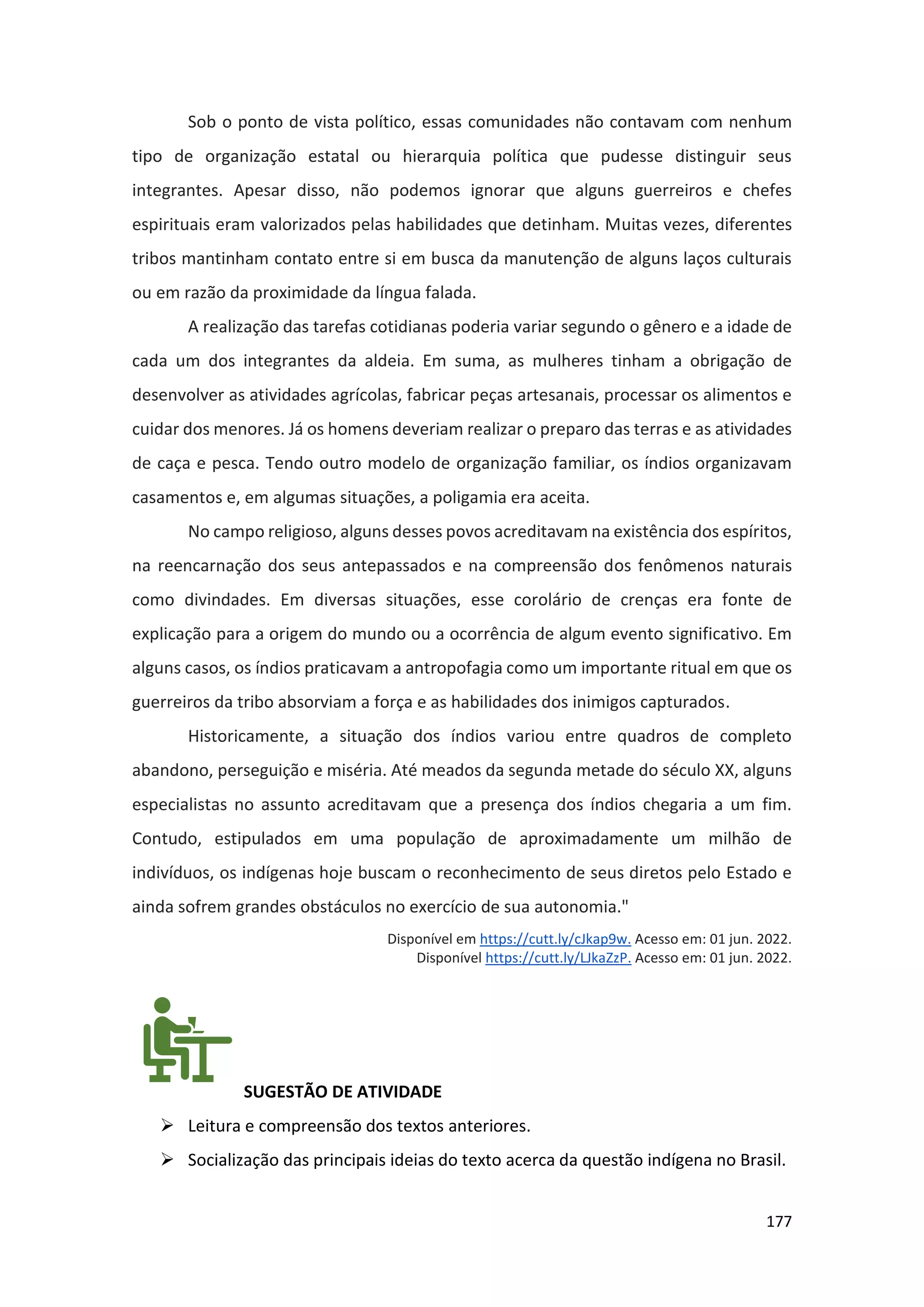 177
Sob o ponto de vista político, essas comunidades não contavam com nenhum
tipo de organização estatal ou hierarquia política que pudesse distinguir seus
integrantes. Apesar disso, não podemos ignorar que alguns guerreiros e chefes
espirituais eram valorizados pelas habilidades que detinham. Muitas vezes, diferentes
tribos mantinham contato entre si em busca da manutenção de alguns laços culturais
ou em razão da proximidade da língua falada.
A realização das tarefas cotidianas poderia variar segundo o gênero e a idade de
cada um dos integrantes da aldeia. Em suma, as mulheres tinham a obrigação de
desenvolver as atividades agrícolas, fabricar peças artesanais, processar os alimentos e
cuidar dos menores. Já os homens deveriam realizar o preparo das terras e as atividades
de caça e pesca. Tendo outro modelo de organização familiar, os índios organizavam
casamentos e, em algumas situações, a poligamia era aceita.
No campo religioso, alguns desses povos acreditavam na existência dos espíritos,
na reencarnação dos seus antepassados e na compreensão dos fenômenos naturais
como divindades. Em diversas situações, esse corolário de crenças era fonte de
explicação para a origem do mundo ou a ocorrência de algum evento significativo. Em
alguns casos, os índios praticavam a antropofagia como um importante ritual em que os
guerreiros da tribo absorviam a força e as habilidades dos inimigos capturados.
Historicamente, a situação dos índios variou entre quadros de completo
abandono, perseguição e miséria. Até meados da segunda metade do século XX, alguns
especialistas no assunto acreditavam que a presença dos índios chegaria a um fim.
Contudo, estipulados em uma população de aproximadamente um milhão de
indivíduos, os indígenas hoje buscam o reconhecimento de seus diretos pelo Estado e
ainda sofrem grandes obstáculos no exercício de sua autonomia."
Disponível em https://cutt.ly/cJkap9w. Acesso em: 01 jun. 2022.
Disponível https://cutt.ly/LJkaZzP. Acesso em: 01 jun. 2022.
SUGESTÃO DE ATIVIDADE
➢ Leitura e compreensão dos textos anteriores.
➢ Socialização das principais ideias do texto acerca da questão indígena no Brasil.
 