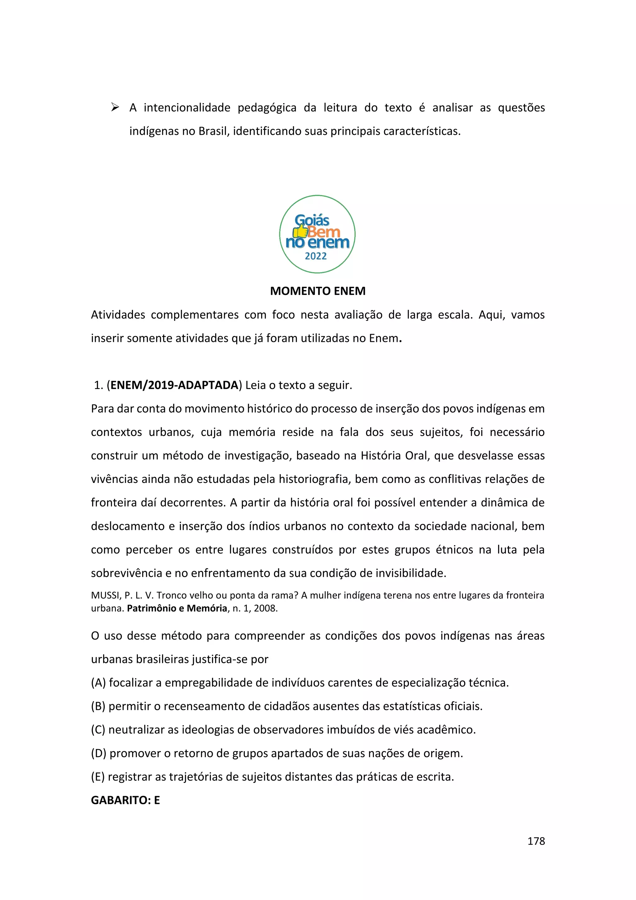 178
➢ A intencionalidade pedagógica da leitura do texto é analisar as questões
indígenas no Brasil, identificando suas principais características.
MOMENTO ENEM
Atividades complementares com foco nesta avaliação de larga escala. Aqui, vamos
inserir somente atividades que já foram utilizadas no Enem.
1. (ENEM/2019-ADAPTADA) Leia o texto a seguir.
Para dar conta do movimento histórico do processo de inserção dos povos indígenas em
contextos urbanos, cuja memória reside na fala dos seus sujeitos, foi necessário
construir um método de investigação, baseado na História Oral, que desvelasse essas
vivências ainda não estudadas pela historiografia, bem como as conflitivas relações de
fronteira daí decorrentes. A partir da história oral foi possível entender a dinâmica de
deslocamento e inserção dos índios urbanos no contexto da sociedade nacional, bem
como perceber os entre lugares construídos por estes grupos étnicos na luta pela
sobrevivência e no enfrentamento da sua condição de invisibilidade.
MUSSI, P. L. V. Tronco velho ou ponta da rama? A mulher indígena terena nos entre lugares da fronteira
urbana. Patrimônio e Memória, n. 1, 2008.
O uso desse método para compreender as condições dos povos indígenas nas áreas
urbanas brasileiras justifica-se por
(A) focalizar a empregabilidade de indivíduos carentes de especialização técnica.
(B) permitir o recenseamento de cidadãos ausentes das estatísticas oficiais.
(C) neutralizar as ideologias de observadores imbuídos de viés acadêmico.
(D) promover o retorno de grupos apartados de suas nações de origem.
(E) registrar as trajetórias de sujeitos distantes das práticas de escrita.
GABARITO: E
 