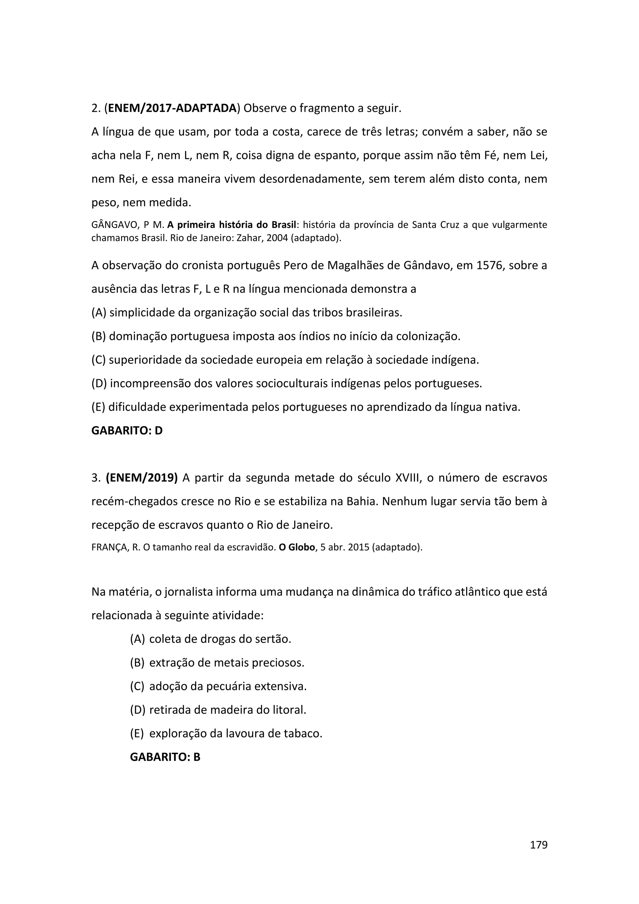 179
2. (ENEM/2017-ADAPTADA) Observe o fragmento a seguir.
A língua de que usam, por toda a costa, carece de três letras; convém a saber, não se
acha nela F, nem L, nem R, coisa digna de espanto, porque assim não têm Fé, nem Lei,
nem Rei, e essa maneira vivem desordenadamente, sem terem além disto conta, nem
peso, nem medida.
GÂNGAVO, P M. A primeira história do Brasil: história da província de Santa Cruz a que vulgarmente
chamamos Brasil. Rio de Janeiro: Zahar, 2004 (adaptado).
A observação do cronista português Pero de Magalhães de Gândavo, em 1576, sobre a
ausência das letras F, L e R na língua mencionada demonstra a
(A) simplicidade da organização social das tribos brasileiras.
(B) dominação portuguesa imposta aos índios no início da colonização.
(C) superioridade da sociedade europeia em relação à sociedade indígena.
(D) incompreensão dos valores socioculturais indígenas pelos portugueses.
(E) dificuldade experimentada pelos portugueses no aprendizado da língua nativa.
GABARITO: D
3. (ENEM/2019) A partir da segunda metade do século XVIII, o número de escravos
recém-chegados cresce no Rio e se estabiliza na Bahia. Nenhum lugar servia tão bem à
recepção de escravos quanto o Rio de Janeiro.
FRANÇA, R. O tamanho real da escravidão. O Globo, 5 abr. 2015 (adaptado).
Na matéria, o jornalista informa uma mudança na dinâmica do tráfico atlântico que está
relacionada à seguinte atividade:
(A) coleta de drogas do sertão.
(B) extração de metais preciosos.
(C) adoção da pecuária extensiva.
(D) retirada de madeira do litoral.
(E) exploração da lavoura de tabaco.
GABARITO: B
 
