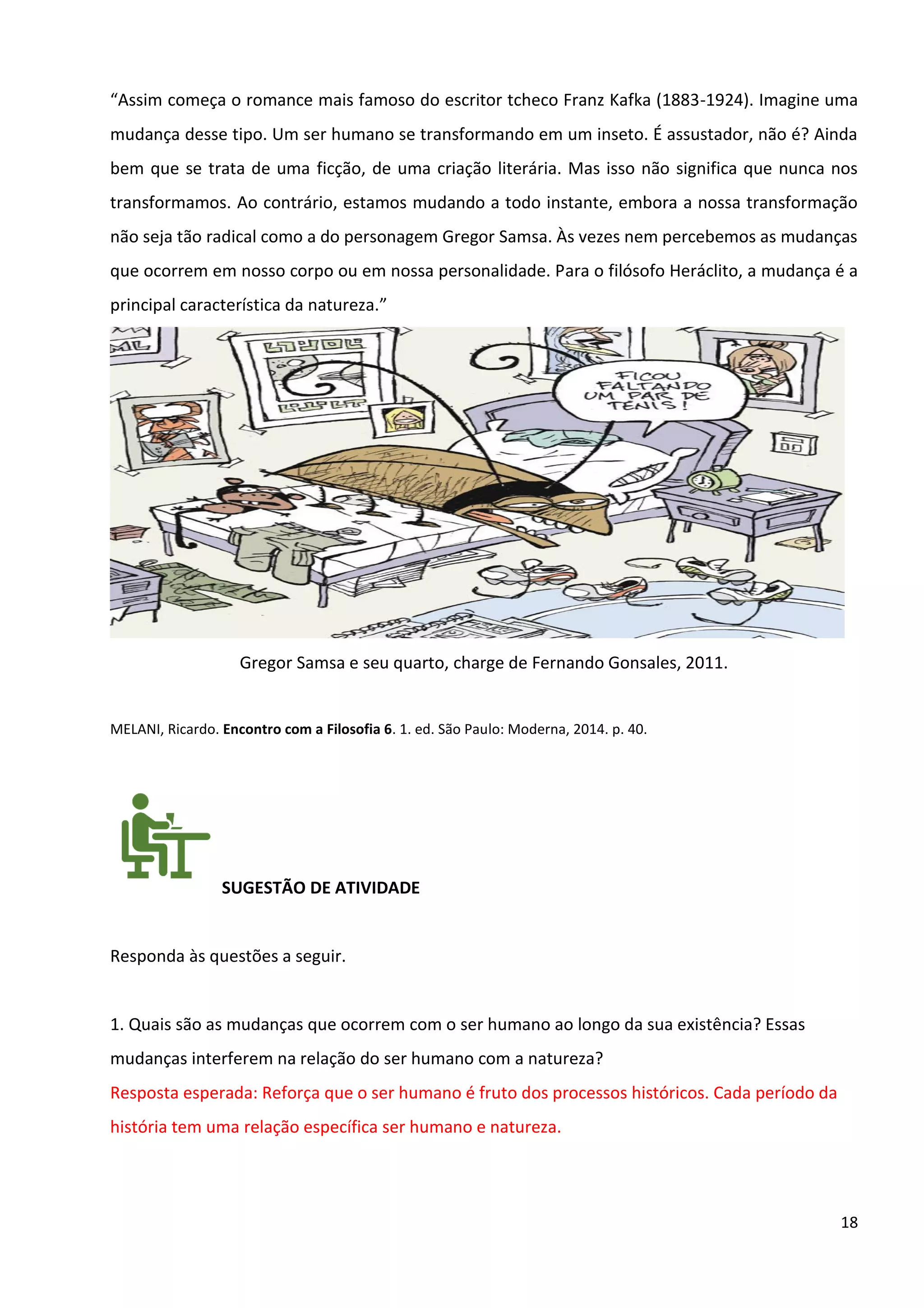 18
“Assim começa o romance mais famoso do escritor tcheco Franz Kafka (1883-1924). Imagine uma
mudança desse tipo. Um ser humano se transformando em um inseto. É assustador, não é? Ainda
bem que se trata de uma ficção, de uma criação literária. Mas isso não significa que nunca nos
transformamos. Ao contrário, estamos mudando a todo instante, embora a nossa transformação
não seja tão radical como a do personagem Gregor Samsa. Às vezes nem percebemos as mudanças
que ocorrem em nosso corpo ou em nossa personalidade. Para o filósofo Heráclito, a mudança é a
principal característica da natureza.”
Gregor Samsa e seu quarto, charge de Fernando Gonsales, 2011.
MELANI, Ricardo. Encontro com a Filosofia 6. 1. ed. São Paulo: Moderna, 2014. p. 40.
SUGESTÃO DE ATIVIDADE
Responda às questões a seguir.
1. Quais são as mudanças que ocorrem com o ser humano ao longo da sua existência? Essas
mudanças interferem na relação do ser humano com a natureza?
Resposta esperada: Reforça que o ser humano é fruto dos processos históricos. Cada período da
história tem uma relação específica ser humano e natureza.
 
