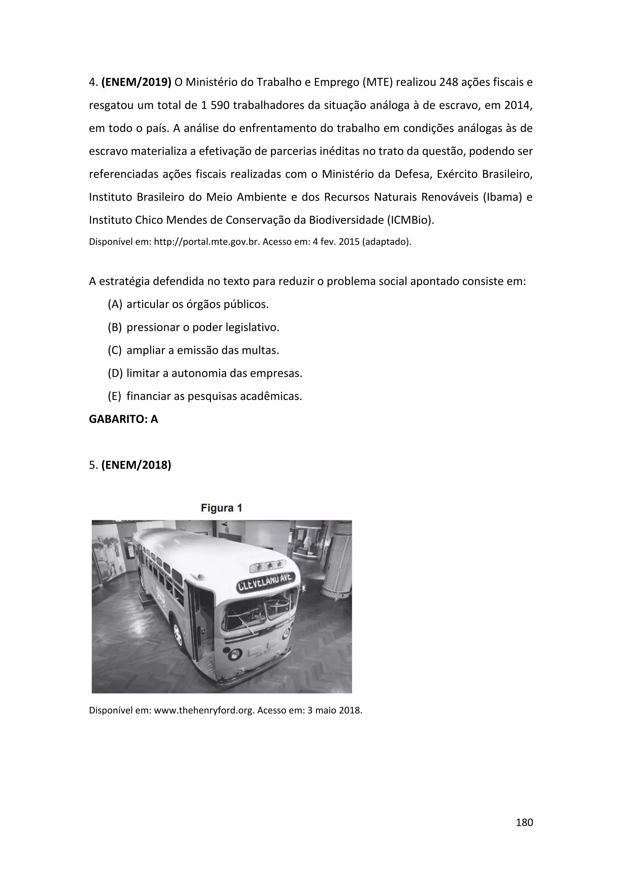 180
4. (ENEM/2019) O Ministério do Trabalho e Emprego (MTE) realizou 248 ações fiscais e
resgatou um total de 1 590 trabalhadores da situação análoga à de escravo, em 2014,
em todo o país. A análise do enfrentamento do trabalho em condições análogas às de
escravo materializa a efetivação de parcerias inéditas no trato da questão, podendo ser
referenciadas ações fiscais realizadas com o Ministério da Defesa, Exército Brasileiro,
Instituto Brasileiro do Meio Ambiente e dos Recursos Naturais Renováveis (Ibama) e
Instituto Chico Mendes de Conservação da Biodiversidade (ICMBio).
Disponível em: http://portal.mte.gov.br. Acesso em: 4 fev. 2015 (adaptado).
A estratégia defendida no texto para reduzir o problema social apontado consiste em:
(A) articular os órgãos públicos.
(B) pressionar o poder legislativo.
(C) ampliar a emissão das multas.
(D) limitar a autonomia das empresas.
(E) financiar as pesquisas acadêmicas.
GABARITO: A
5. (ENEM/2018)
Disponível em: www.thehenryford.org. Acesso em: 3 maio 2018.
 