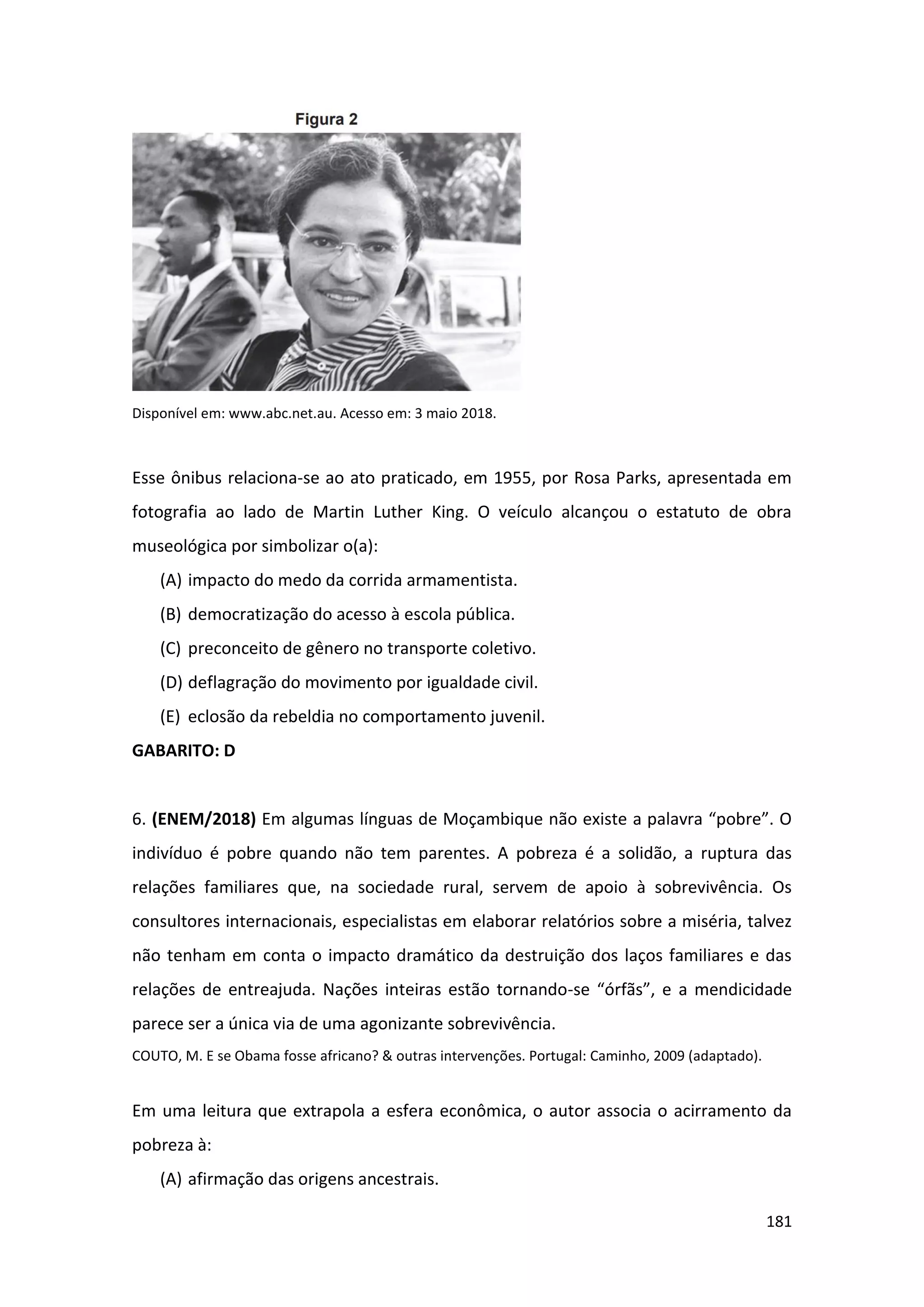 181
Disponível em: www.abc.net.au. Acesso em: 3 maio 2018.
Esse ônibus relaciona-se ao ato praticado, em 1955, por Rosa Parks, apresentada em
fotografia ao lado de Martin Luther King. O veículo alcançou o estatuto de obra
museológica por simbolizar o(a):
(A) impacto do medo da corrida armamentista.
(B) democratização do acesso à escola pública.
(C) preconceito de gênero no transporte coletivo.
(D) deflagração do movimento por igualdade civil.
(E) eclosão da rebeldia no comportamento juvenil.
GABARITO: D
6. (ENEM/2018) Em algumas línguas de Moçambique não existe a palavra “pobre”. O
indivíduo é pobre quando não tem parentes. A pobreza é a solidão, a ruptura das
relações familiares que, na sociedade rural, servem de apoio à sobrevivência. Os
consultores internacionais, especialistas em elaborar relatórios sobre a miséria, talvez
não tenham em conta o impacto dramático da destruição dos laços familiares e das
relações de entreajuda. Nações inteiras estão tornando-se “órfãs”, e a mendicidade
parece ser a única via de uma agonizante sobrevivência.
COUTO, M. E se Obama fosse africano? & outras intervenções. Portugal: Caminho, 2009 (adaptado).
Em uma leitura que extrapola a esfera econômica, o autor associa o acirramento da
pobreza à:
(A) afirmação das origens ancestrais.
 