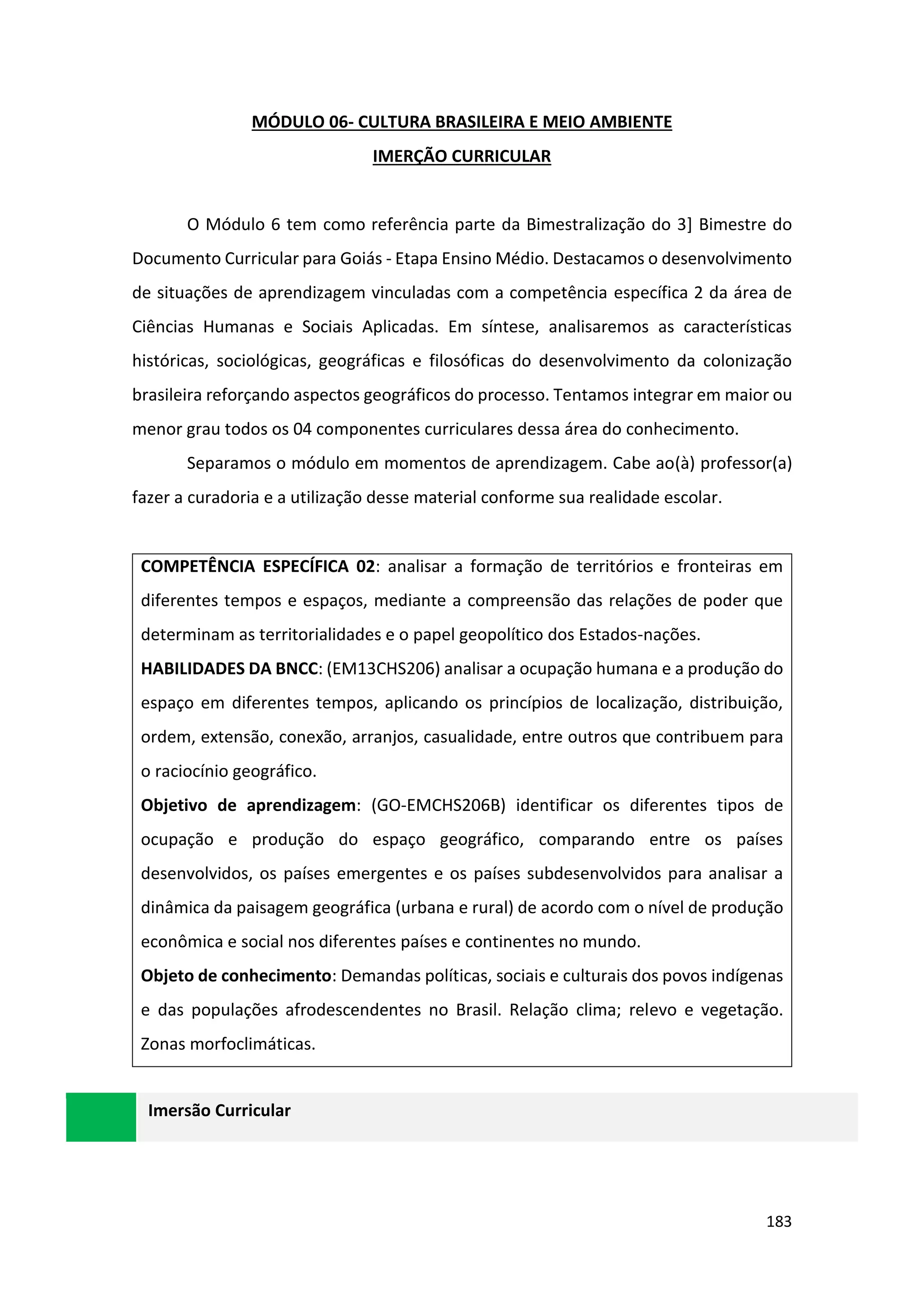 183
MÓDULO 06- CULTURA BRASILEIRA E MEIO AMBIENTE
IMERÇÃO CURRICULAR
O Módulo 6 tem como referência parte da Bimestralização do 3] Bimestre do
Documento Curricular para Goiás - Etapa Ensino Médio. Destacamos o desenvolvimento
de situações de aprendizagem vinculadas com a competência específica 2 da área de
Ciências Humanas e Sociais Aplicadas. Em síntese, analisaremos as características
históricas, sociológicas, geográficas e filosóficas do desenvolvimento da colonização
brasileira reforçando aspectos geográficos do processo. Tentamos integrar em maior ou
menor grau todos os 04 componentes curriculares dessa área do conhecimento.
Separamos o módulo em momentos de aprendizagem. Cabe ao(à) professor(a)
fazer a curadoria e a utilização desse material conforme sua realidade escolar.
COMPETÊNCIA ESPECÍFICA 02: analisar a formação de territórios e fronteiras em
diferentes tempos e espaços, mediante a compreensão das relações de poder que
determinam as territorialidades e o papel geopolítico dos Estados-nações.
HABILIDADES DA BNCC: (EM13CHS206) analisar a ocupação humana e a produção do
espaço em diferentes tempos, aplicando os princípios de localização, distribuição,
ordem, extensão, conexão, arranjos, casualidade, entre outros que contribuem para
o raciocínio geográfico.
Objetivo de aprendizagem: (GO-EMCHS206B) identificar os diferentes tipos de
ocupação e produção do espaço geográfico, comparando entre os países
desenvolvidos, os países emergentes e os países subdesenvolvidos para analisar a
dinâmica da paisagem geográfica (urbana e rural) de acordo com o nível de produção
econômica e social nos diferentes países e continentes no mundo.
Objeto de conhecimento: Demandas políticas, sociais e culturais dos povos indígenas
e das populações afrodescendentes no Brasil. Relação clima; relevo e vegetação.
Zonas morfoclimáticas.
Imersão Curricular
 