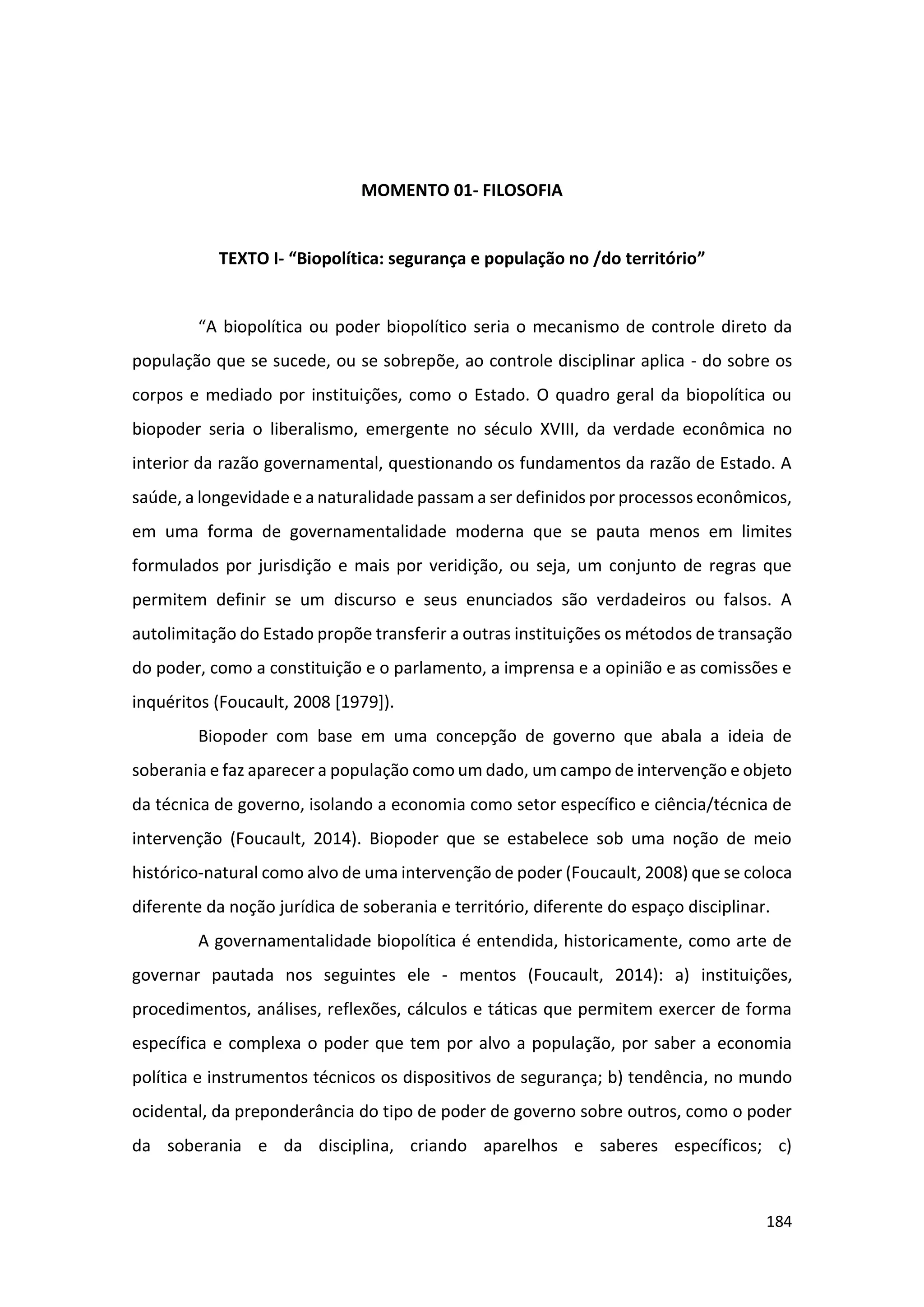 184
MOMENTO 01- FILOSOFIA
TEXTO I- “Biopolítica: segurança e população no /do território”
“A biopolítica ou poder biopolítico seria o mecanismo de controle direto da
população que se sucede, ou se sobrepõe, ao controle disciplinar aplica - do sobre os
corpos e mediado por instituições, como o Estado. O quadro geral da biopolítica ou
biopoder seria o liberalismo, emergente no século XVIII, da verdade econômica no
interior da razão governamental, questionando os fundamentos da razão de Estado. A
saúde, a longevidade e a naturalidade passam a ser definidos por processos econômicos,
em uma forma de governamentalidade moderna que se pauta menos em limites
formulados por jurisdição e mais por veridição, ou seja, um conjunto de regras que
permitem definir se um discurso e seus enunciados são verdadeiros ou falsos. A
autolimitação do Estado propõe transferir a outras instituições os métodos de transação
do poder, como a constituição e o parlamento, a imprensa e a opinião e as comissões e
inquéritos (Foucault, 2008 [1979]).
Biopoder com base em uma concepção de governo que abala a ideia de
soberania e faz aparecer a população como um dado, um campo de intervenção e objeto
da técnica de governo, isolando a economia como setor específico e ciência/técnica de
intervenção (Foucault, 2014). Biopoder que se estabelece sob uma noção de meio
histórico-natural como alvo de uma intervenção de poder (Foucault, 2008) que se coloca
diferente da noção jurídica de soberania e território, diferente do espaço disciplinar.
A governamentalidade biopolítica é entendida, historicamente, como arte de
governar pautada nos seguintes ele - mentos (Foucault, 2014): a) instituições,
procedimentos, análises, reflexões, cálculos e táticas que permitem exercer de forma
específica e complexa o poder que tem por alvo a população, por saber a economia
política e instrumentos técnicos os dispositivos de segurança; b) tendência, no mundo
ocidental, da preponderância do tipo de poder de governo sobre outros, como o poder
da soberania e da disciplina, criando aparelhos e saberes específicos; c)
 