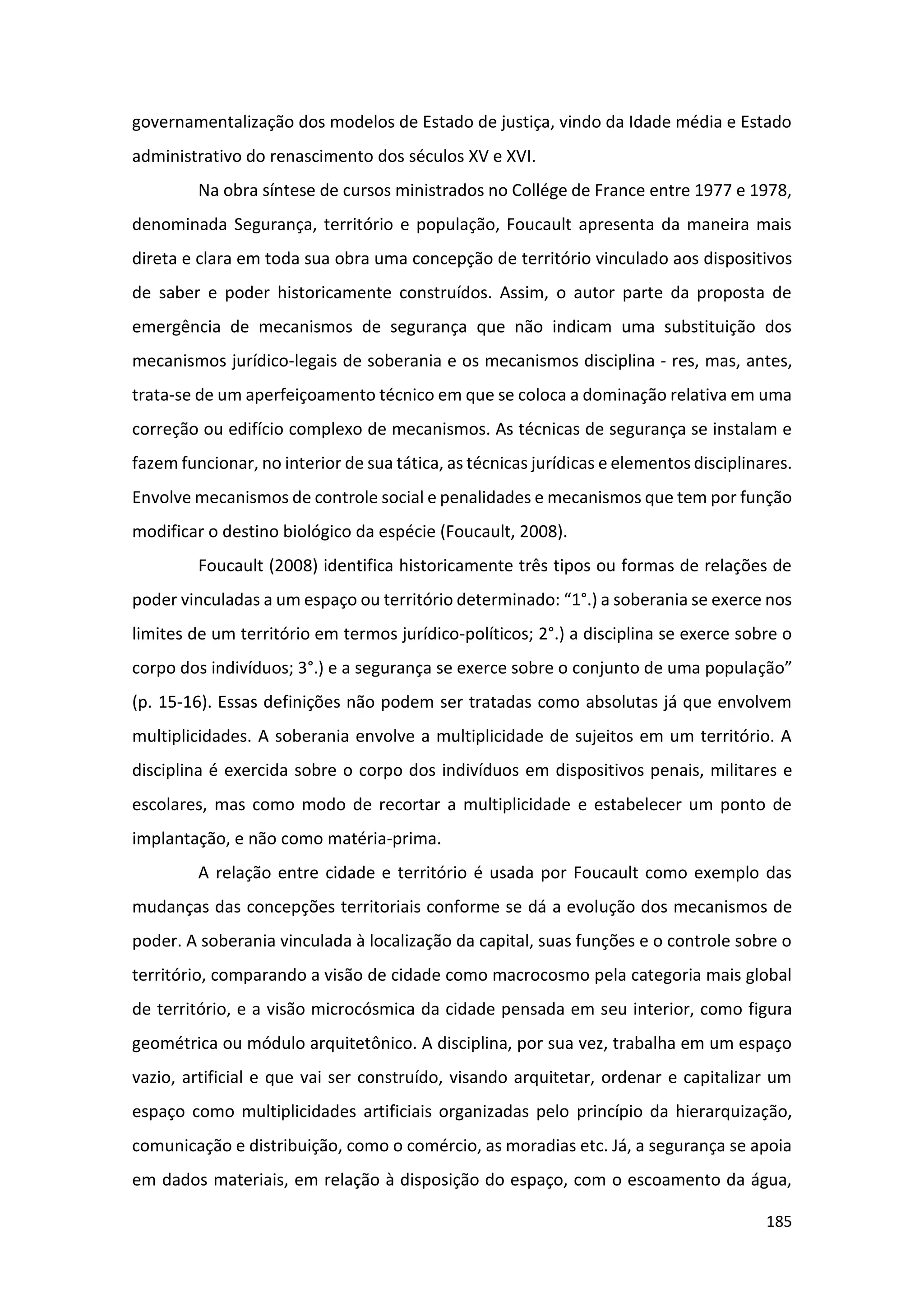 185
governamentalização dos modelos de Estado de justiça, vindo da Idade média e Estado
administrativo do renascimento dos séculos XV e XVI.
Na obra síntese de cursos ministrados no Collége de France entre 1977 e 1978,
denominada Segurança, território e população, Foucault apresenta da maneira mais
direta e clara em toda sua obra uma concepção de território vinculado aos dispositivos
de saber e poder historicamente construídos. Assim, o autor parte da proposta de
emergência de mecanismos de segurança que não indicam uma substituição dos
mecanismos jurídico-legais de soberania e os mecanismos disciplina - res, mas, antes,
trata-se de um aperfeiçoamento técnico em que se coloca a dominação relativa em uma
correção ou edifício complexo de mecanismos. As técnicas de segurança se instalam e
fazem funcionar, no interior de sua tática, as técnicas jurídicas e elementos disciplinares.
Envolve mecanismos de controle social e penalidades e mecanismos que tem por função
modificar o destino biológico da espécie (Foucault, 2008).
Foucault (2008) identifica historicamente três tipos ou formas de relações de
poder vinculadas a um espaço ou território determinado: “1°.) a soberania se exerce nos
limites de um território em termos jurídico-políticos; 2°.) a disciplina se exerce sobre o
corpo dos indivíduos; 3°.) e a segurança se exerce sobre o conjunto de uma população”
(p. 15-16). Essas definições não podem ser tratadas como absolutas já que envolvem
multiplicidades. A soberania envolve a multiplicidade de sujeitos em um território. A
disciplina é exercida sobre o corpo dos indivíduos em dispositivos penais, militares e
escolares, mas como modo de recortar a multiplicidade e estabelecer um ponto de
implantação, e não como matéria-prima.
A relação entre cidade e território é usada por Foucault como exemplo das
mudanças das concepções territoriais conforme se dá a evolução dos mecanismos de
poder. A soberania vinculada à localização da capital, suas funções e o controle sobre o
território, comparando a visão de cidade como macrocosmo pela categoria mais global
de território, e a visão microcósmica da cidade pensada em seu interior, como figura
geométrica ou módulo arquitetônico. A disciplina, por sua vez, trabalha em um espaço
vazio, artificial e que vai ser construído, visando arquitetar, ordenar e capitalizar um
espaço como multiplicidades artificiais organizadas pelo princípio da hierarquização,
comunicação e distribuição, como o comércio, as moradias etc. Já, a segurança se apoia
em dados materiais, em relação à disposição do espaço, com o escoamento da água,
 