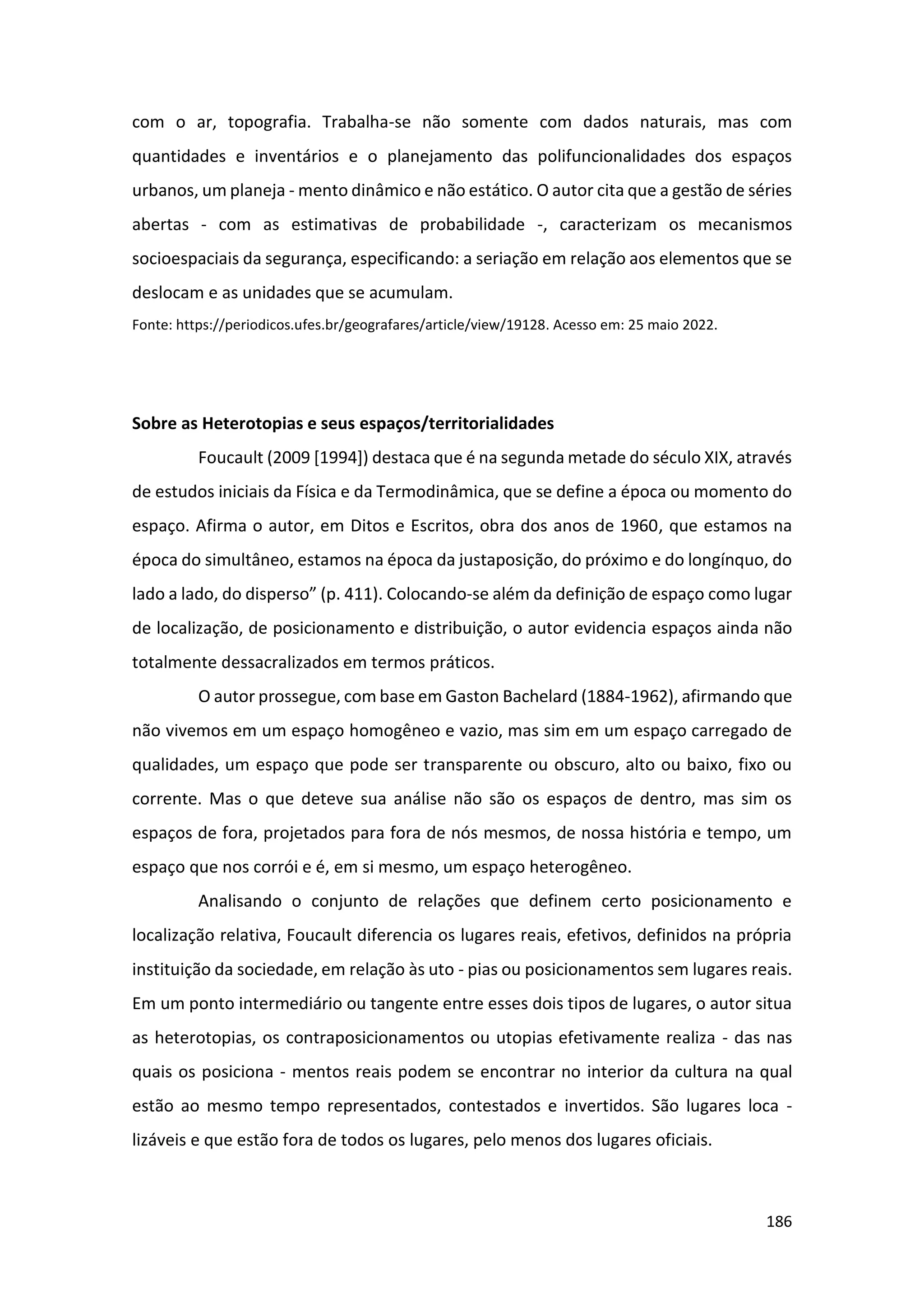 186
com o ar, topografia. Trabalha-se não somente com dados naturais, mas com
quantidades e inventários e o planejamento das polifuncionalidades dos espaços
urbanos, um planeja - mento dinâmico e não estático. O autor cita que a gestão de séries
abertas - com as estimativas de probabilidade -, caracterizam os mecanismos
socioespaciais da segurança, especificando: a seriação em relação aos elementos que se
deslocam e as unidades que se acumulam.
Fonte: https://periodicos.ufes.br/geografares/article/view/19128. Acesso em: 25 maio 2022.
Sobre as Heterotopias e seus espaços/territorialidades
Foucault (2009 [1994]) destaca que é na segunda metade do século XIX, através
de estudos iniciais da Física e da Termodinâmica, que se define a época ou momento do
espaço. Afirma o autor, em Ditos e Escritos, obra dos anos de 1960, que estamos na
época do simultâneo, estamos na época da justaposição, do próximo e do longínquo, do
lado a lado, do disperso” (p. 411). Colocando-se além da definição de espaço como lugar
de localização, de posicionamento e distribuição, o autor evidencia espaços ainda não
totalmente dessacralizados em termos práticos.
O autor prossegue, com base em Gaston Bachelard (1884-1962), afirmando que
não vivemos em um espaço homogêneo e vazio, mas sim em um espaço carregado de
qualidades, um espaço que pode ser transparente ou obscuro, alto ou baixo, fixo ou
corrente. Mas o que deteve sua análise não são os espaços de dentro, mas sim os
espaços de fora, projetados para fora de nós mesmos, de nossa história e tempo, um
espaço que nos corrói e é, em si mesmo, um espaço heterogêneo.
Analisando o conjunto de relações que definem certo posicionamento e
localização relativa, Foucault diferencia os lugares reais, efetivos, definidos na própria
instituição da sociedade, em relação às uto - pias ou posicionamentos sem lugares reais.
Em um ponto intermediário ou tangente entre esses dois tipos de lugares, o autor situa
as heterotopias, os contraposicionamentos ou utopias efetivamente realiza - das nas
quais os posiciona - mentos reais podem se encontrar no interior da cultura na qual
estão ao mesmo tempo representados, contestados e invertidos. São lugares loca -
lizáveis e que estão fora de todos os lugares, pelo menos dos lugares oficiais.
 