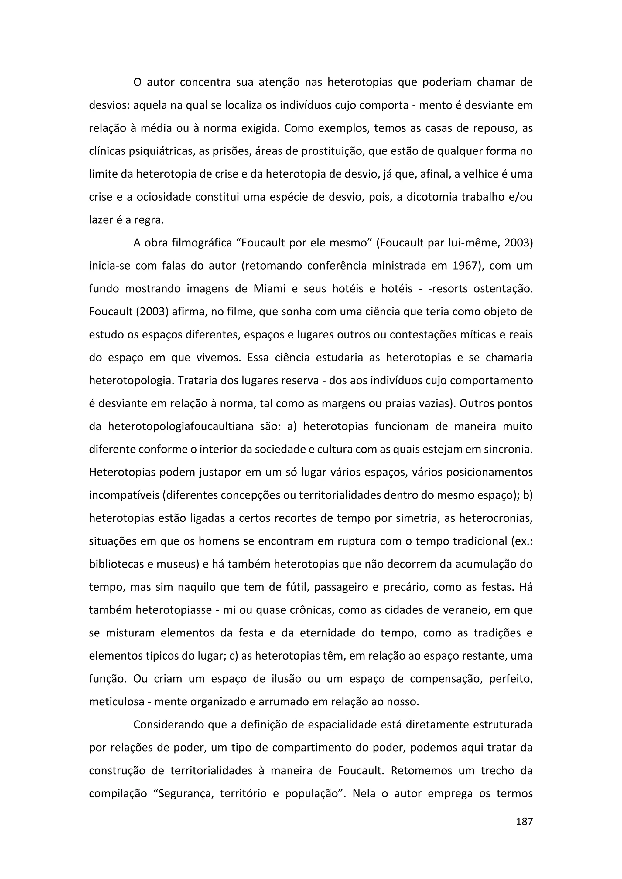 187
O autor concentra sua atenção nas heterotopias que poderiam chamar de
desvios: aquela na qual se localiza os indivíduos cujo comporta - mento é desviante em
relação à média ou à norma exigida. Como exemplos, temos as casas de repouso, as
clínicas psiquiátricas, as prisões, áreas de prostituição, que estão de qualquer forma no
limite da heterotopia de crise e da heterotopia de desvio, já que, afinal, a velhice é uma
crise e a ociosidade constitui uma espécie de desvio, pois, a dicotomia trabalho e/ou
lazer é a regra.
A obra filmográfica “Foucault por ele mesmo” (Foucault par lui-même, 2003)
inicia-se com falas do autor (retomando conferência ministrada em 1967), com um
fundo mostrando imagens de Miami e seus hotéis e hotéis - -resorts ostentação.
Foucault (2003) afirma, no filme, que sonha com uma ciência que teria como objeto de
estudo os espaços diferentes, espaços e lugares outros ou contestações míticas e reais
do espaço em que vivemos. Essa ciência estudaria as heterotopias e se chamaria
heterotopologia. Trataria dos lugares reserva - dos aos indivíduos cujo comportamento
é desviante em relação à norma, tal como as margens ou praias vazias). Outros pontos
da heterotopologiafoucaultiana são: a) heterotopias funcionam de maneira muito
diferente conforme o interior da sociedade e cultura com as quais estejam em sincronia.
Heterotopias podem justapor em um só lugar vários espaços, vários posicionamentos
incompatíveis (diferentes concepções ou territorialidades dentro do mesmo espaço); b)
heterotopias estão ligadas a certos recortes de tempo por simetria, as heterocronias,
situações em que os homens se encontram em ruptura com o tempo tradicional (ex.:
bibliotecas e museus) e há também heterotopias que não decorrem da acumulação do
tempo, mas sim naquilo que tem de fútil, passageiro e precário, como as festas. Há
também heterotopiasse - mi ou quase crônicas, como as cidades de veraneio, em que
se misturam elementos da festa e da eternidade do tempo, como as tradições e
elementos típicos do lugar; c) as heterotopias têm, em relação ao espaço restante, uma
função. Ou criam um espaço de ilusão ou um espaço de compensação, perfeito,
meticulosa - mente organizado e arrumado em relação ao nosso.
Considerando que a definição de espacialidade está diretamente estruturada
por relações de poder, um tipo de compartimento do poder, podemos aqui tratar da
construção de territorialidades à maneira de Foucault. Retomemos um trecho da
compilação “Segurança, território e população”. Nela o autor emprega os termos
 
