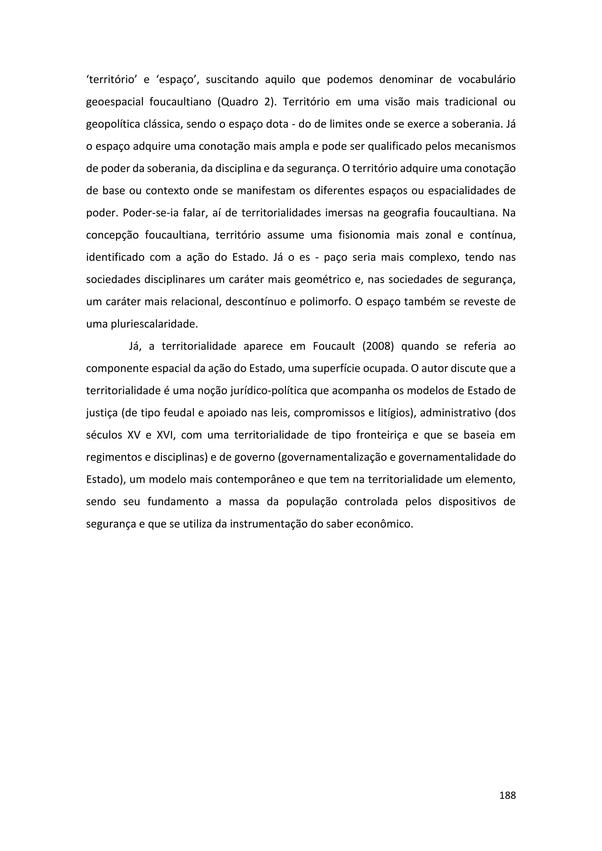 188
‘território’ e ‘espaço’, suscitando aquilo que podemos denominar de vocabulário
geoespacial foucaultiano (Quadro 2). Território em uma visão mais tradicional ou
geopolítica clássica, sendo o espaço dota - do de limites onde se exerce a soberania. Já
o espaço adquire uma conotação mais ampla e pode ser qualificado pelos mecanismos
de poder da soberania, da disciplina e da segurança. O território adquire uma conotação
de base ou contexto onde se manifestam os diferentes espaços ou espacialidades de
poder. Poder-se-ia falar, aí de territorialidades imersas na geografia foucaultiana. Na
concepção foucaultiana, território assume uma fisionomia mais zonal e contínua,
identificado com a ação do Estado. Já o es - paço seria mais complexo, tendo nas
sociedades disciplinares um caráter mais geométrico e, nas sociedades de segurança,
um caráter mais relacional, descontínuo e polimorfo. O espaço também se reveste de
uma pluriescalaridade.
Já, a territorialidade aparece em Foucault (2008) quando se referia ao
componente espacial da ação do Estado, uma superfície ocupada. O autor discute que a
territorialidade é uma noção jurídico-política que acompanha os modelos de Estado de
justiça (de tipo feudal e apoiado nas leis, compromissos e litígios), administrativo (dos
séculos XV e XVI, com uma territorialidade de tipo fronteiriça e que se baseia em
regimentos e disciplinas) e de governo (governamentalização e governamentalidade do
Estado), um modelo mais contemporâneo e que tem na territorialidade um elemento,
sendo seu fundamento a massa da população controlada pelos dispositivos de
segurança e que se utiliza da instrumentação do saber econômico.
 