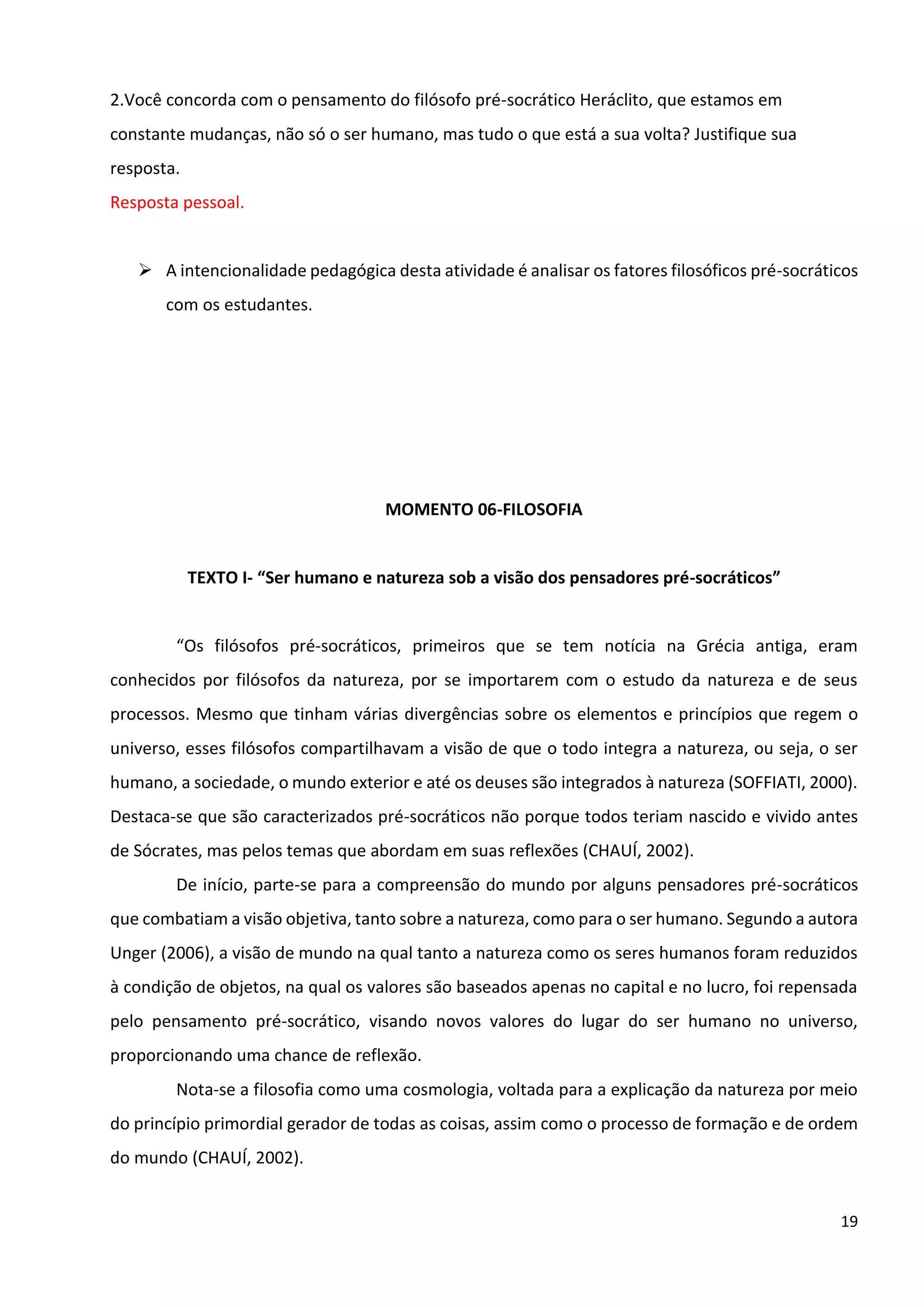 19
2.Você concorda com o pensamento do filósofo pré-socrático Heráclito, que estamos em
constante mudanças, não só o ser humano, mas tudo o que está a sua volta? Justifique sua
resposta.
Resposta pessoal.
➢ A intencionalidade pedagógica desta atividade é analisar os fatores filosóficos pré-socráticos
com os estudantes.
MOMENTO 06-FILOSOFIA
TEXTO I- “Ser humano e natureza sob a visão dos pensadores pré-socráticos”
“Os filósofos pré-socráticos, primeiros que se tem notícia na Grécia antiga, eram
conhecidos por filósofos da natureza, por se importarem com o estudo da natureza e de seus
processos. Mesmo que tinham várias divergências sobre os elementos e princípios que regem o
universo, esses filósofos compartilhavam a visão de que o todo integra a natureza, ou seja, o ser
humano, a sociedade, o mundo exterior e até os deuses são integrados à natureza (SOFFIATI, 2000).
Destaca-se que são caracterizados pré-socráticos não porque todos teriam nascido e vivido antes
de Sócrates, mas pelos temas que abordam em suas reflexões (CHAUÍ, 2002).
De início, parte-se para a compreensão do mundo por alguns pensadores pré-socráticos
que combatiam a visão objetiva, tanto sobre a natureza, como para o ser humano. Segundo a autora
Unger (2006), a visão de mundo na qual tanto a natureza como os seres humanos foram reduzidos
à condição de objetos, na qual os valores são baseados apenas no capital e no lucro, foi repensada
pelo pensamento pré-socrático, visando novos valores do lugar do ser humano no universo,
proporcionando uma chance de reflexão.
Nota-se a filosofia como uma cosmologia, voltada para a explicação da natureza por meio
do princípio primordial gerador de todas as coisas, assim como o processo de formação e de ordem
do mundo (CHAUÍ, 2002).
 