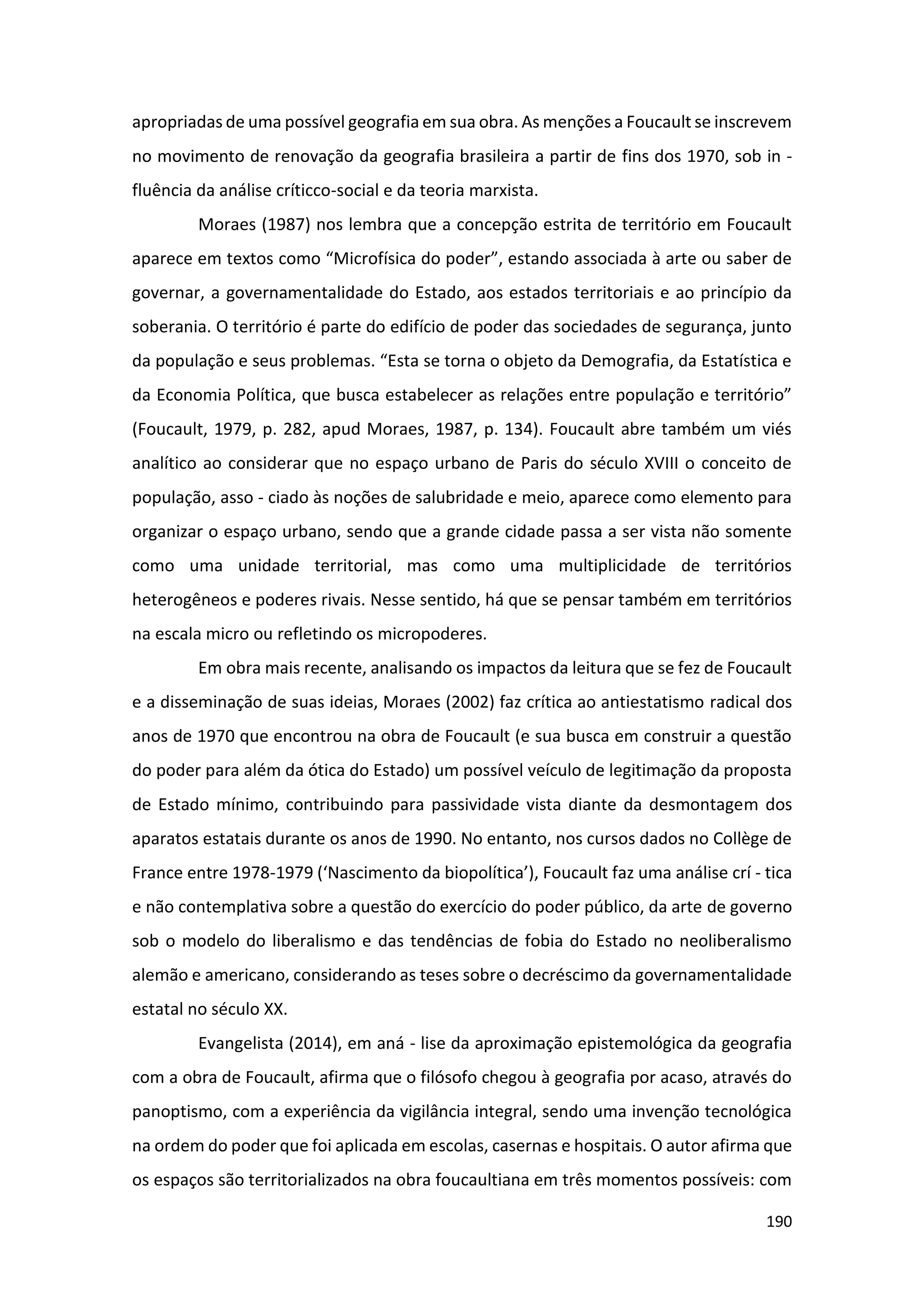 190
apropriadas de uma possível geografia em sua obra. As menções a Foucault se inscrevem
no movimento de renovação da geografia brasileira a partir de fins dos 1970, sob in -
fluência da análise críticco-social e da teoria marxista.
Moraes (1987) nos lembra que a concepção estrita de território em Foucault
aparece em textos como “Microfísica do poder”, estando associada à arte ou saber de
governar, a governamentalidade do Estado, aos estados territoriais e ao princípio da
soberania. O território é parte do edifício de poder das sociedades de segurança, junto
da população e seus problemas. “Esta se torna o objeto da Demografia, da Estatística e
da Economia Política, que busca estabelecer as relações entre população e território”
(Foucault, 1979, p. 282, apud Moraes, 1987, p. 134). Foucault abre também um viés
analítico ao considerar que no espaço urbano de Paris do século XVIII o conceito de
população, asso - ciado às noções de salubridade e meio, aparece como elemento para
organizar o espaço urbano, sendo que a grande cidade passa a ser vista não somente
como uma unidade territorial, mas como uma multiplicidade de territórios
heterogêneos e poderes rivais. Nesse sentido, há que se pensar também em territórios
na escala micro ou refletindo os micropoderes.
Em obra mais recente, analisando os impactos da leitura que se fez de Foucault
e a disseminação de suas ideias, Moraes (2002) faz crítica ao antiestatismo radical dos
anos de 1970 que encontrou na obra de Foucault (e sua busca em construir a questão
do poder para além da ótica do Estado) um possível veículo de legitimação da proposta
de Estado mínimo, contribuindo para passividade vista diante da desmontagem dos
aparatos estatais durante os anos de 1990. No entanto, nos cursos dados no Collège de
France entre 1978-1979 (‘Nascimento da biopolítica’), Foucault faz uma análise crí - tica
e não contemplativa sobre a questão do exercício do poder público, da arte de governo
sob o modelo do liberalismo e das tendências de fobia do Estado no neoliberalismo
alemão e americano, considerando as teses sobre o decréscimo da governamentalidade
estatal no século XX.
Evangelista (2014), em aná - lise da aproximação epistemológica da geografia
com a obra de Foucault, afirma que o filósofo chegou à geografia por acaso, através do
panoptismo, com a experiência da vigilância integral, sendo uma invenção tecnológica
na ordem do poder que foi aplicada em escolas, casernas e hospitais. O autor afirma que
os espaços são territorializados na obra foucaultiana em três momentos possíveis: com
 