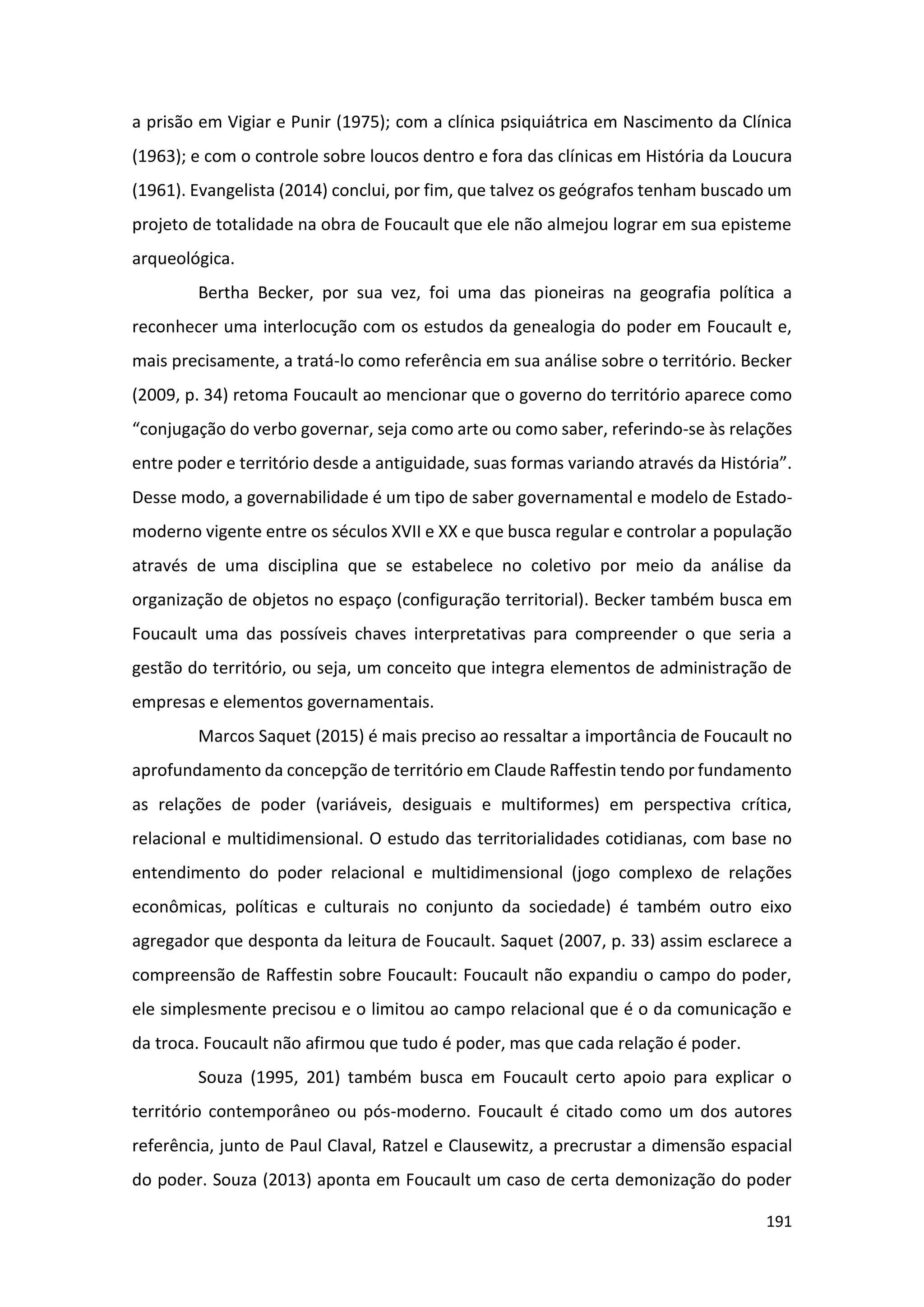 191
a prisão em Vigiar e Punir (1975); com a clínica psiquiátrica em Nascimento da Clínica
(1963); e com o controle sobre loucos dentro e fora das clínicas em História da Loucura
(1961). Evangelista (2014) conclui, por fim, que talvez os geógrafos tenham buscado um
projeto de totalidade na obra de Foucault que ele não almejou lograr em sua episteme
arqueológica.
Bertha Becker, por sua vez, foi uma das pioneiras na geografia política a
reconhecer uma interlocução com os estudos da genealogia do poder em Foucault e,
mais precisamente, a tratá-lo como referência em sua análise sobre o território. Becker
(2009, p. 34) retoma Foucault ao mencionar que o governo do território aparece como
“conjugação do verbo governar, seja como arte ou como saber, referindo-se às relações
entre poder e território desde a antiguidade, suas formas variando através da História”.
Desse modo, a governabilidade é um tipo de saber governamental e modelo de Estado-
moderno vigente entre os séculos XVII e XX e que busca regular e controlar a população
através de uma disciplina que se estabelece no coletivo por meio da análise da
organização de objetos no espaço (configuração territorial). Becker também busca em
Foucault uma das possíveis chaves interpretativas para compreender o que seria a
gestão do território, ou seja, um conceito que integra elementos de administração de
empresas e elementos governamentais.
Marcos Saquet (2015) é mais preciso ao ressaltar a importância de Foucault no
aprofundamento da concepção de território em Claude Raffestin tendo por fundamento
as relações de poder (variáveis, desiguais e multiformes) em perspectiva crítica,
relacional e multidimensional. O estudo das territorialidades cotidianas, com base no
entendimento do poder relacional e multidimensional (jogo complexo de relações
econômicas, políticas e culturais no conjunto da sociedade) é também outro eixo
agregador que desponta da leitura de Foucault. Saquet (2007, p. 33) assim esclarece a
compreensão de Raffestin sobre Foucault: Foucault não expandiu o campo do poder,
ele simplesmente precisou e o limitou ao campo relacional que é o da comunicação e
da troca. Foucault não afirmou que tudo é poder, mas que cada relação é poder.
Souza (1995, 201) também busca em Foucault certo apoio para explicar o
território contemporâneo ou pós-moderno. Foucault é citado como um dos autores
referência, junto de Paul Claval, Ratzel e Clausewitz, a precrustar a dimensão espacial
do poder. Souza (2013) aponta em Foucault um caso de certa demonização do poder
 