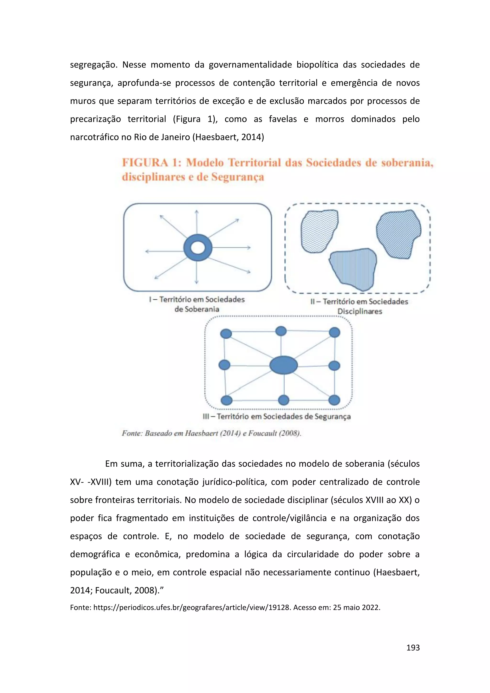 193
segregação. Nesse momento da governamentalidade biopolítica das sociedades de
segurança, aprofunda-se processos de contenção territorial e emergência de novos
muros que separam territórios de exceção e de exclusão marcados por processos de
precarização territorial (Figura 1), como as favelas e morros dominados pelo
narcotráfico no Rio de Janeiro (Haesbaert, 2014)
Em suma, a territorialização das sociedades no modelo de soberania (séculos
XV- -XVIII) tem uma conotação jurídico-política, com poder centralizado de controle
sobre fronteiras territoriais. No modelo de sociedade disciplinar (séculos XVIII ao XX) o
poder fica fragmentado em instituições de controle/vigilância e na organização dos
espaços de controle. E, no modelo de sociedade de segurança, com conotação
demográfica e econômica, predomina a lógica da circularidade do poder sobre a
população e o meio, em controle espacial não necessariamente continuo (Haesbaert,
2014; Foucault, 2008).”
Fonte: https://periodicos.ufes.br/geografares/article/view/19128. Acesso em: 25 maio 2022.
 