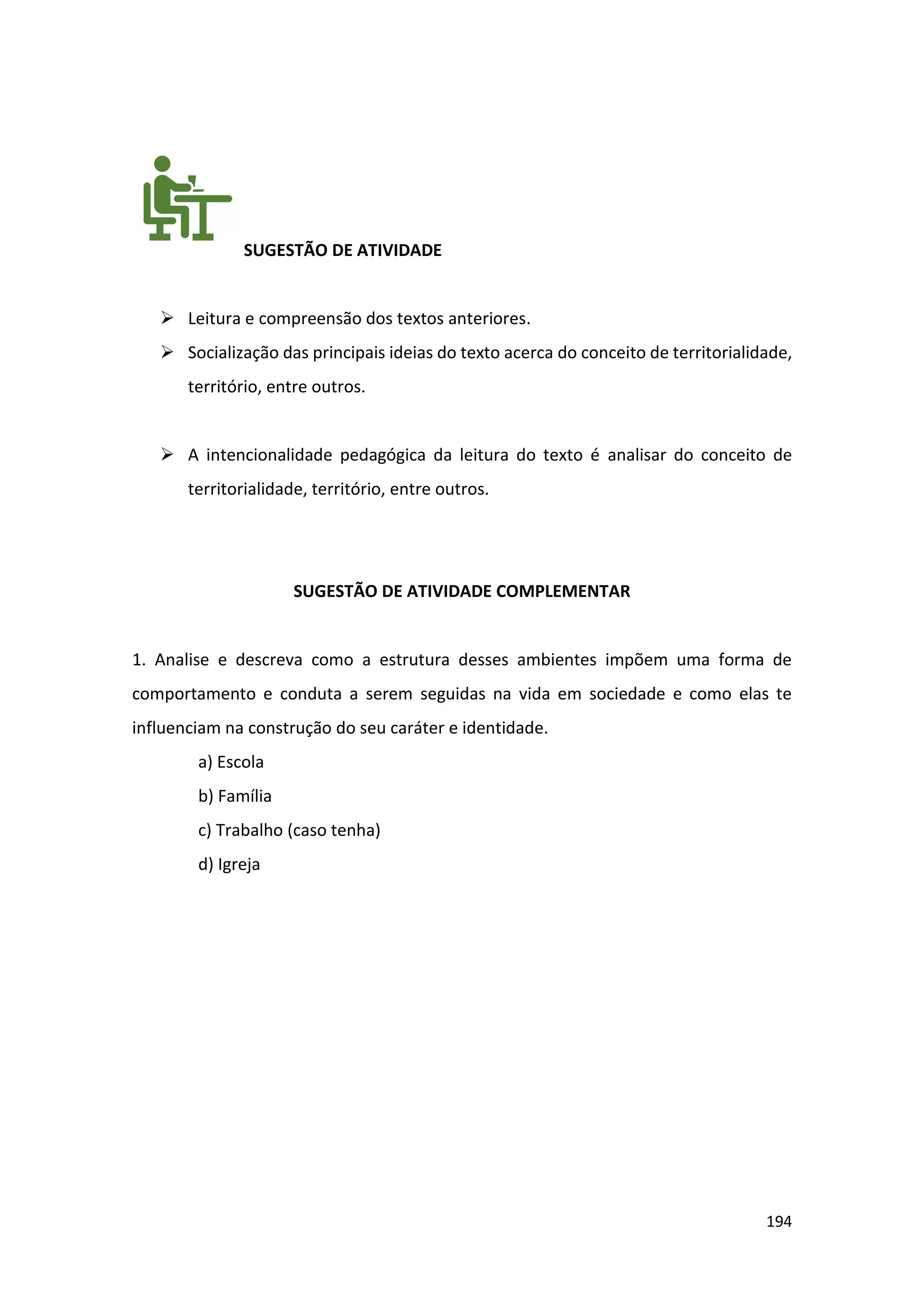 194
SUGESTÃO DE ATIVIDADE
➢ Leitura e compreensão dos textos anteriores.
➢ Socialização das principais ideias do texto acerca do conceito de territorialidade,
território, entre outros.
➢ A intencionalidade pedagógica da leitura do texto é analisar do conceito de
territorialidade, território, entre outros.
SUGESTÃO DE ATIVIDADE COMPLEMENTAR
1. Analise e descreva como a estrutura desses ambientes impõem uma forma de
comportamento e conduta a serem seguidas na vida em sociedade e como elas te
influenciam na construção do seu caráter e identidade.
a) Escola
b) Família
c) Trabalho (caso tenha)
d) Igreja
 