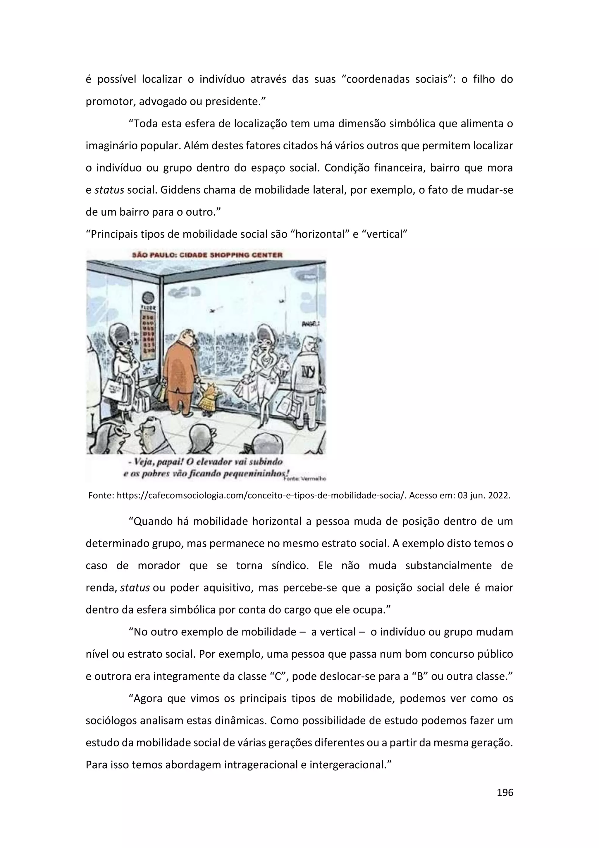196
é possível localizar o indivíduo através das suas “coordenadas sociais”: o filho do
promotor, advogado ou presidente.”
“Toda esta esfera de localização tem uma dimensão simbólica que alimenta o
imaginário popular. Além destes fatores citados há vários outros que permitem localizar
o indivíduo ou grupo dentro do espaço social. Condição financeira, bairro que mora
e status social. Giddens chama de mobilidade lateral, por exemplo, o fato de mudar-se
de um bairro para o outro.”
“Principais tipos de mobilidade social são “horizontal” e “vertical”
Fonte: https://cafecomsociologia.com/conceito-e-tipos-de-mobilidade-socia/. Acesso em: 03 jun. 2022.
“Quando há mobilidade horizontal a pessoa muda de posição dentro de um
determinado grupo, mas permanece no mesmo estrato social. A exemplo disto temos o
caso de morador que se torna síndico. Ele não muda substancialmente de
renda, status ou poder aquisitivo, mas percebe-se que a posição social dele é maior
dentro da esfera simbólica por conta do cargo que ele ocupa.”
“No outro exemplo de mobilidade – a vertical – o indivíduo ou grupo mudam
nível ou estrato social. Por exemplo, uma pessoa que passa num bom concurso público
e outrora era integramente da classe “C”, pode deslocar-se para a “B” ou outra classe.”
“Agora que vimos os principais tipos de mobilidade, podemos ver como os
sociólogos analisam estas dinâmicas. Como possibilidade de estudo podemos fazer um
estudo da mobilidade social de várias gerações diferentes ou a partir da mesma geração.
Para isso temos abordagem intrageracional e intergeracional.”
 