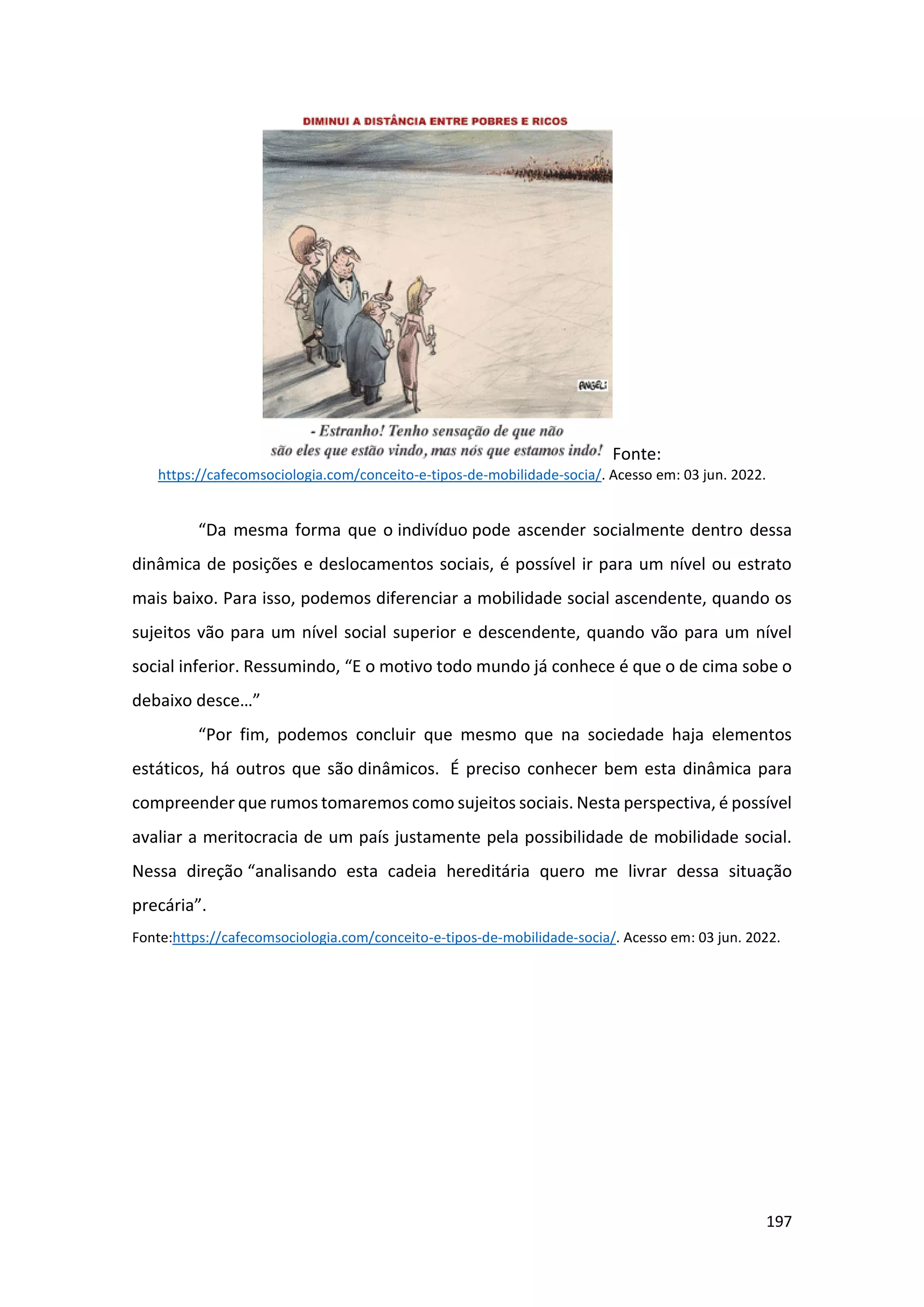 197
Fonte:
https://cafecomsociologia.com/conceito-e-tipos-de-mobilidade-socia/. Acesso em: 03 jun. 2022.
“Da mesma forma que o indivíduo pode ascender socialmente dentro dessa
dinâmica de posições e deslocamentos sociais, é possível ir para um nível ou estrato
mais baixo. Para isso, podemos diferenciar a mobilidade social ascendente, quando os
sujeitos vão para um nível social superior e descendente, quando vão para um nível
social inferior. Ressumindo, “E o motivo todo mundo já conhece é que o de cima sobe o
debaixo desce…”
“Por fim, podemos concluir que mesmo que na sociedade haja elementos
estáticos, há outros que são dinâmicos. É preciso conhecer bem esta dinâmica para
compreender que rumos tomaremos como sujeitos sociais. Nesta perspectiva, é possível
avaliar a meritocracia de um país justamente pela possibilidade de mobilidade social.
Nessa direção “analisando esta cadeia hereditária quero me livrar dessa situação
precária”.
Fonte:https://cafecomsociologia.com/conceito-e-tipos-de-mobilidade-socia/. Acesso em: 03 jun. 2022.
 