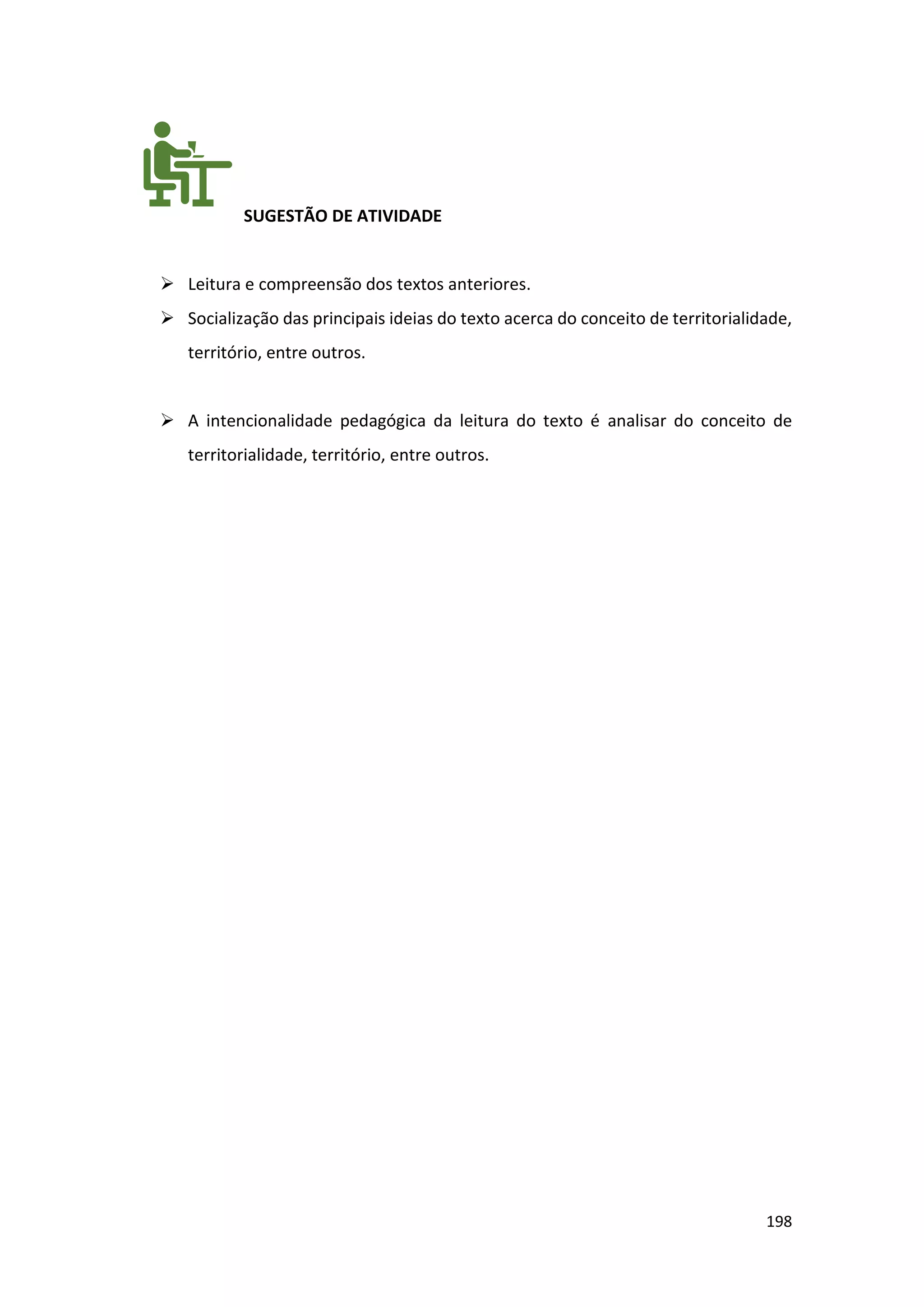 198
SUGESTÃO DE ATIVIDADE
➢ Leitura e compreensão dos textos anteriores.
➢ Socialização das principais ideias do texto acerca do conceito de territorialidade,
território, entre outros.
➢ A intencionalidade pedagógica da leitura do texto é analisar do conceito de
territorialidade, território, entre outros.
 
