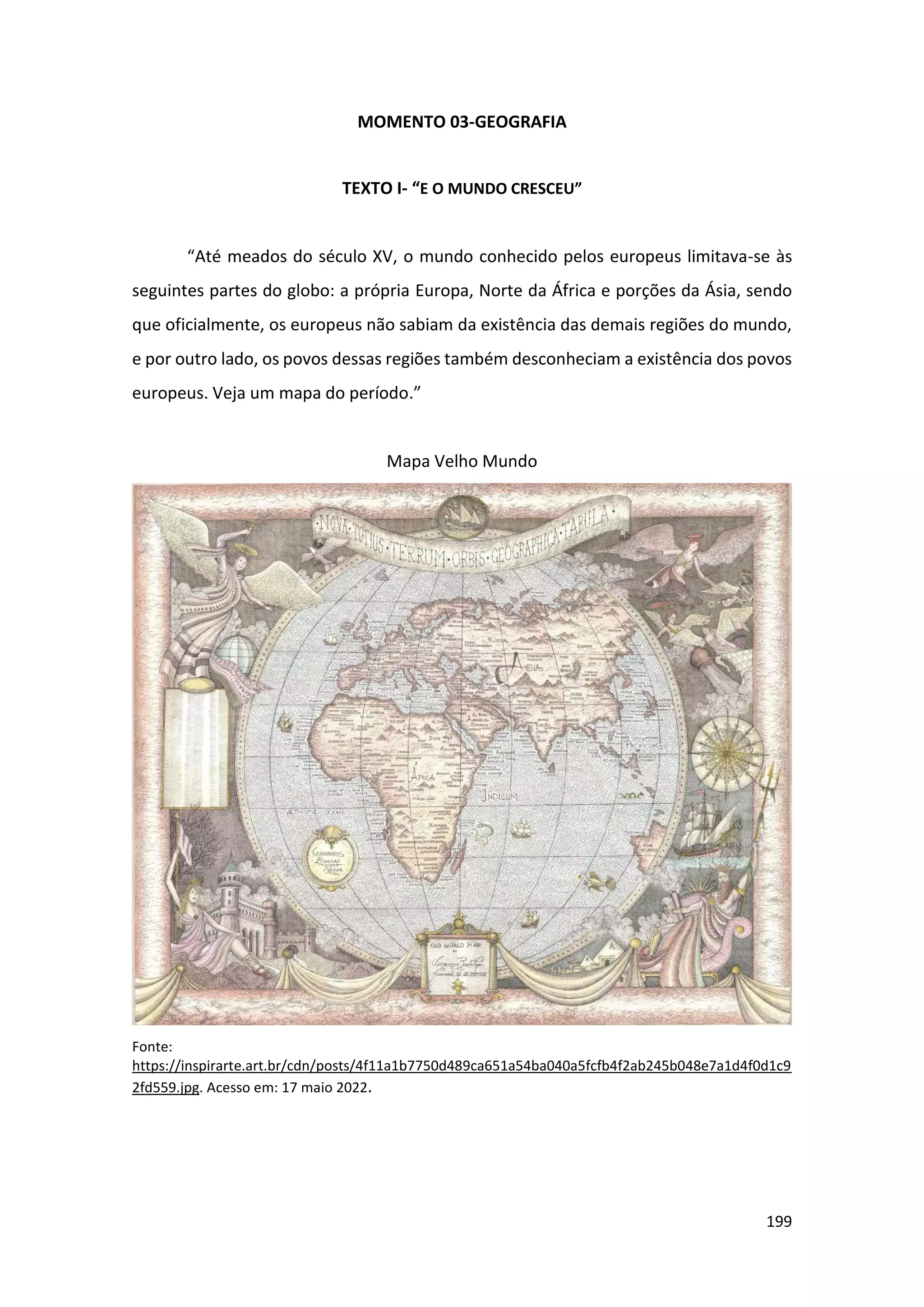199
MOMENTO 03-GEOGRAFIA
TEXTO I- “E O MUNDO CRESCEU”
“Até meados do século XV, o mundo conhecido pelos europeus limitava-se às
seguintes partes do globo: a própria Europa, Norte da África e porções da Ásia, sendo
que oficialmente, os europeus não sabiam da existência das demais regiões do mundo,
e por outro lado, os povos dessas regiões também desconheciam a existência dos povos
europeus. Veja um mapa do período.”
Mapa Velho Mundo
Fonte:
https://inspirarte.art.br/cdn/posts/4f11a1b7750d489ca651a54ba040a5fcfb4f2ab245b048e7a1d4f0d1c9
2fd559.jpg. Acesso em: 17 maio 2022.
 