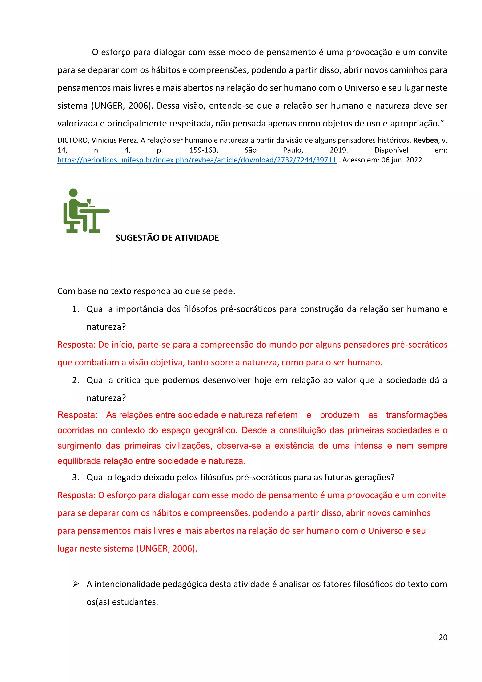 20
O esforço para dialogar com esse modo de pensamento é uma provocação e um convite
para se deparar com os hábitos e compreensões, podendo a partir disso, abrir novos caminhos para
pensamentos mais livres e mais abertos na relação do ser humano com o Universo e seu lugar neste
sistema (UNGER, 2006). Dessa visão, entende-se que a relação ser humano e natureza deve ser
valorizada e principalmente respeitada, não pensada apenas como objetos de uso e apropriação.”
DICTORO, Vinicius Perez. A relação ser humano e natureza a partir da visão de alguns pensadores históricos. Revbea, v.
14, n 4, p. 159-169, São Paulo, 2019. Disponível em:
https://periodicos.unifesp.br/index.php/revbea/article/download/2732/7244/39711 . Acesso em: 06 jun. 2022.
SUGESTÃO DE ATIVIDADE
Com base no texto responda ao que se pede.
1. Qual a importância dos filósofos pré-socráticos para construção da relação ser humano e
natureza?
Resposta: De início, parte-se para a compreensão do mundo por alguns pensadores pré-socráticos
que combatiam a visão objetiva, tanto sobre a natureza, como para o ser humano.
2. Qual a crítica que podemos desenvolver hoje em relação ao valor que a sociedade dá a
natureza?
Resposta: As relações entre sociedade e natureza refletem e produzem as transformações
ocorridas no contexto do espaço geográfico. Desde a constituição das primeiras sociedades e o
surgimento das primeiras civilizações, observa-se a existência de uma intensa e nem sempre
equilibrada relação entre sociedade e natureza.
3. Qual o legado deixado pelos filósofos pré-socráticos para as futuras gerações?
Resposta: O esforço para dialogar com esse modo de pensamento é uma provocação e um convite
para se deparar com os hábitos e compreensões, podendo a partir disso, abrir novos caminhos
para pensamentos mais livres e mais abertos na relação do ser humano com o Universo e seu
lugar neste sistema (UNGER, 2006).
➢ A intencionalidade pedagógica desta atividade é analisar os fatores filosóficos do texto com
os(as) estudantes.
 