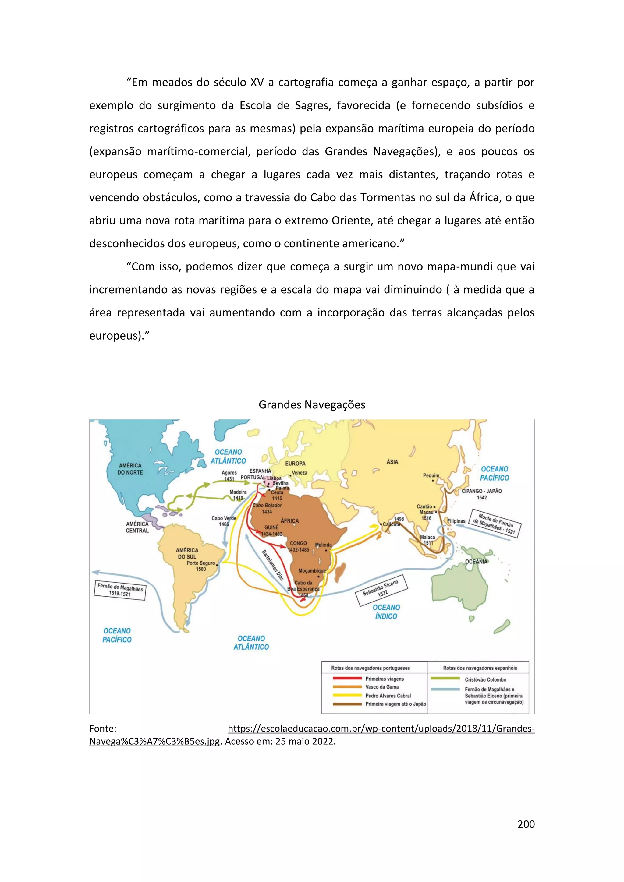 200
“Em meados do século XV a cartografia começa a ganhar espaço, a partir por
exemplo do surgimento da Escola de Sagres, favorecida (e fornecendo subsídios e
registros cartográficos para as mesmas) pela expansão marítima europeia do período
(expansão marítimo-comercial, período das Grandes Navegações), e aos poucos os
europeus começam a chegar a lugares cada vez mais distantes, traçando rotas e
vencendo obstáculos, como a travessia do Cabo das Tormentas no sul da África, o que
abriu uma nova rota marítima para o extremo Oriente, até chegar a lugares até então
desconhecidos dos europeus, como o continente americano.”
“Com isso, podemos dizer que começa a surgir um novo mapa-mundi que vai
incrementando as novas regiões e a escala do mapa vai diminuindo ( à medida que a
área representada vai aumentando com a incorporação das terras alcançadas pelos
europeus).”
Grandes Navegações
Fonte: https://escolaeducacao.com.br/wp-content/uploads/2018/11/Grandes-
Navega%C3%A7%C3%B5es.jpg. Acesso em: 25 maio 2022.
 