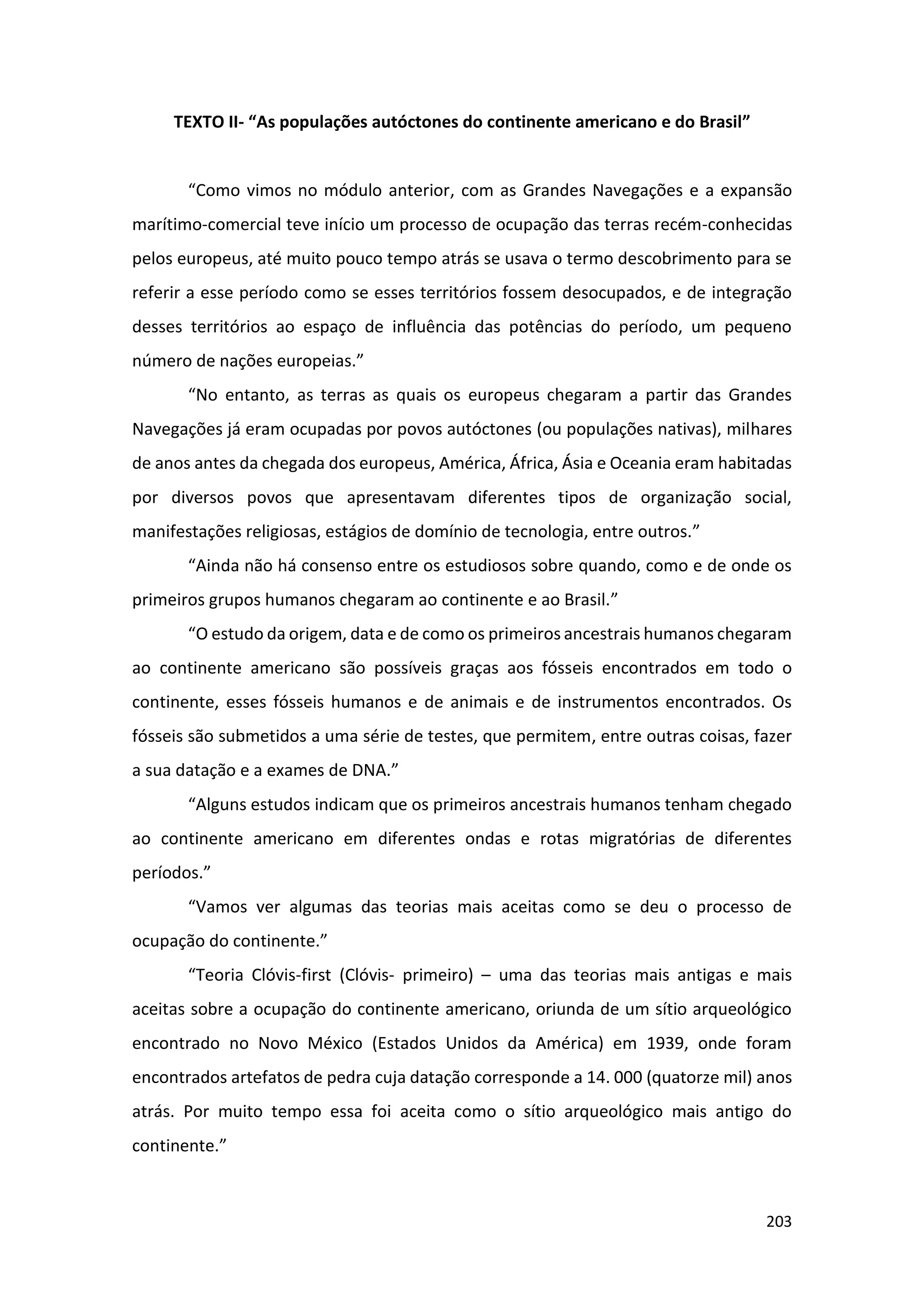 203
TEXTO II- “As populações autóctones do continente americano e do Brasil”
“Como vimos no módulo anterior, com as Grandes Navegações e a expansão
marítimo-comercial teve início um processo de ocupação das terras recém-conhecidas
pelos europeus, até muito pouco tempo atrás se usava o termo descobrimento para se
referir a esse período como se esses territórios fossem desocupados, e de integração
desses territórios ao espaço de influência das potências do período, um pequeno
número de nações europeias.”
“No entanto, as terras as quais os europeus chegaram a partir das Grandes
Navegações já eram ocupadas por povos autóctones (ou populações nativas), milhares
de anos antes da chegada dos europeus, América, África, Ásia e Oceania eram habitadas
por diversos povos que apresentavam diferentes tipos de organização social,
manifestações religiosas, estágios de domínio de tecnologia, entre outros.”
“Ainda não há consenso entre os estudiosos sobre quando, como e de onde os
primeiros grupos humanos chegaram ao continente e ao Brasil.”
“O estudo da origem, data e de como os primeiros ancestrais humanos chegaram
ao continente americano são possíveis graças aos fósseis encontrados em todo o
continente, esses fósseis humanos e de animais e de instrumentos encontrados. Os
fósseis são submetidos a uma série de testes, que permitem, entre outras coisas, fazer
a sua datação e a exames de DNA.”
“Alguns estudos indicam que os primeiros ancestrais humanos tenham chegado
ao continente americano em diferentes ondas e rotas migratórias de diferentes
períodos.”
“Vamos ver algumas das teorias mais aceitas como se deu o processo de
ocupação do continente.”
“Teoria Clóvis-first (Clóvis- primeiro) – uma das teorias mais antigas e mais
aceitas sobre a ocupação do continente americano, oriunda de um sítio arqueológico
encontrado no Novo México (Estados Unidos da América) em 1939, onde foram
encontrados artefatos de pedra cuja datação corresponde a 14. 000 (quatorze mil) anos
atrás. Por muito tempo essa foi aceita como o sítio arqueológico mais antigo do
continente.”
 