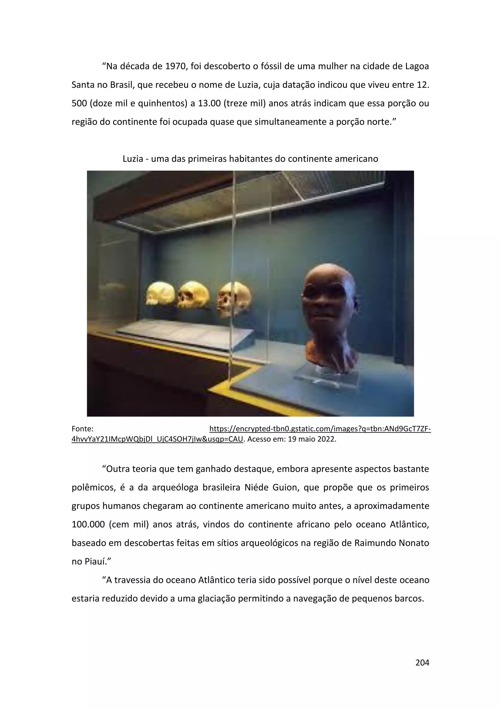 204
“Na década de 1970, foi descoberto o fóssil de uma mulher na cidade de Lagoa
Santa no Brasil, que recebeu o nome de Luzia, cuja datação indicou que viveu entre 12.
500 (doze mil e quinhentos) a 13.00 (treze mil) anos atrás indicam que essa porção ou
região do continente foi ocupada quase que simultaneamente a porção norte.”
Luzia - uma das primeiras habitantes do continente americano
Fonte: https://encrypted-tbn0.gstatic.com/images?q=tbn:ANd9GcT7ZF-
4hvvYaY21IMcpWQbjDl_UjC4SOH7jIw&usqp=CAU. Acesso em: 19 maio 2022.
“Outra teoria que tem ganhado destaque, embora apresente aspectos bastante
polêmicos, é a da arqueóloga brasileira Niéde Guion, que propõe que os primeiros
grupos humanos chegaram ao continente americano muito antes, a aproximadamente
100.000 (cem mil) anos atrás, vindos do continente africano pelo oceano Atlântico,
baseado em descobertas feitas em sítios arqueológicos na região de Raimundo Nonato
no Piauí.”
“A travessia do oceano Atlântico teria sido possível porque o nível deste oceano
estaria reduzido devido a uma glaciação permitindo a navegação de pequenos barcos.
 