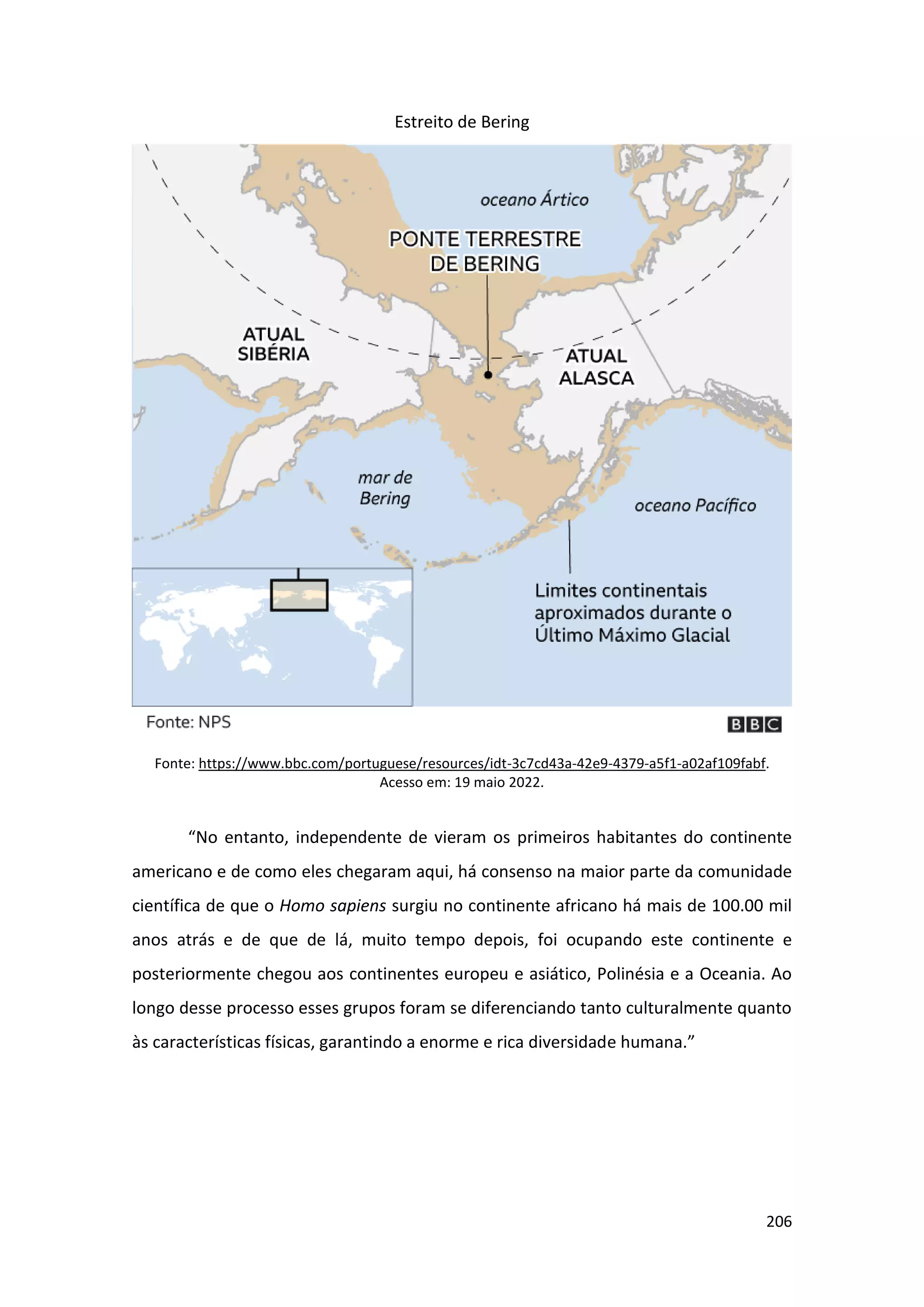 206
Estreito de Bering
Fonte: https://www.bbc.com/portuguese/resources/idt-3c7cd43a-42e9-4379-a5f1-a02af109fabf.
Acesso em: 19 maio 2022.
“No entanto, independente de vieram os primeiros habitantes do continente
americano e de como eles chegaram aqui, há consenso na maior parte da comunidade
científica de que o Homo sapiens surgiu no continente africano há mais de 100.00 mil
anos atrás e de que de lá, muito tempo depois, foi ocupando este continente e
posteriormente chegou aos continentes europeu e asiático, Polinésia e a Oceania. Ao
longo desse processo esses grupos foram se diferenciando tanto culturalmente quanto
às características físicas, garantindo a enorme e rica diversidade humana.”
 
