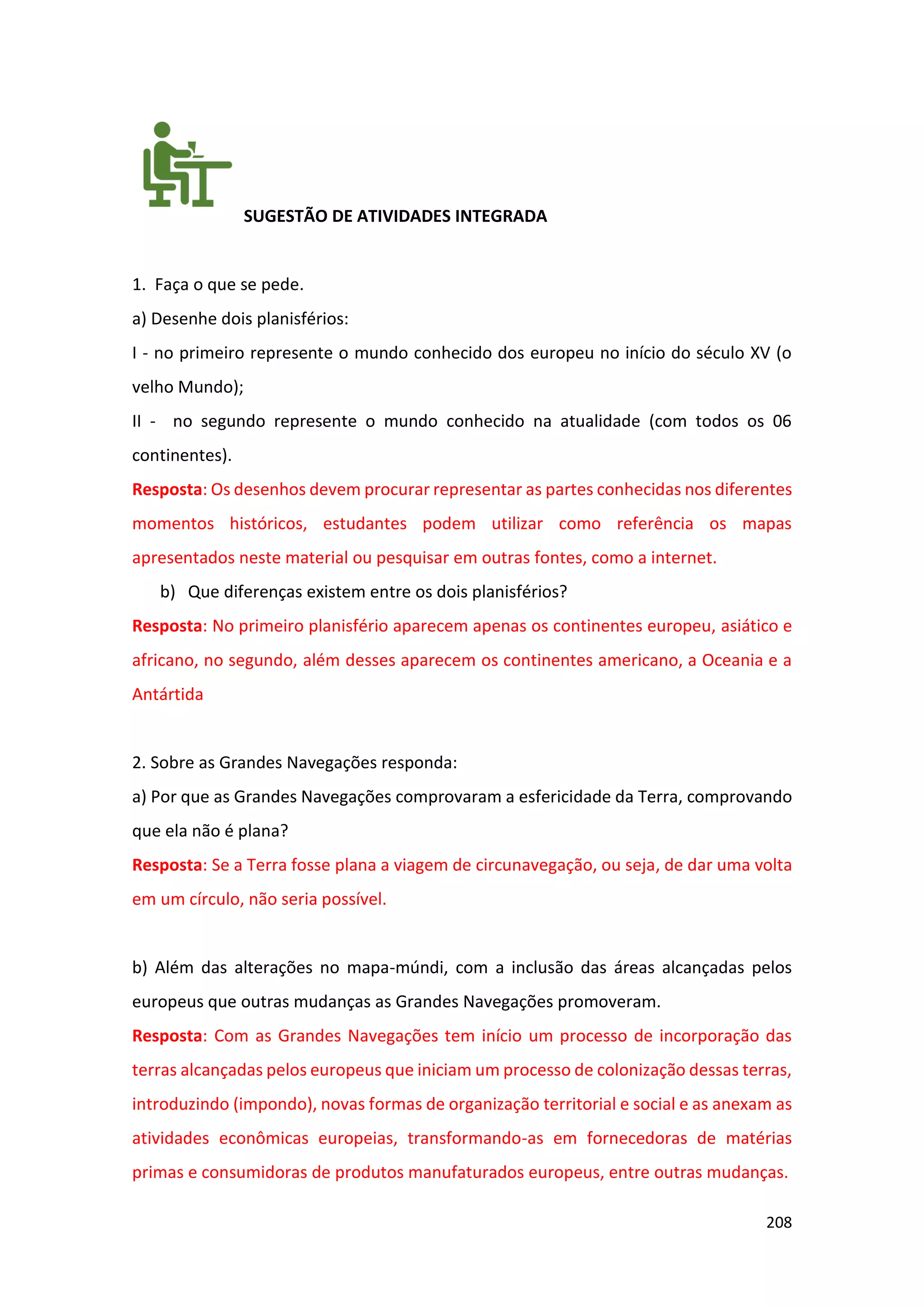 208
SUGESTÃO DE ATIVIDADES INTEGRADA
1. Faça o que se pede.
a) Desenhe dois planisférios:
I - no primeiro represente o mundo conhecido dos europeu no início do século XV (o
velho Mundo);
II - no segundo represente o mundo conhecido na atualidade (com todos os 06
continentes).
Resposta: Os desenhos devem procurar representar as partes conhecidas nos diferentes
momentos históricos, estudantes podem utilizar como referência os mapas
apresentados neste material ou pesquisar em outras fontes, como a internet.
b) Que diferenças existem entre os dois planisférios?
Resposta: No primeiro planisfério aparecem apenas os continentes europeu, asiático e
africano, no segundo, além desses aparecem os continentes americano, a Oceania e a
Antártida
2. Sobre as Grandes Navegações responda:
a) Por que as Grandes Navegações comprovaram a esfericidade da Terra, comprovando
que ela não é plana?
Resposta: Se a Terra fosse plana a viagem de circunavegação, ou seja, de dar uma volta
em um círculo, não seria possível.
b) Além das alterações no mapa-múndi, com a inclusão das áreas alcançadas pelos
europeus que outras mudanças as Grandes Navegações promoveram.
Resposta: Com as Grandes Navegações tem início um processo de incorporação das
terras alcançadas pelos europeus que iniciam um processo de colonização dessas terras,
introduzindo (impondo), novas formas de organização territorial e social e as anexam as
atividades econômicas europeias, transformando-as em fornecedoras de matérias
primas e consumidoras de produtos manufaturados europeus, entre outras mudanças.
 