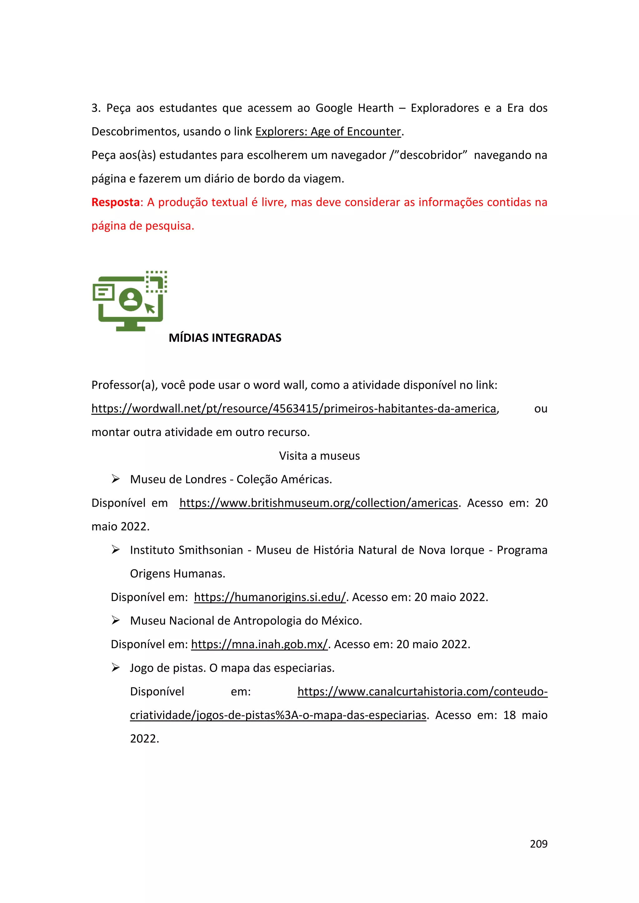 209
3. Peça aos estudantes que acessem ao Google Hearth – Exploradores e a Era dos
Descobrimentos, usando o link Explorers: Age of Encounter.
Peça aos(às) estudantes para escolherem um navegador /”descobridor” navegando na
página e fazerem um diário de bordo da viagem.
Resposta: A produção textual é livre, mas deve considerar as informações contidas na
página de pesquisa.
MÍDIAS INTEGRADAS
Professor(a), você pode usar o word wall, como a atividade disponível no link:
https://wordwall.net/pt/resource/4563415/primeiros-habitantes-da-america, ou
montar outra atividade em outro recurso.
Visita a museus
➢ Museu de Londres - Coleção Américas.
Disponível em https://www.britishmuseum.org/collection/americas. Acesso em: 20
maio 2022.
➢ Instituto Smithsonian - Museu de História Natural de Nova Iorque - Programa
Origens Humanas.
Disponível em: https://humanorigins.si.edu/. Acesso em: 20 maio 2022.
➢ Museu Nacional de Antropologia do México.
Disponível em: https://mna.inah.gob.mx/. Acesso em: 20 maio 2022.
➢ Jogo de pistas. O mapa das especiarias.
Disponível em: https://www.canalcurtahistoria.com/conteudo-
criatividade/jogos-de-pistas%3A-o-mapa-das-especiarias. Acesso em: 18 maio
2022.
 