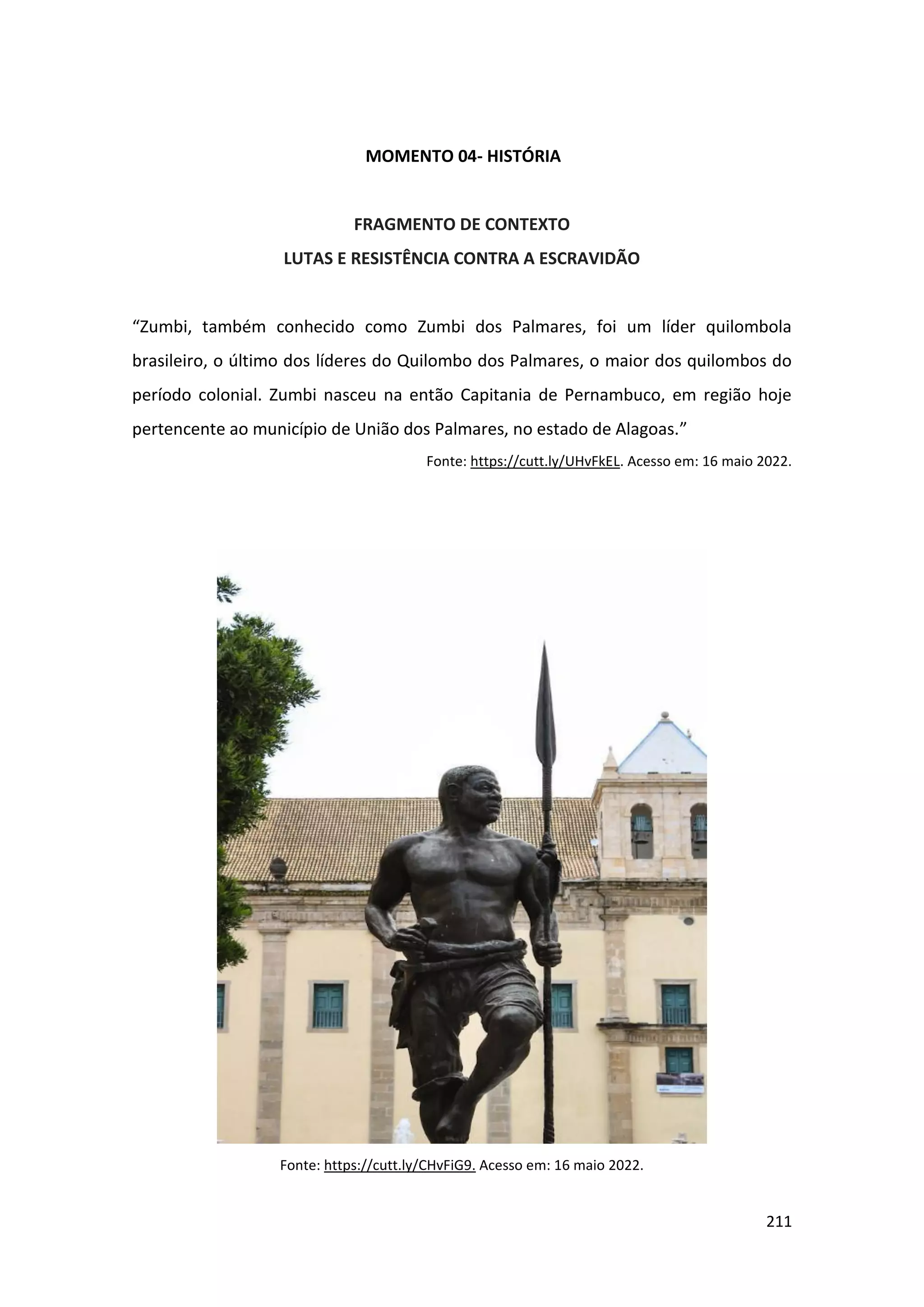 211
MOMENTO 04- HISTÓRIA
FRAGMENTO DE CONTEXTO
LUTAS E RESISTÊNCIA CONTRA A ESCRAVIDÃO
“Zumbi, também conhecido como Zumbi dos Palmares, foi um líder quilombola
brasileiro, o último dos líderes do Quilombo dos Palmares, o maior dos quilombos do
período colonial. Zumbi nasceu na então Capitania de Pernambuco, em região hoje
pertencente ao município de União dos Palmares, no estado de Alagoas.”
Fonte: https://cutt.ly/UHvFkEL. Acesso em: 16 maio 2022.
Fonte: https://cutt.ly/CHvFiG9. Acesso em: 16 maio 2022.
 