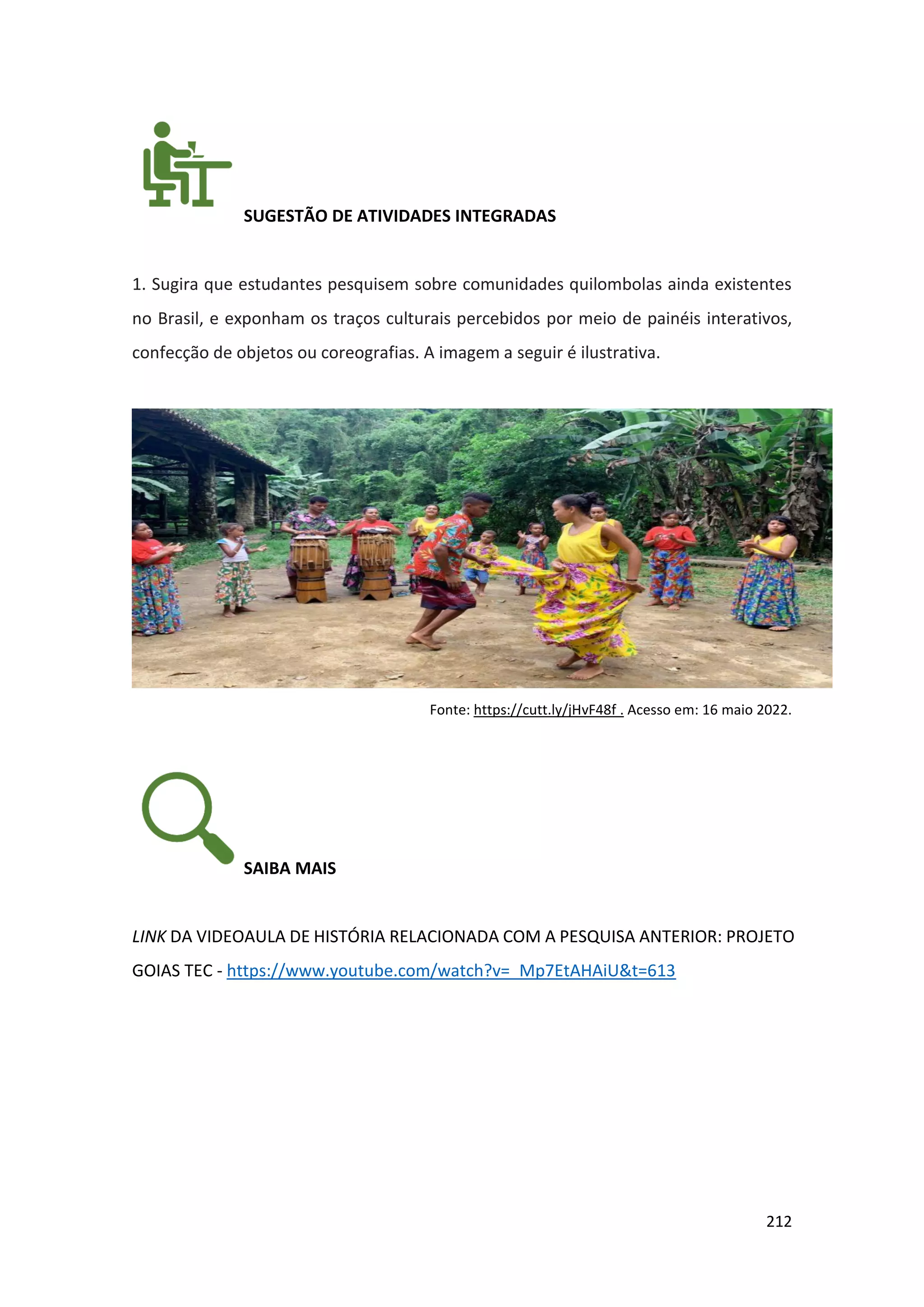 212
SUGESTÃO DE ATIVIDADES INTEGRADAS
1. Sugira que estudantes pesquisem sobre comunidades quilombolas ainda existentes
no Brasil, e exponham os traços culturais percebidos por meio de painéis interativos,
confecção de objetos ou coreografias. A imagem a seguir é ilustrativa.
Fonte: https://cutt.ly/jHvF48f . Acesso em: 16 maio 2022.
SAIBA MAIS
LINK DA VIDEOAULA DE HISTÓRIA RELACIONADA COM A PESQUISA ANTERIOR: PROJETO
GOIAS TEC - https://www.youtube.com/watch?v=_Mp7EtAHAiU&t=613
 