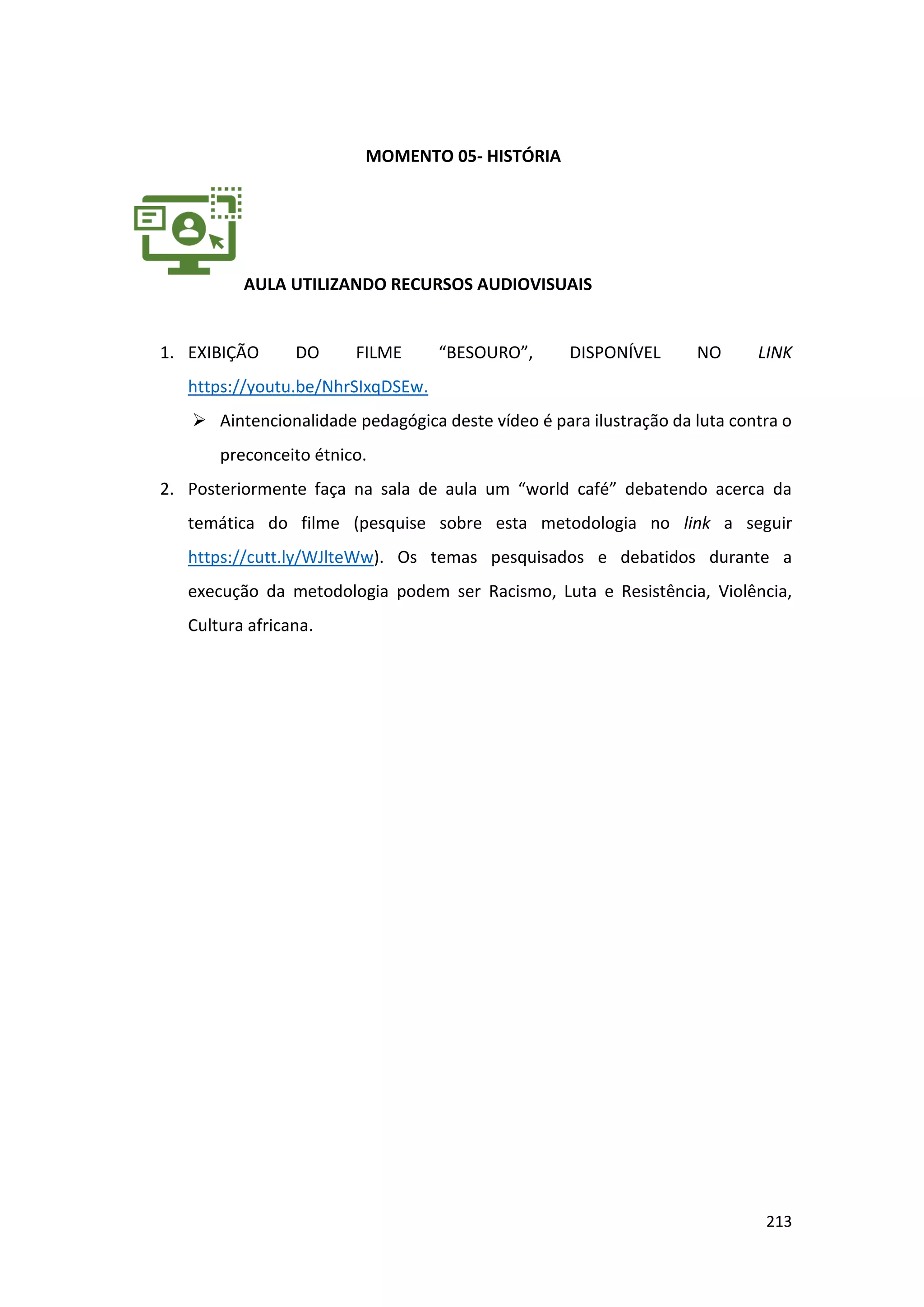 213
MOMENTO 05- HISTÓRIA
AULA UTILIZANDO RECURSOS AUDIOVISUAIS
1. EXIBIÇÃO DO FILME “BESOURO”, DISPONÍVEL NO LINK
https://youtu.be/NhrSIxqDSEw.
➢ Aintencionalidade pedagógica deste vídeo é para ilustração da luta contra o
preconceito étnico.
2. Posteriormente faça na sala de aula um “world café” debatendo acerca da
temática do filme (pesquise sobre esta metodologia no link a seguir
https://cutt.ly/WJlteWw). Os temas pesquisados e debatidos durante a
execução da metodologia podem ser Racismo, Luta e Resistência, Violência,
Cultura africana.
 