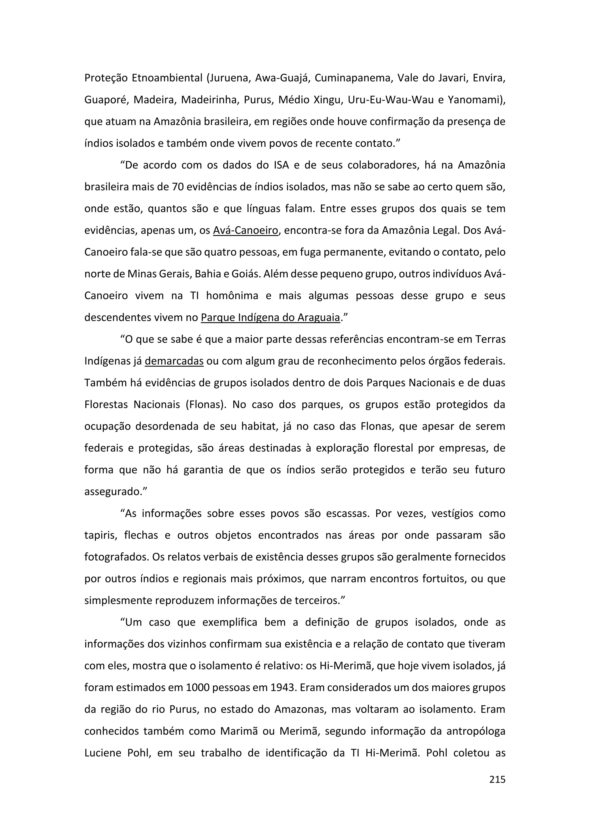 215
Proteção Etnoambiental (Juruena, Awa-Guajá, Cuminapanema, Vale do Javari, Envira,
Guaporé, Madeira, Madeirinha, Purus, Médio Xingu, Uru-Eu-Wau-Wau e Yanomami),
que atuam na Amazônia brasileira, em regiões onde houve confirmação da presença de
índios isolados e também onde vivem povos de recente contato.”
“De acordo com os dados do ISA e de seus colaboradores, há na Amazônia
brasileira mais de 70 evidências de índios isolados, mas não se sabe ao certo quem são,
onde estão, quantos são e que línguas falam. Entre esses grupos dos quais se tem
evidências, apenas um, os Avá-Canoeiro, encontra-se fora da Amazônia Legal. Dos Avá-
Canoeiro fala-se que são quatro pessoas, em fuga permanente, evitando o contato, pelo
norte de Minas Gerais, Bahia e Goiás. Além desse pequeno grupo, outros indivíduos Avá-
Canoeiro vivem na TI homônima e mais algumas pessoas desse grupo e seus
descendentes vivem no Parque Indígena do Araguaia.”
“O que se sabe é que a maior parte dessas referências encontram-se em Terras
Indígenas já demarcadas ou com algum grau de reconhecimento pelos órgãos federais.
Também há evidências de grupos isolados dentro de dois Parques Nacionais e de duas
Florestas Nacionais (Flonas). No caso dos parques, os grupos estão protegidos da
ocupação desordenada de seu habitat, já no caso das Flonas, que apesar de serem
federais e protegidas, são áreas destinadas à exploração florestal por empresas, de
forma que não há garantia de que os índios serão protegidos e terão seu futuro
assegurado.”
“As informações sobre esses povos são escassas. Por vezes, vestígios como
tapiris, flechas e outros objetos encontrados nas áreas por onde passaram são
fotografados. Os relatos verbais de existência desses grupos são geralmente fornecidos
por outros índios e regionais mais próximos, que narram encontros fortuitos, ou que
simplesmente reproduzem informações de terceiros.”
“Um caso que exemplifica bem a definição de grupos isolados, onde as
informações dos vizinhos confirmam sua existência e a relação de contato que tiveram
com eles, mostra que o isolamento é relativo: os Hi-Merimã, que hoje vivem isolados, já
foram estimados em 1000 pessoas em 1943. Eram considerados um dos maiores grupos
da região do rio Purus, no estado do Amazonas, mas voltaram ao isolamento. Eram
conhecidos também como Marimã ou Merimã, segundo informação da antropóloga
Luciene Pohl, em seu trabalho de identificação da TI Hi-Merimã. Pohl coletou as
 