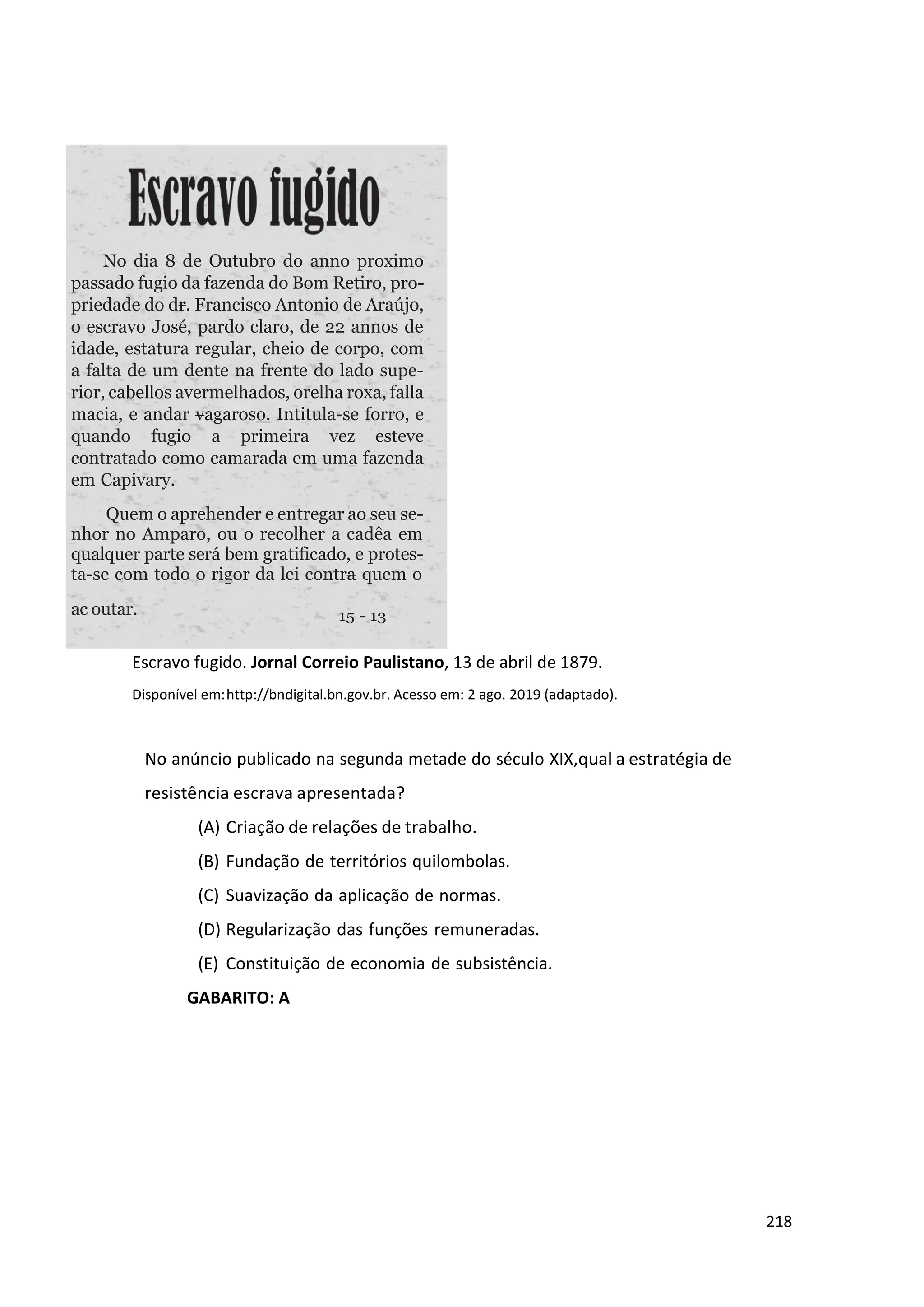 218
Escravo fugido. Jornal Correio Paulistano, 13 de abril de 1879.
Disponível em:http://bndigital.bn.gov.br. Acesso em: 2 ago. 2019 (adaptado).
No anúncio publicado na segunda metade do século XIX,qual a estratégia de
resistência escrava apresentada?
(A) Criação de relações de trabalho.
(B) Fundação de territórios quilombolas.
(C) Suavização da aplicação de normas.
(D) Regularização das funções remuneradas.
(E) Constituição de economia de subsistência.
GABARITO: A
ac outar.
No dia 8 de Outubro do anno proximo
passado fugio da fazenda do Bom Retiro, pro-
priedade do dr. Francisco Antonio de Araújo,
o escravo José, pardo claro, de 22 annos de
idade, estatura regular, cheio de corpo, com
a falta de um dente na frente do lado supe-
rior, cabellos avermelhados, orelha roxa, falla
macia, e andar vagaroso. Intitula-se forro, e
quando fugio a primeira vez esteve
contratado como camarada em uma fazenda
em Capivary.
Quem o aprehender e entregar ao seu se-
nhor no Amparo, ou o recolher a cadêa em
qualquer parte será bem gratificado, e protes-
ta-se com todo o rigor da lei contra quem o
 