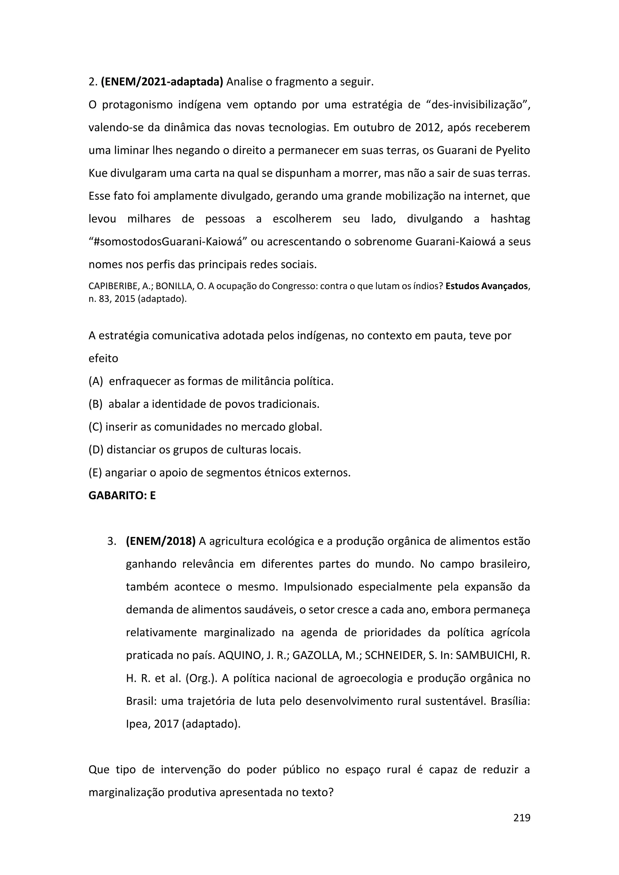 219
2. (ENEM/2021-adaptada) Analise o fragmento a seguir.
O protagonismo indígena vem optando por uma estratégia de “des-invisibilização”,
valendo-se da dinâmica das novas tecnologias. Em outubro de 2012, após receberem
uma liminar lhes negando o direito a permanecer em suas terras, os Guarani de Pyelito
Kue divulgaram uma carta na qual se dispunham a morrer, mas não a sair de suas terras.
Esse fato foi amplamente divulgado, gerando uma grande mobilização na internet, que
levou milhares de pessoas a escolherem seu lado, divulgando a hashtag
“#somostodosGuarani-Kaiowá” ou acrescentando o sobrenome Guarani-Kaiowá a seus
nomes nos perfis das principais redes sociais.
CAPIBERIBE, A.; BONILLA, O. A ocupação do Congresso: contra o que lutam os índios? Estudos Avançados,
n. 83, 2015 (adaptado).
A estratégia comunicativa adotada pelos indígenas, no contexto em pauta, teve por
efeito
(A) enfraquecer as formas de militância política.
(B) abalar a identidade de povos tradicionais.
(C) inserir as comunidades no mercado global.
(D) distanciar os grupos de culturas locais.
(E) angariar o apoio de segmentos étnicos externos.
GABARITO: E
3. (ENEM/2018) A agricultura ecológica e a produção orgânica de alimentos estão
ganhando relevância em diferentes partes do mundo. No campo brasileiro,
também acontece o mesmo. Impulsionado especialmente pela expansão da
demanda de alimentos saudáveis, o setor cresce a cada ano, embora permaneça
relativamente marginalizado na agenda de prioridades da política agrícola
praticada no país. AQUINO, J. R.; GAZOLLA, M.; SCHNEIDER, S. In: SAMBUICHI, R.
H. R. et al. (Org.). A política nacional de agroecologia e produção orgânica no
Brasil: uma trajetória de luta pelo desenvolvimento rural sustentável. Brasília:
Ipea, 2017 (adaptado).
Que tipo de intervenção do poder público no espaço rural é capaz de reduzir a
marginalização produtiva apresentada no texto?
 