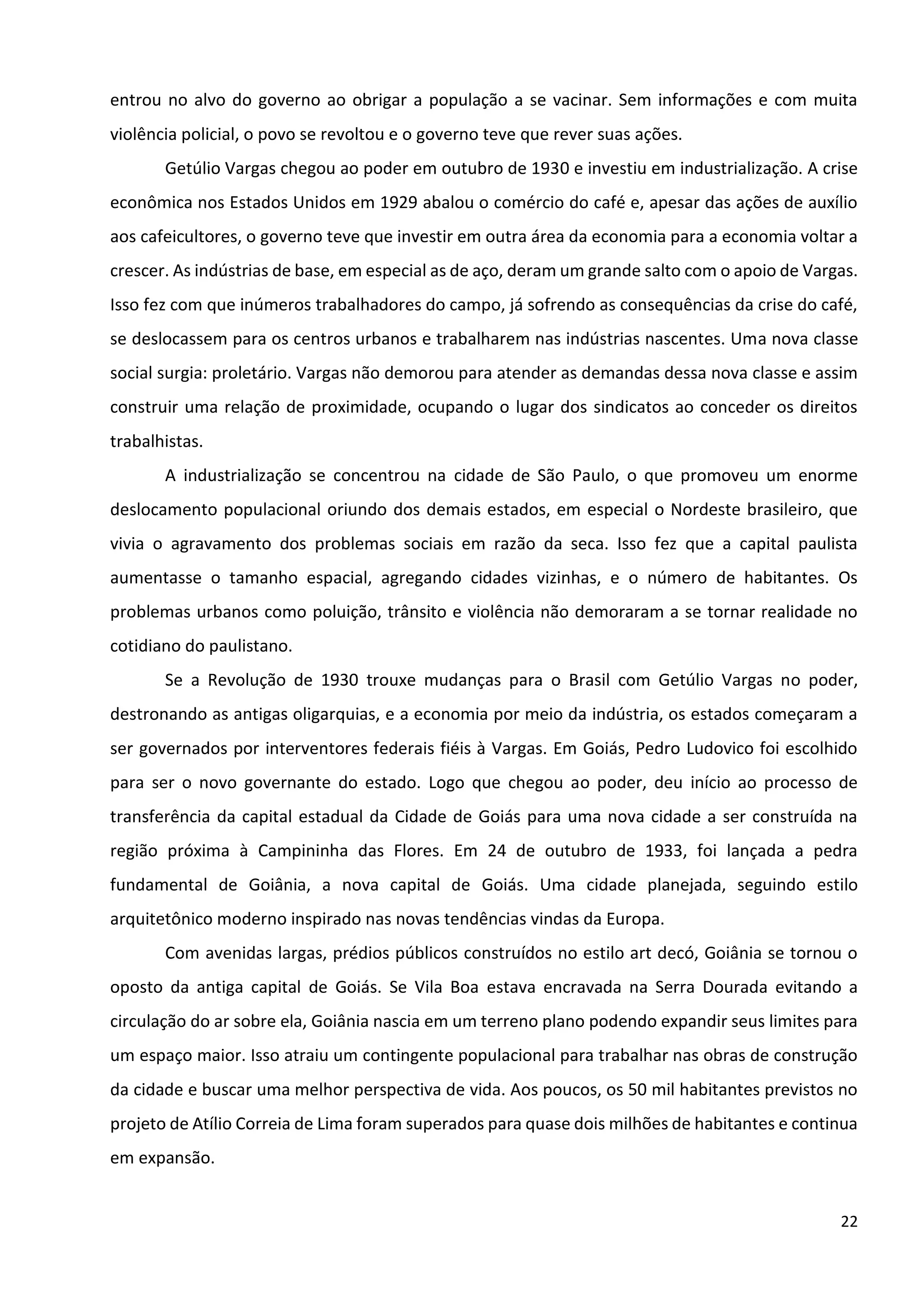 22
entrou no alvo do governo ao obrigar a população a se vacinar. Sem informações e com muita
violência policial, o povo se revoltou e o governo teve que rever suas ações.
Getúlio Vargas chegou ao poder em outubro de 1930 e investiu em industrialização. A crise
econômica nos Estados Unidos em 1929 abalou o comércio do café e, apesar das ações de auxílio
aos cafeicultores, o governo teve que investir em outra área da economia para a economia voltar a
crescer. As indústrias de base, em especial as de aço, deram um grande salto com o apoio de Vargas.
Isso fez com que inúmeros trabalhadores do campo, já sofrendo as consequências da crise do café,
se deslocassem para os centros urbanos e trabalharem nas indústrias nascentes. Uma nova classe
social surgia: proletário. Vargas não demorou para atender as demandas dessa nova classe e assim
construir uma relação de proximidade, ocupando o lugar dos sindicatos ao conceder os direitos
trabalhistas.
A industrialização se concentrou na cidade de São Paulo, o que promoveu um enorme
deslocamento populacional oriundo dos demais estados, em especial o Nordeste brasileiro, que
vivia o agravamento dos problemas sociais em razão da seca. Isso fez que a capital paulista
aumentasse o tamanho espacial, agregando cidades vizinhas, e o número de habitantes. Os
problemas urbanos como poluição, trânsito e violência não demoraram a se tornar realidade no
cotidiano do paulistano.
Se a Revolução de 1930 trouxe mudanças para o Brasil com Getúlio Vargas no poder,
destronando as antigas oligarquias, e a economia por meio da indústria, os estados começaram a
ser governados por interventores federais fiéis à Vargas. Em Goiás, Pedro Ludovico foi escolhido
para ser o novo governante do estado. Logo que chegou ao poder, deu início ao processo de
transferência da capital estadual da Cidade de Goiás para uma nova cidade a ser construída na
região próxima à Campininha das Flores. Em 24 de outubro de 1933, foi lançada a pedra
fundamental de Goiânia, a nova capital de Goiás. Uma cidade planejada, seguindo estilo
arquitetônico moderno inspirado nas novas tendências vindas da Europa.
Com avenidas largas, prédios públicos construídos no estilo art decó, Goiânia se tornou o
oposto da antiga capital de Goiás. Se Vila Boa estava encravada na Serra Dourada evitando a
circulação do ar sobre ela, Goiânia nascia em um terreno plano podendo expandir seus limites para
um espaço maior. Isso atraiu um contingente populacional para trabalhar nas obras de construção
da cidade e buscar uma melhor perspectiva de vida. Aos poucos, os 50 mil habitantes previstos no
projeto de Atílio Correia de Lima foram superados para quase dois milhões de habitantes e continua
em expansão.
 