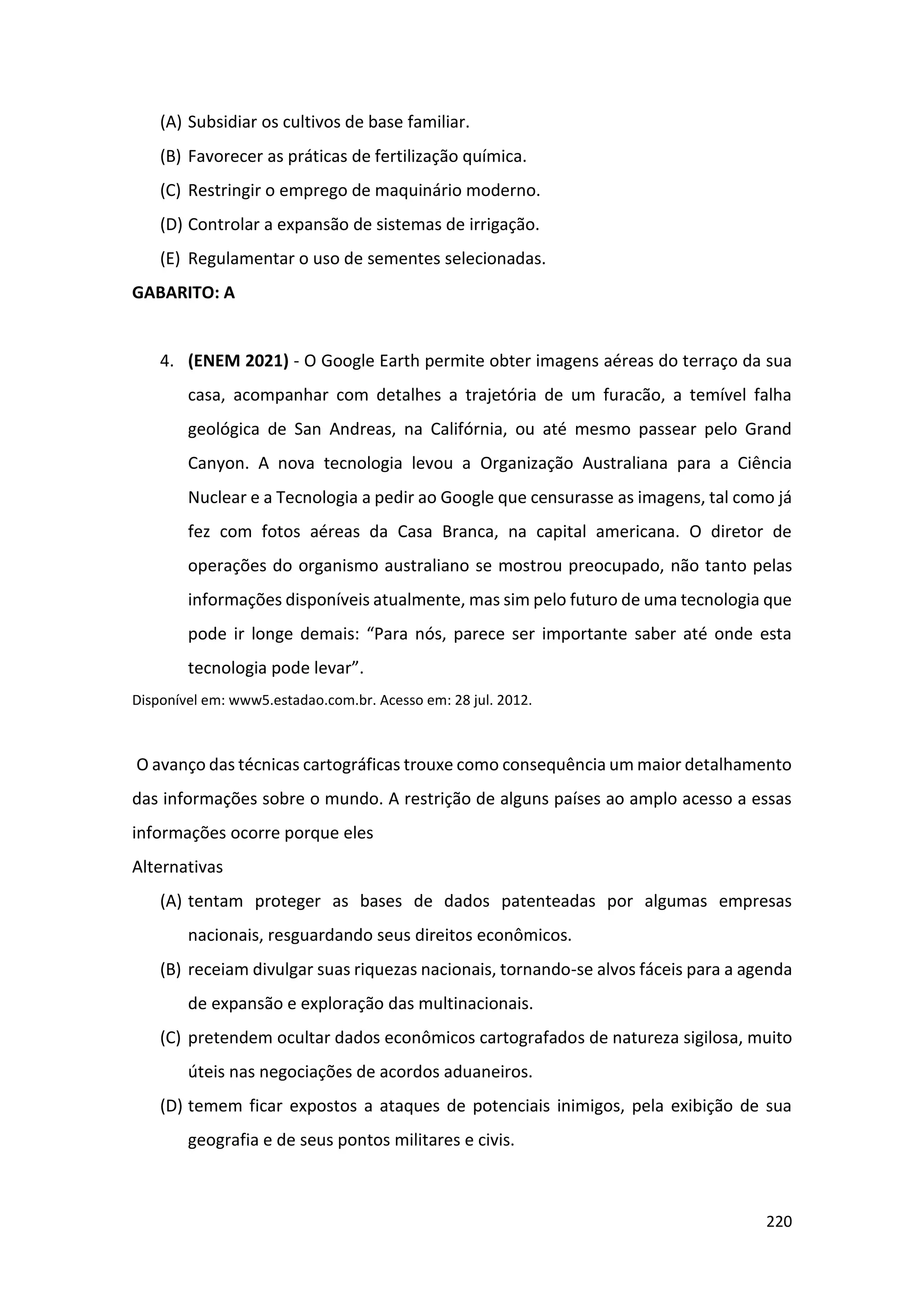 220
(A) Subsidiar os cultivos de base familiar.
(B) Favorecer as práticas de fertilização química.
(C) Restringir o emprego de maquinário moderno.
(D) Controlar a expansão de sistemas de irrigação.
(E) Regulamentar o uso de sementes selecionadas.
GABARITO: A
4. (ENEM 2021) - O Google Earth permite obter imagens aéreas do terraço da sua
casa, acompanhar com detalhes a trajetória de um furacão, a temível falha
geológica de San Andreas, na Califórnia, ou até mesmo passear pelo Grand
Canyon. A nova tecnologia levou a Organização Australiana para a Ciência
Nuclear e a Tecnologia a pedir ao Google que censurasse as imagens, tal como já
fez com fotos aéreas da Casa Branca, na capital americana. O diretor de
operações do organismo australiano se mostrou preocupado, não tanto pelas
informações disponíveis atualmente, mas sim pelo futuro de uma tecnologia que
pode ir longe demais: “Para nós, parece ser importante saber até onde esta
tecnologia pode levar”.
Disponível em: www5.estadao.com.br. Acesso em: 28 jul. 2012.
O avanço das técnicas cartográficas trouxe como consequência um maior detalhamento
das informações sobre o mundo. A restrição de alguns países ao amplo acesso a essas
informações ocorre porque eles
Alternativas
(A) tentam proteger as bases de dados patenteadas por algumas empresas
nacionais, resguardando seus direitos econômicos.
(B) receiam divulgar suas riquezas nacionais, tornando-se alvos fáceis para a agenda
de expansão e exploração das multinacionais.
(C) pretendem ocultar dados econômicos cartografados de natureza sigilosa, muito
úteis nas negociações de acordos aduaneiros.
(D) temem ficar expostos a ataques de potenciais inimigos, pela exibição de sua
geografia e de seus pontos militares e civis.
 