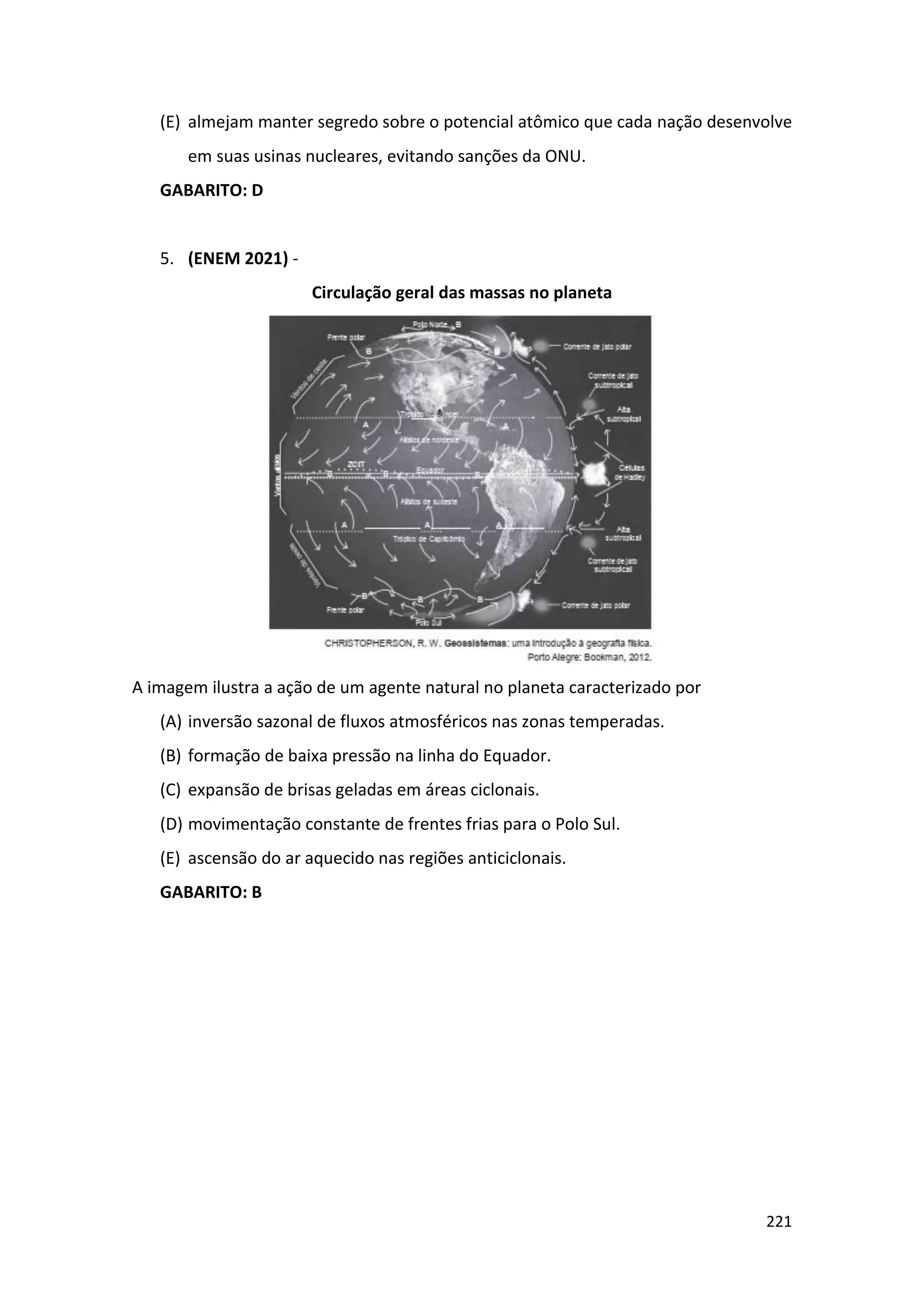 221
(E) almejam manter segredo sobre o potencial atômico que cada nação desenvolve
em suas usinas nucleares, evitando sanções da ONU.
GABARITO: D
5. (ENEM 2021) -
Circulação geral das massas no planeta
A imagem ilustra a ação de um agente natural no planeta caracterizado por
(A) inversão sazonal de fluxos atmosféricos nas zonas temperadas.
(B) formação de baixa pressão na linha do Equador.
(C) expansão de brisas geladas em áreas ciclonais.
(D) movimentação constante de frentes frias para o Polo Sul.
(E) ascensão do ar aquecido nas regiões anticiclonais.
GABARITO: B
 