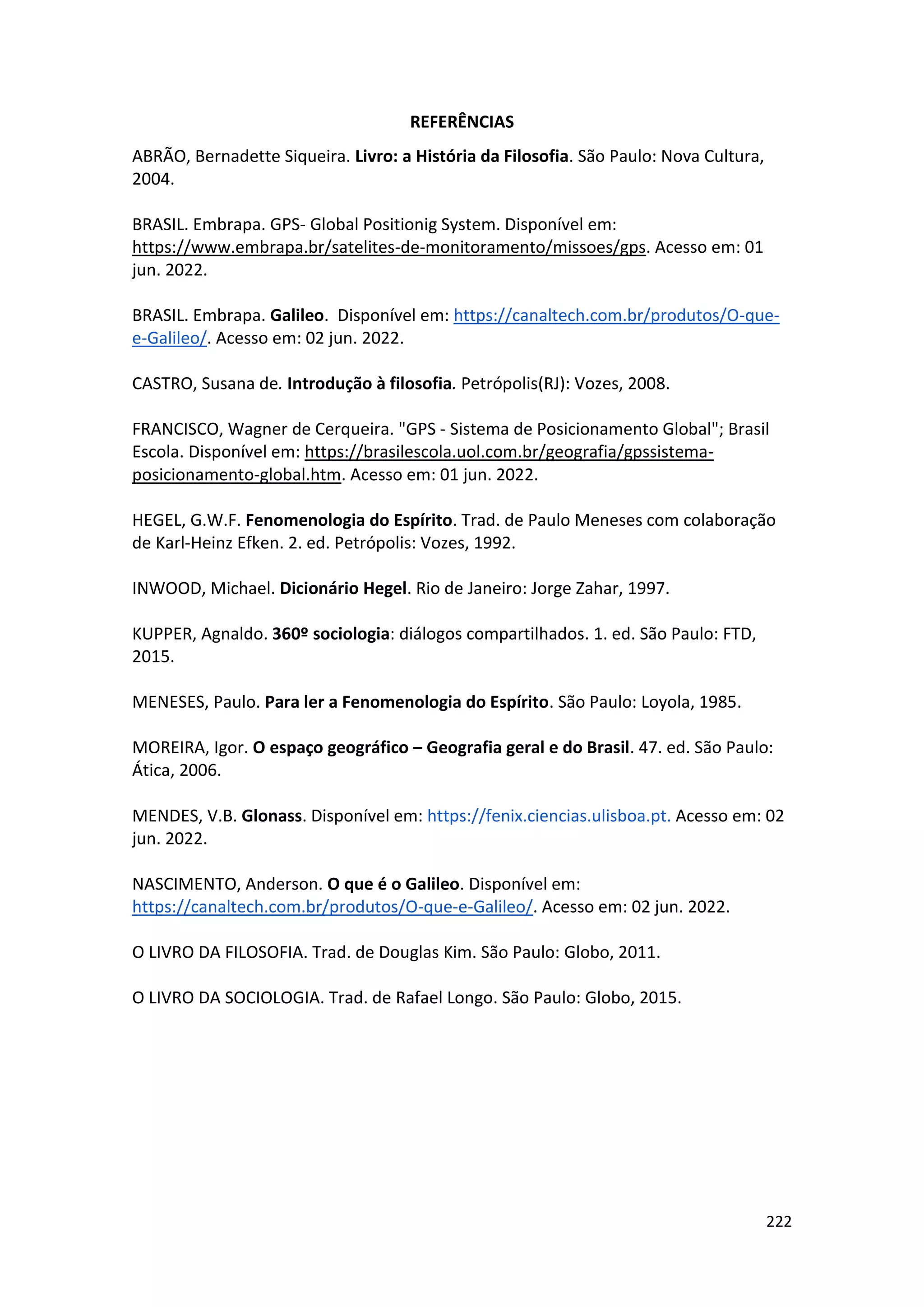 222
REFERÊNCIAS
ABRÃO, Bernadette Siqueira. Livro: a História da Filosofia. São Paulo: Nova Cultura,
2004.
BRASIL. Embrapa. GPS- Global Positionig System. Disponível em:
https://www.embrapa.br/satelites-de-monitoramento/missoes/gps. Acesso em: 01
jun. 2022.
BRASIL. Embrapa. Galileo. Disponível em: https://canaltech.com.br/produtos/O-que-
e-Galileo/. Acesso em: 02 jun. 2022.
CASTRO, Susana de. Introdução à filosofia. Petrópolis(RJ): Vozes, 2008.
FRANCISCO, Wagner de Cerqueira. "GPS - Sistema de Posicionamento Global"; Brasil
Escola. Disponível em: https://brasilescola.uol.com.br/geografia/gpssistema-
posicionamento-global.htm. Acesso em: 01 jun. 2022.
HEGEL, G.W.F. Fenomenologia do Espírito. Trad. de Paulo Meneses com colaboração
de Karl-Heinz Efken. 2. ed. Petrópolis: Vozes, 1992.
INWOOD, Michael. Dicionário Hegel. Rio de Janeiro: Jorge Zahar, 1997.
KUPPER, Agnaldo. 360º sociologia: diálogos compartilhados. 1. ed. São Paulo: FTD,
2015.
MENESES, Paulo. Para ler a Fenomenologia do Espírito. São Paulo: Loyola, 1985.
MOREIRA, Igor. O espaço geográfico – Geografia geral e do Brasil. 47. ed. São Paulo:
Ática, 2006.
MENDES, V.B. Glonass. Disponível em: https://fenix.ciencias.ulisboa.pt. Acesso em: 02
jun. 2022.
NASCIMENTO, Anderson. O que é o Galileo. Disponível em:
https://canaltech.com.br/produtos/O-que-e-Galileo/. Acesso em: 02 jun. 2022.
O LIVRO DA FILOSOFIA. Trad. de Douglas Kim. São Paulo: Globo, 2011.
O LIVRO DA SOCIOLOGIA. Trad. de Rafael Longo. São Paulo: Globo, 2015.
 