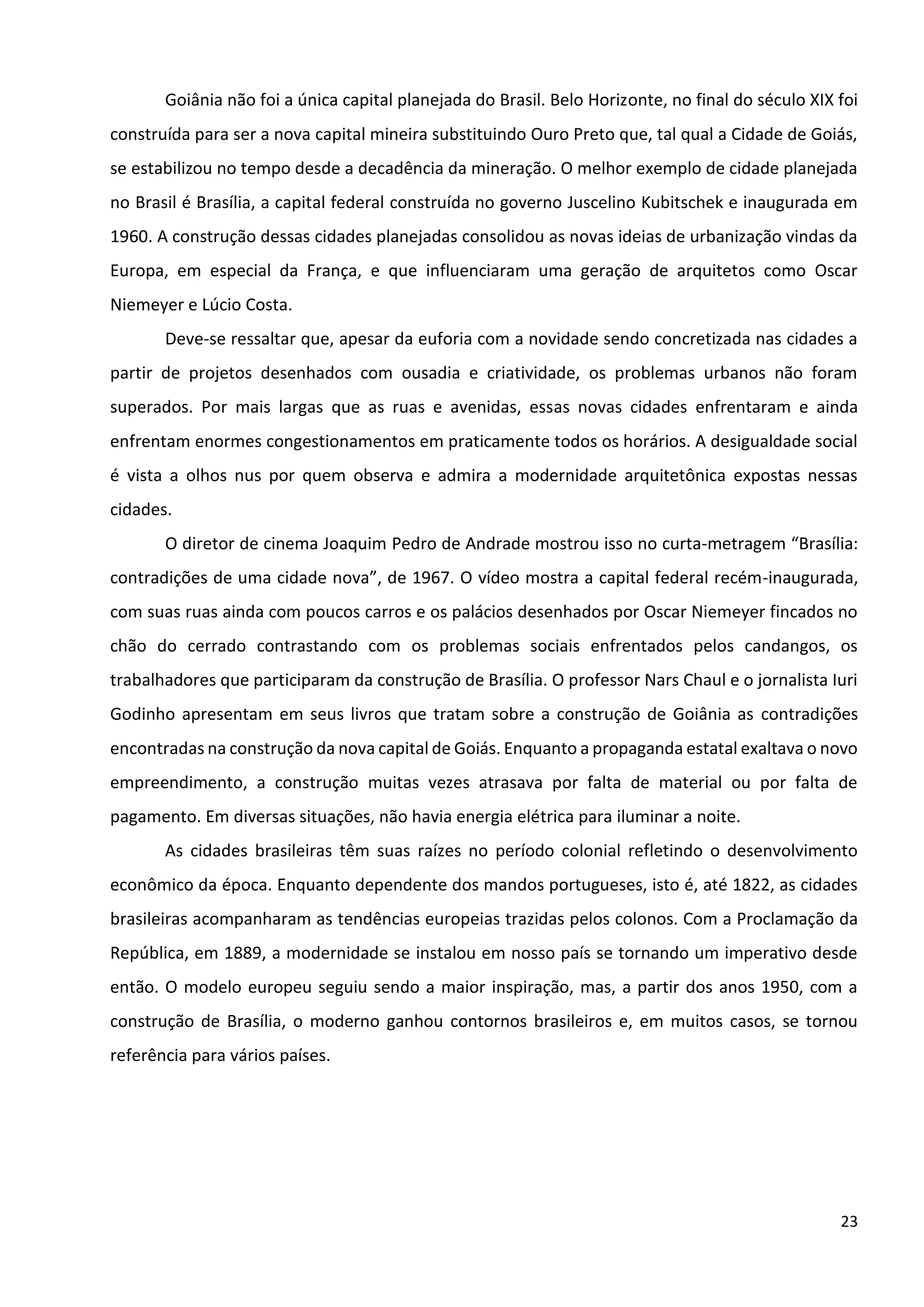 23
Goiânia não foi a única capital planejada do Brasil. Belo Horizonte, no final do século XIX foi
construída para ser a nova capital mineira substituindo Ouro Preto que, tal qual a Cidade de Goiás,
se estabilizou no tempo desde a decadência da mineração. O melhor exemplo de cidade planejada
no Brasil é Brasília, a capital federal construída no governo Juscelino Kubitschek e inaugurada em
1960. A construção dessas cidades planejadas consolidou as novas ideias de urbanização vindas da
Europa, em especial da França, e que influenciaram uma geração de arquitetos como Oscar
Niemeyer e Lúcio Costa.
Deve-se ressaltar que, apesar da euforia com a novidade sendo concretizada nas cidades a
partir de projetos desenhados com ousadia e criatividade, os problemas urbanos não foram
superados. Por mais largas que as ruas e avenidas, essas novas cidades enfrentaram e ainda
enfrentam enormes congestionamentos em praticamente todos os horários. A desigualdade social
é vista a olhos nus por quem observa e admira a modernidade arquitetônica expostas nessas
cidades.
O diretor de cinema Joaquim Pedro de Andrade mostrou isso no curta-metragem “Brasília:
contradições de uma cidade nova”, de 1967. O vídeo mostra a capital federal recém-inaugurada,
com suas ruas ainda com poucos carros e os palácios desenhados por Oscar Niemeyer fincados no
chão do cerrado contrastando com os problemas sociais enfrentados pelos candangos, os
trabalhadores que participaram da construção de Brasília. O professor Nars Chaul e o jornalista Iuri
Godinho apresentam em seus livros que tratam sobre a construção de Goiânia as contradições
encontradas na construção da nova capital de Goiás. Enquanto a propaganda estatal exaltava o novo
empreendimento, a construção muitas vezes atrasava por falta de material ou por falta de
pagamento. Em diversas situações, não havia energia elétrica para iluminar a noite.
As cidades brasileiras têm suas raízes no período colonial refletindo o desenvolvimento
econômico da época. Enquanto dependente dos mandos portugueses, isto é, até 1822, as cidades
brasileiras acompanharam as tendências europeias trazidas pelos colonos. Com a Proclamação da
República, em 1889, a modernidade se instalou em nosso país se tornando um imperativo desde
então. O modelo europeu seguiu sendo a maior inspiração, mas, a partir dos anos 1950, com a
construção de Brasília, o moderno ganhou contornos brasileiros e, em muitos casos, se tornou
referência para vários países.
 