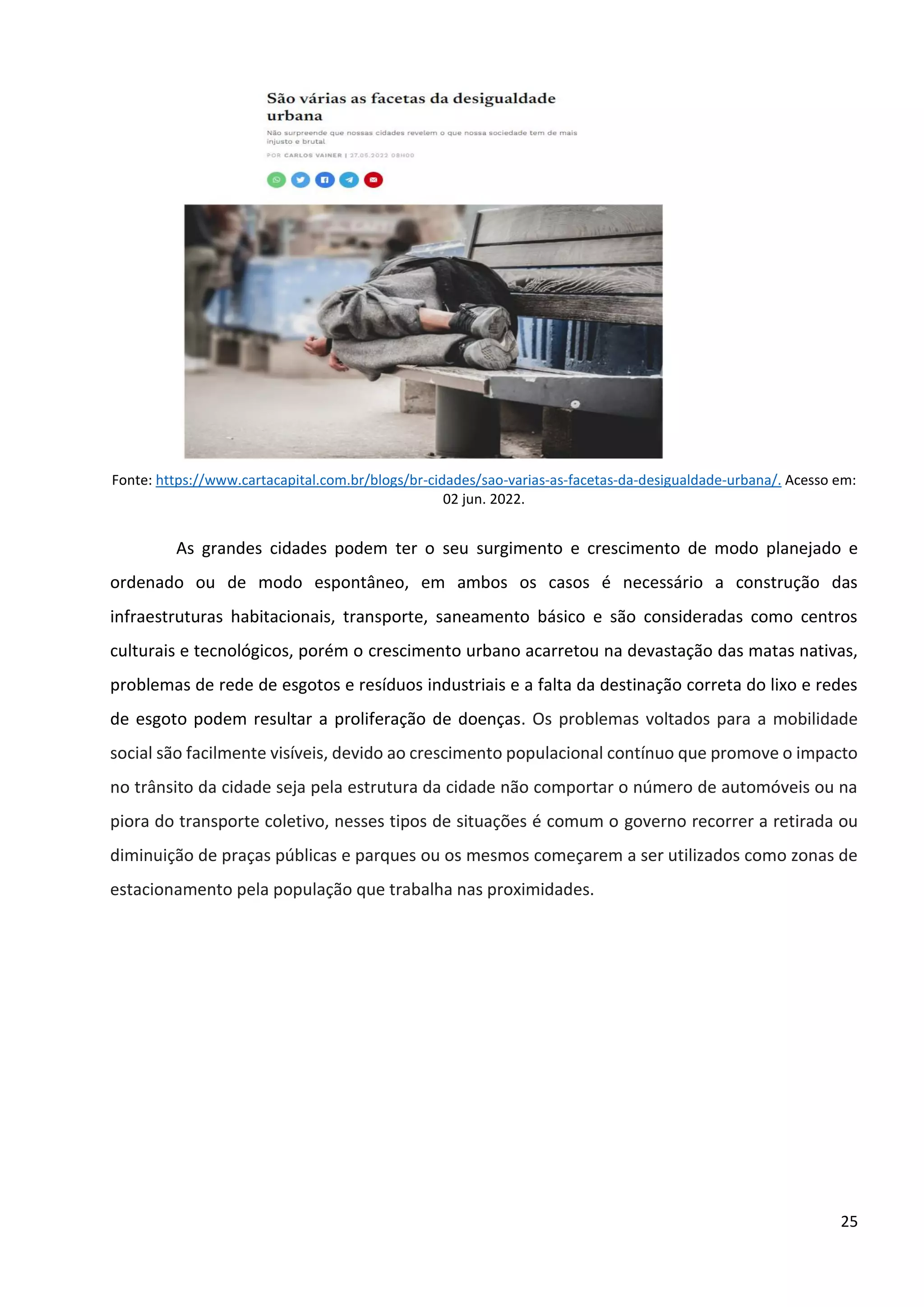 25
Fonte: https://www.cartacapital.com.br/blogs/br-cidades/sao-varias-as-facetas-da-desigualdade-urbana/. Acesso em:
02 jun. 2022.
As grandes cidades podem ter o seu surgimento e crescimento de modo planejado e
ordenado ou de modo espontâneo, em ambos os casos é necessário a construção das
infraestruturas habitacionais, transporte, saneamento básico e são consideradas como centros
culturais e tecnológicos, porém o crescimento urbano acarretou na devastação das matas nativas,
problemas de rede de esgotos e resíduos industriais e a falta da destinação correta do lixo e redes
de esgoto podem resultar a proliferação de doenças. Os problemas voltados para a mobilidade
social são facilmente visíveis, devido ao crescimento populacional contínuo que promove o impacto
no trânsito da cidade seja pela estrutura da cidade não comportar o número de automóveis ou na
piora do transporte coletivo, nesses tipos de situações é comum o governo recorrer a retirada ou
diminuição de praças públicas e parques ou os mesmos começarem a ser utilizados como zonas de
estacionamento pela população que trabalha nas proximidades.
 