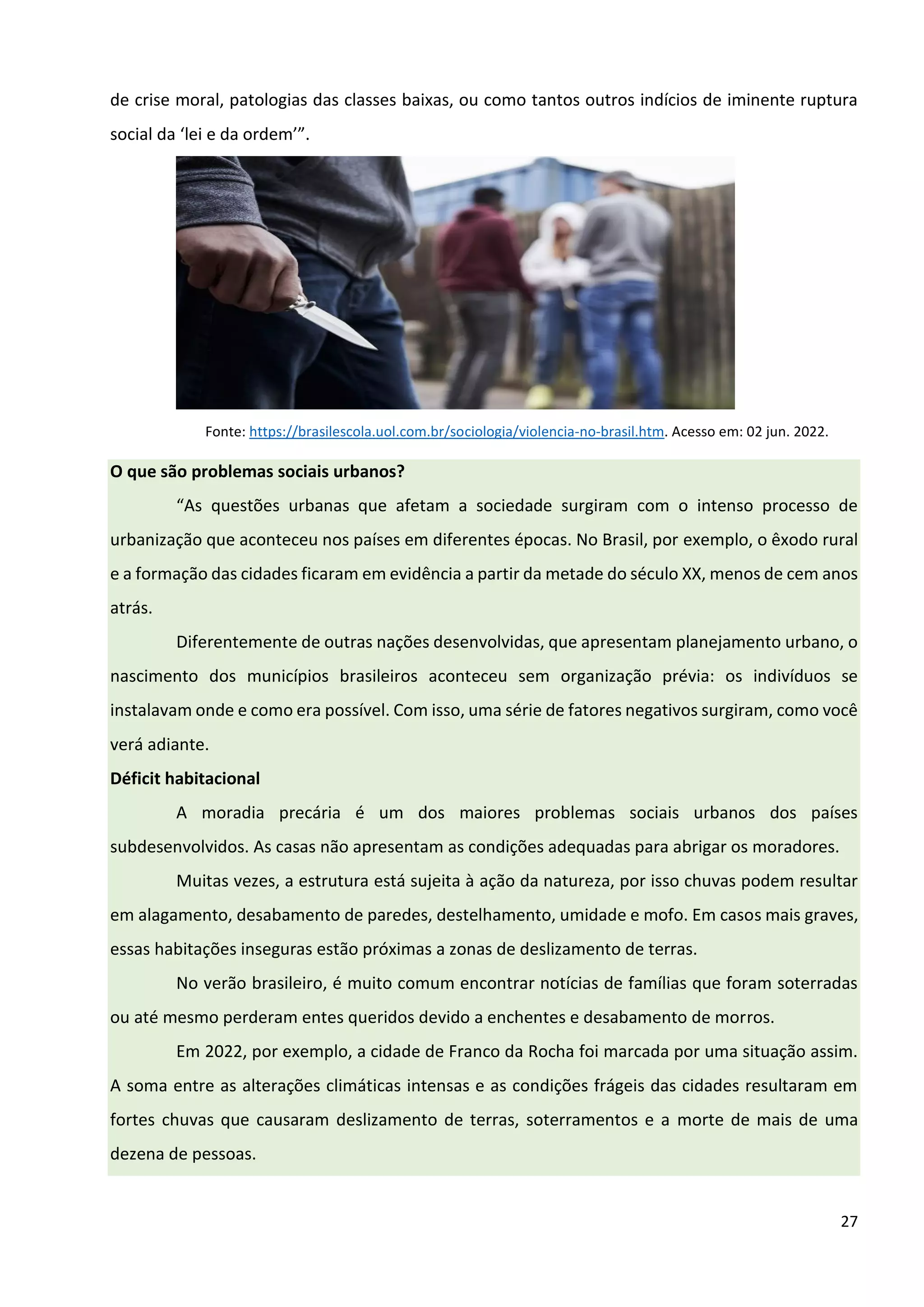 27
de crise moral, patologias das classes baixas, ou como tantos outros indícios de iminente ruptura
social da ‘lei e da ordem’”.
Fonte: https://brasilescola.uol.com.br/sociologia/violencia-no-brasil.htm. Acesso em: 02 jun. 2022.
O que são problemas sociais urbanos?
“As questões urbanas que afetam a sociedade surgiram com o intenso processo de
urbanização que aconteceu nos países em diferentes épocas. No Brasil, por exemplo, o êxodo rural
e a formação das cidades ficaram em evidência a partir da metade do século XX, menos de cem anos
atrás.
Diferentemente de outras nações desenvolvidas, que apresentam planejamento urbano, o
nascimento dos municípios brasileiros aconteceu sem organização prévia: os indivíduos se
instalavam onde e como era possível. Com isso, uma série de fatores negativos surgiram, como você
verá adiante.
Déficit habitacional
A moradia precária é um dos maiores problemas sociais urbanos dos países
subdesenvolvidos. As casas não apresentam as condições adequadas para abrigar os moradores.
Muitas vezes, a estrutura está sujeita à ação da natureza, por isso chuvas podem resultar
em alagamento, desabamento de paredes, destelhamento, umidade e mofo. Em casos mais graves,
essas habitações inseguras estão próximas a zonas de deslizamento de terras.
No verão brasileiro, é muito comum encontrar notícias de famílias que foram soterradas
ou até mesmo perderam entes queridos devido a enchentes e desabamento de morros.
Em 2022, por exemplo, a cidade de Franco da Rocha foi marcada por uma situação assim.
A soma entre as alterações climáticas intensas e as condições frágeis das cidades resultaram em
fortes chuvas que causaram deslizamento de terras, soterramentos e a morte de mais de uma
dezena de pessoas.
 