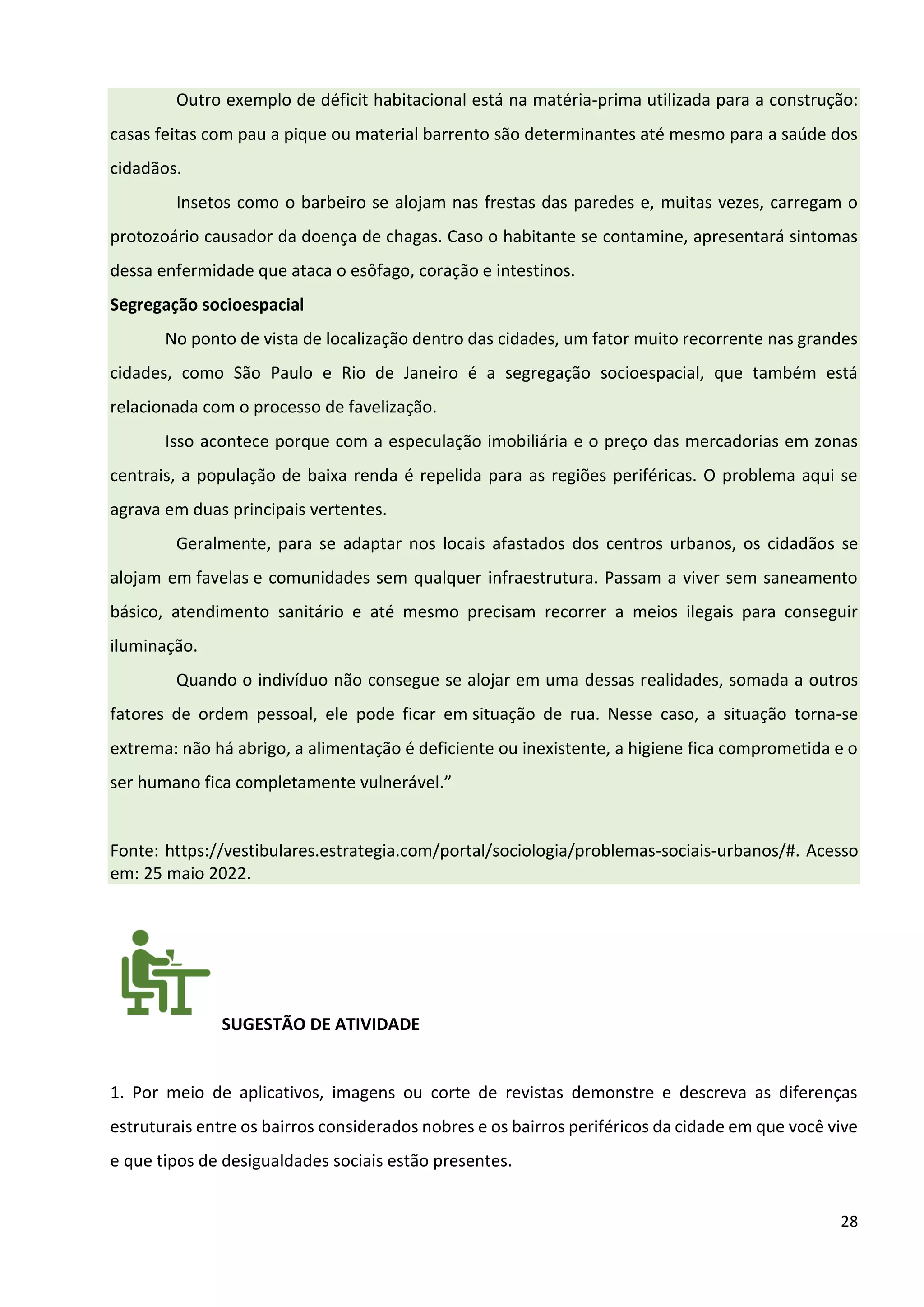 28
Outro exemplo de déficit habitacional está na matéria-prima utilizada para a construção:
casas feitas com pau a pique ou material barrento são determinantes até mesmo para a saúde dos
cidadãos.
Insetos como o barbeiro se alojam nas frestas das paredes e, muitas vezes, carregam o
protozoário causador da doença de chagas. Caso o habitante se contamine, apresentará sintomas
dessa enfermidade que ataca o esôfago, coração e intestinos.
Segregação socioespacial
No ponto de vista de localização dentro das cidades, um fator muito recorrente nas grandes
cidades, como São Paulo e Rio de Janeiro é a segregação socioespacial, que também está
relacionada com o processo de favelização.
Isso acontece porque com a especulação imobiliária e o preço das mercadorias em zonas
centrais, a população de baixa renda é repelida para as regiões periféricas. O problema aqui se
agrava em duas principais vertentes.
Geralmente, para se adaptar nos locais afastados dos centros urbanos, os cidadãos se
alojam em favelas e comunidades sem qualquer infraestrutura. Passam a viver sem saneamento
básico, atendimento sanitário e até mesmo precisam recorrer a meios ilegais para conseguir
iluminação.
Quando o indivíduo não consegue se alojar em uma dessas realidades, somada a outros
fatores de ordem pessoal, ele pode ficar em situação de rua. Nesse caso, a situação torna-se
extrema: não há abrigo, a alimentação é deficiente ou inexistente, a higiene fica comprometida e o
ser humano fica completamente vulnerável.”
Fonte: https://vestibulares.estrategia.com/portal/sociologia/problemas-sociais-urbanos/#. Acesso
em: 25 maio 2022.
SUGESTÃO DE ATIVIDADE
1. Por meio de aplicativos, imagens ou corte de revistas demonstre e descreva as diferenças
estruturais entre os bairros considerados nobres e os bairros periféricos da cidade em que você vive
e que tipos de desigualdades sociais estão presentes.
 