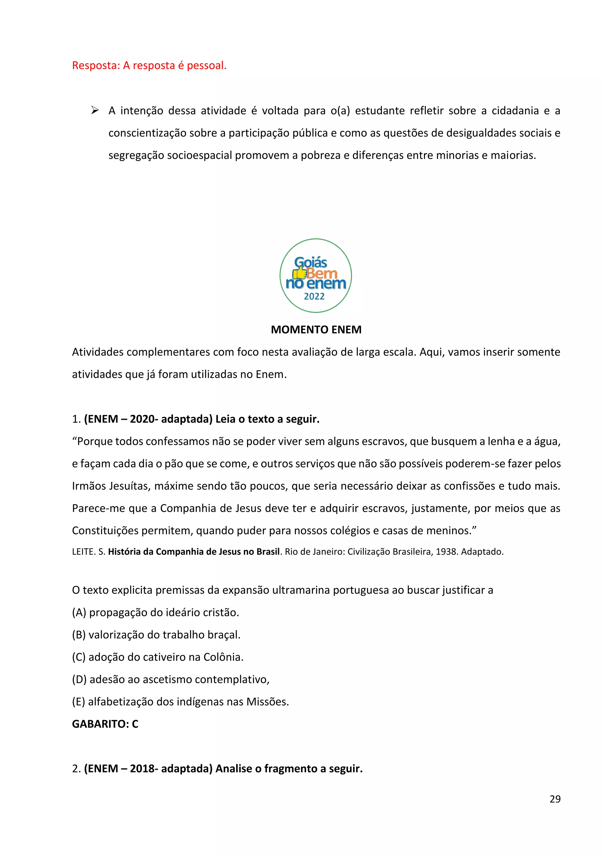29
Resposta: A resposta é pessoal.
➢ A intenção dessa atividade é voltada para o(a) estudante refletir sobre a cidadania e a
conscientização sobre a participação pública e como as questões de desigualdades sociais e
segregação socioespacial promovem a pobreza e diferenças entre minorias e maiorias.
MOMENTO ENEM
Atividades complementares com foco nesta avaliação de larga escala. Aqui, vamos inserir somente
atividades que já foram utilizadas no Enem.
1. (ENEM – 2020- adaptada) Leia o texto a seguir.
“Porque todos confessamos não se poder viver sem alguns escravos, que busquem a lenha e a água,
e façam cada dia o pão que se come, e outros serviços que não são possíveis poderem-se fazer pelos
Irmãos Jesuítas, máxime sendo tão poucos, que seria necessário deixar as confissões e tudo mais.
Parece-me que a Companhia de Jesus deve ter e adquirir escravos, justamente, por meios que as
Constituições permitem, quando puder para nossos colégios e casas de meninos.”
LEITE. S. História da Companhia de Jesus no Brasil. Rio de Janeiro: Civilização Brasileira, 1938. Adaptado.
O texto explicita premissas da expansão ultramarina portuguesa ao buscar justificar a
(A) propagação do ideário cristão.
(B) valorização do trabalho braçal.
(C) adoção do cativeiro na Colônia.
(D) adesão ao ascetismo contemplativo,
(E) alfabetização dos indígenas nas Missões.
GABARITO: C
2. (ENEM – 2018- adaptada) Analise o fragmento a seguir.
 