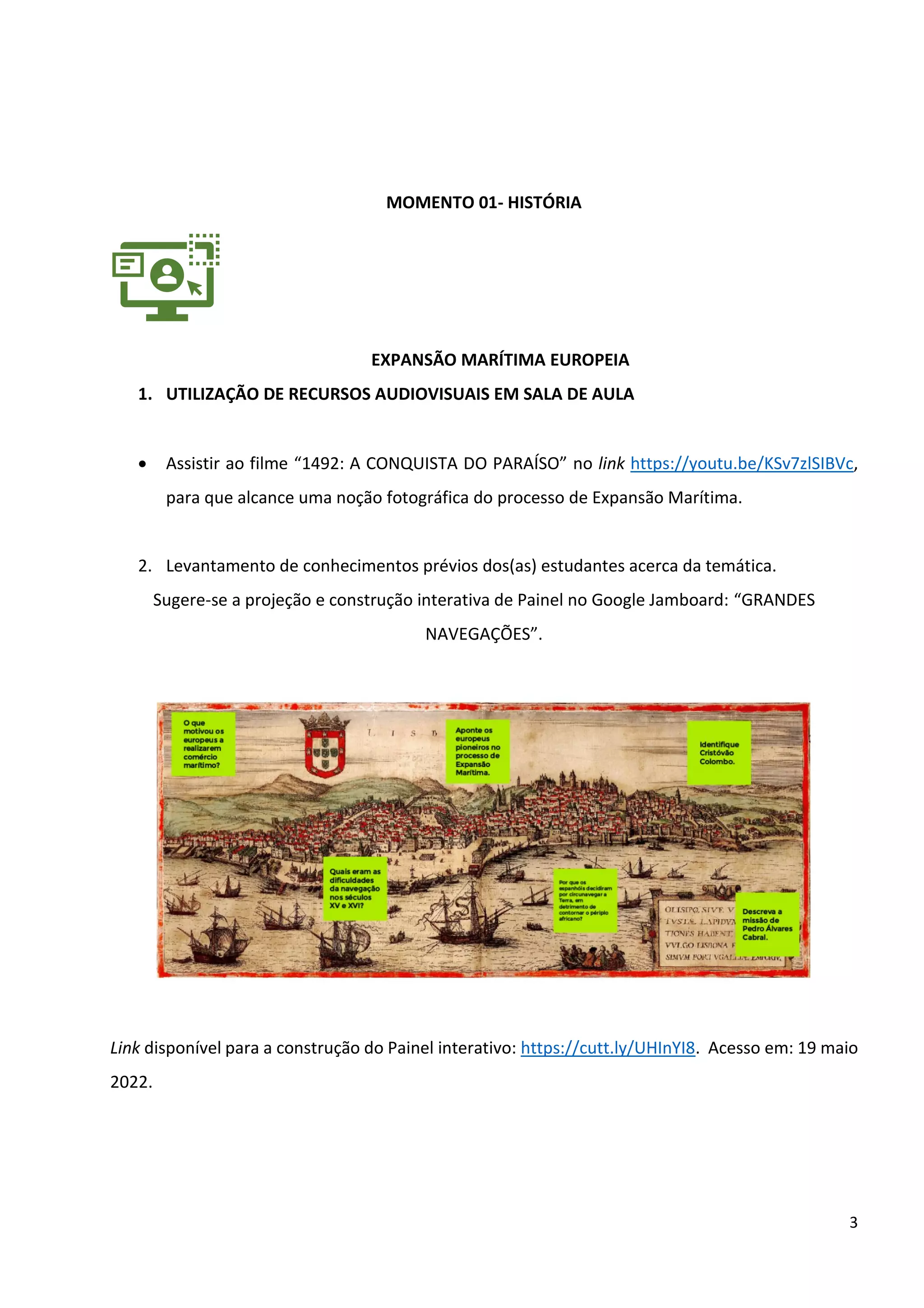 3
MOMENTO 01- HISTÓRIA
EXPANSÃO MARÍTIMA EUROPEIA
1. UTILIZAÇÃO DE RECURSOS AUDIOVISUAIS EM SALA DE AULA
• Assistir ao filme “1492: A CONQUISTA DO PARAÍSO” no link https://youtu.be/KSv7zlSIBVc,
para que alcance uma noção fotográfica do processo de Expansão Marítima.
2. Levantamento de conhecimentos prévios dos(as) estudantes acerca da temática.
Sugere-se a projeção e construção interativa de Painel no Google Jamboard: “GRANDES
NAVEGAÇÕES”.
Link disponível para a construção do Painel interativo: https://cutt.ly/UHInYI8. Acesso em: 19 maio
2022.
 