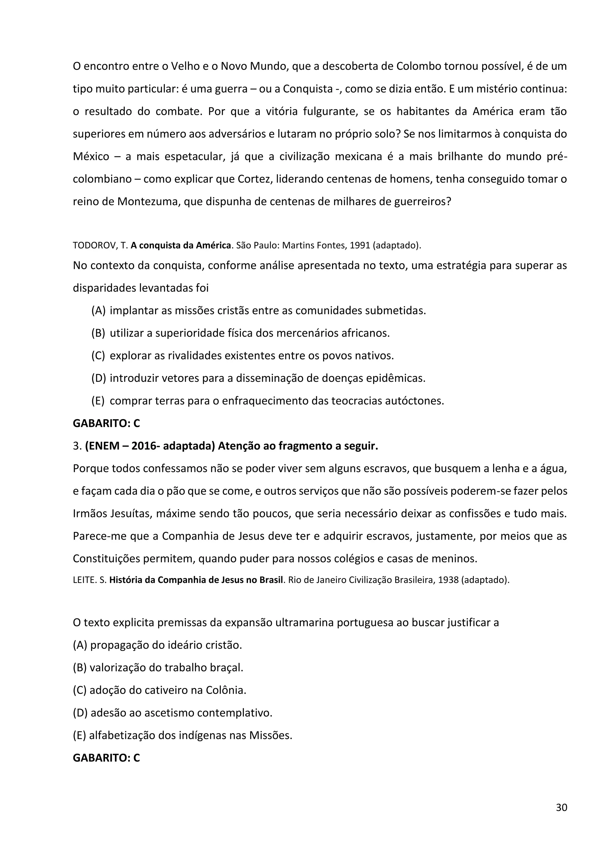 30
O encontro entre o Velho e o Novo Mundo, que a descoberta de Colombo tornou possível, é de um
tipo muito particular: é uma guerra – ou a Conquista -, como se dizia então. E um mistério continua:
o resultado do combate. Por que a vitória fulgurante, se os habitantes da América eram tão
superiores em número aos adversários e lutaram no próprio solo? Se nos limitarmos à conquista do
México – a mais espetacular, já que a civilização mexicana é a mais brilhante do mundo pré-
colombiano – como explicar que Cortez, liderando centenas de homens, tenha conseguido tomar o
reino de Montezuma, que dispunha de centenas de milhares de guerreiros?
TODOROV, T. A conquista da América. São Paulo: Martins Fontes, 1991 (adaptado).
No contexto da conquista, conforme análise apresentada no texto, uma estratégia para superar as
disparidades levantadas foi
(A) implantar as missões cristãs entre as comunidades submetidas.
(B) utilizar a superioridade física dos mercenários africanos.
(C) explorar as rivalidades existentes entre os povos nativos.
(D) introduzir vetores para a disseminação de doenças epidêmicas.
(E) comprar terras para o enfraquecimento das teocracias autóctones.
GABARITO: C
3. (ENEM – 2016- adaptada) Atenção ao fragmento a seguir.
Porque todos confessamos não se poder viver sem alguns escravos, que busquem a lenha e a água,
e façam cada dia o pão que se come, e outros serviços que não são possíveis poderem-se fazer pelos
Irmãos Jesuítas, máxime sendo tão poucos, que seria necessário deixar as confissões e tudo mais.
Parece-me que a Companhia de Jesus deve ter e adquirir escravos, justamente, por meios que as
Constituições permitem, quando puder para nossos colégios e casas de meninos.
LEITE. S. História da Companhia de Jesus no Brasil. Rio de Janeiro Civilização Brasileira, 1938 (adaptado).
O texto explicita premissas da expansão ultramarina portuguesa ao buscar justificar a
(A) propagação do ideário cristão.
(B) valorização do trabalho braçal.
(C) adoção do cativeiro na Colônia.
(D) adesão ao ascetismo contemplativo.
(E) alfabetização dos indígenas nas Missões.
GABARITO: C
 
