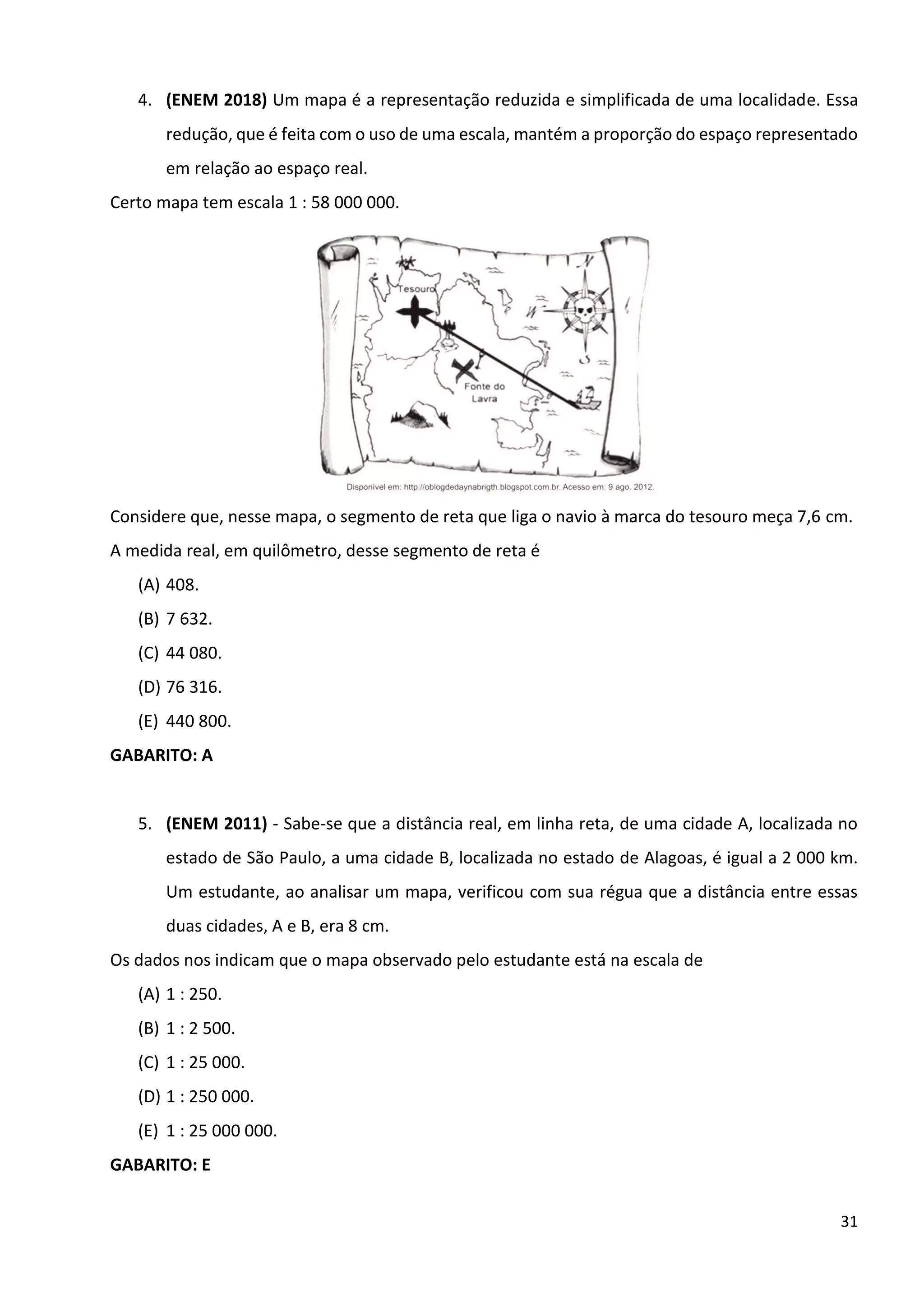 31
4. (ENEM 2018) Um mapa é a representação reduzida e simplificada de uma localidade. Essa
redução, que é feita com o uso de uma escala, mantém a proporção do espaço representado
em relação ao espaço real.
Certo mapa tem escala 1 : 58 000 000.
Considere que, nesse mapa, o segmento de reta que liga o navio à marca do tesouro meça 7,6 cm.
A medida real, em quilômetro, desse segmento de reta é
(A) 408.
(B) 7 632.
(C) 44 080.
(D) 76 316.
(E) 440 800.
GABARITO: A
5. (ENEM 2011) - Sabe-se que a distância real, em linha reta, de uma cidade A, localizada no
estado de São Paulo, a uma cidade B, localizada no estado de Alagoas, é igual a 2 000 km.
Um estudante, ao analisar um mapa, verificou com sua régua que a distância entre essas
duas cidades, A e B, era 8 cm.
Os dados nos indicam que o mapa observado pelo estudante está na escala de
(A) 1 : 250.
(B) 1 : 2 500.
(C) 1 : 25 000.
(D) 1 : 250 000.
(E) 1 : 25 000 000.
GABARITO: E
 