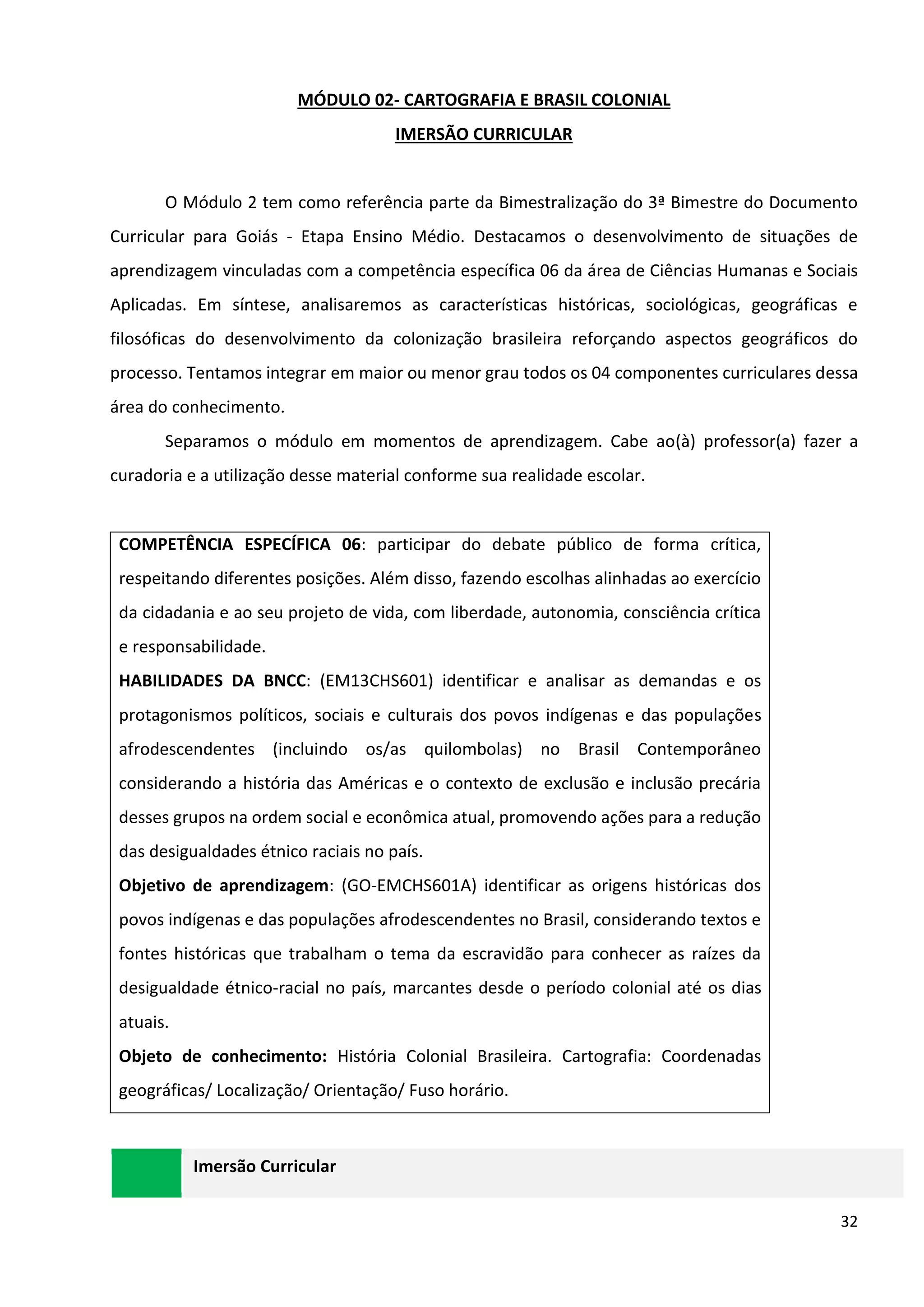 32
MÓDULO 02- CARTOGRAFIA E BRASIL COLONIAL
IMERSÃO CURRICULAR
O Módulo 2 tem como referência parte da Bimestralização do 3ª Bimestre do Documento
Curricular para Goiás - Etapa Ensino Médio. Destacamos o desenvolvimento de situações de
aprendizagem vinculadas com a competência específica 06 da área de Ciências Humanas e Sociais
Aplicadas. Em síntese, analisaremos as características históricas, sociológicas, geográficas e
filosóficas do desenvolvimento da colonização brasileira reforçando aspectos geográficos do
processo. Tentamos integrar em maior ou menor grau todos os 04 componentes curriculares dessa
área do conhecimento.
Separamos o módulo em momentos de aprendizagem. Cabe ao(à) professor(a) fazer a
curadoria e a utilização desse material conforme sua realidade escolar.
COMPETÊNCIA ESPECÍFICA 06: participar do debate público de forma crítica,
respeitando diferentes posições. Além disso, fazendo escolhas alinhadas ao exercício
da cidadania e ao seu projeto de vida, com liberdade, autonomia, consciência crítica
e responsabilidade.
HABILIDADES DA BNCC: (EM13CHS601) identificar e analisar as demandas e os
protagonismos políticos, sociais e culturais dos povos indígenas e das populações
afrodescendentes (incluindo os/as quilombolas) no Brasil Contemporâneo
considerando a história das Américas e o contexto de exclusão e inclusão precária
desses grupos na ordem social e econômica atual, promovendo ações para a redução
das desigualdades étnico raciais no país.
Objetivo de aprendizagem: (GO-EMCHS601A) identificar as origens históricas dos
povos indígenas e das populações afrodescendentes no Brasil, considerando textos e
fontes históricas que trabalham o tema da escravidão para conhecer as raízes da
desigualdade étnico-racial no país, marcantes desde o período colonial até os dias
atuais.
Objeto de conhecimento: História Colonial Brasileira. Cartografia: Coordenadas
geográficas/ Localização/ Orientação/ Fuso horário.
Imersão Curricular
 