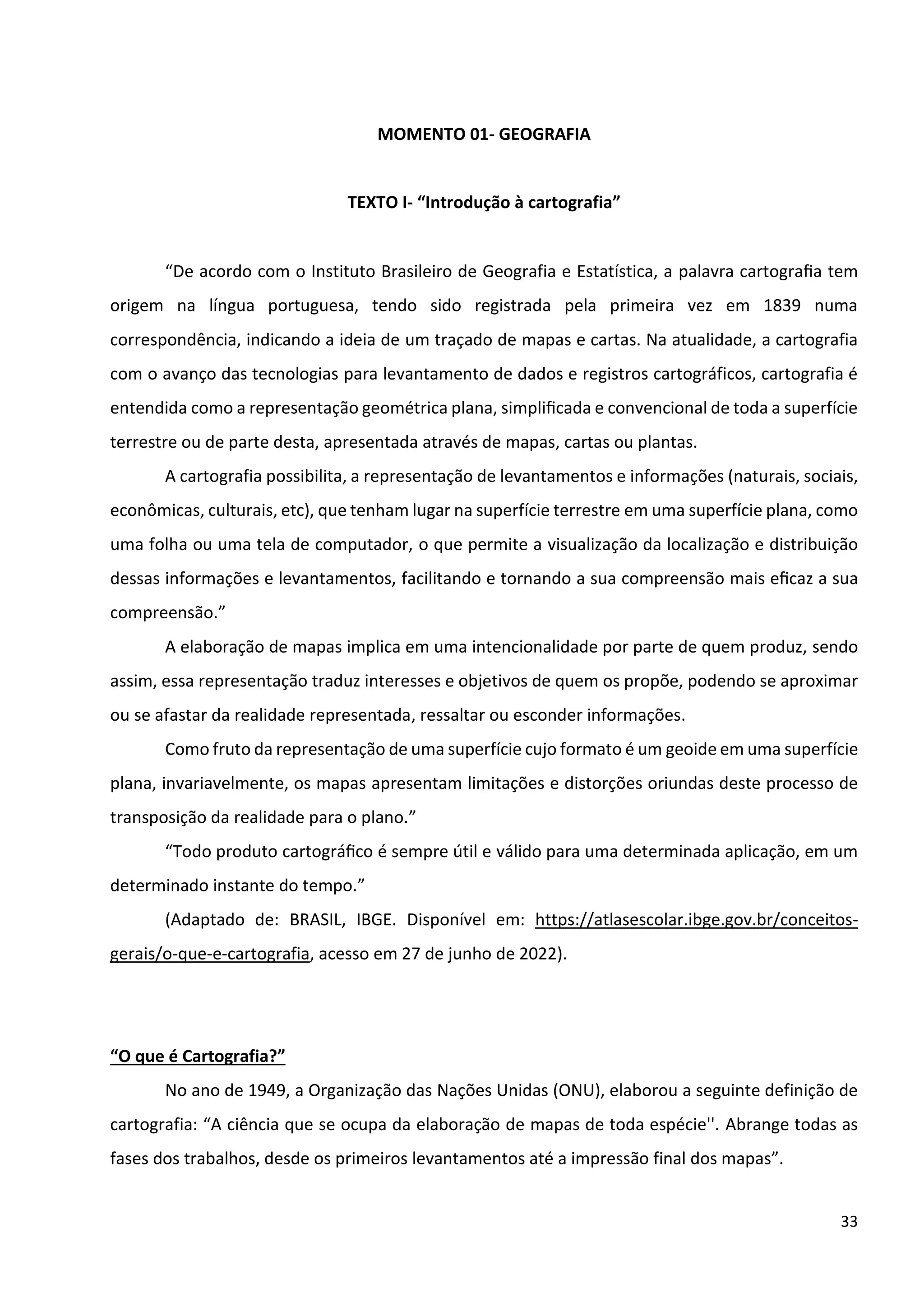 33
MOMENTO 01- GEOGRAFIA
TEXTO I- “Introdução à cartografia”
“De acordo com o Instituto Brasileiro de Geografia e Estatística, a palavra cartograﬁa tem
origem na língua portuguesa, tendo sido registrada pela primeira vez em 1839 numa
correspondência, indicando a ideia de um traçado de mapas e cartas. Na atualidade, a cartografia
com o avanço das tecnologias para levantamento de dados e registros cartográficos, cartografia é
entendida como a representação geométrica plana, simpliﬁcada e convencional de toda a superfície
terrestre ou de parte desta, apresentada através de mapas, cartas ou plantas.
A cartografia possibilita, a representação de levantamentos e informações (naturais, sociais,
econômicas, culturais, etc), que tenham lugar na superfície terrestre em uma superfície plana, como
uma folha ou uma tela de computador, o que permite a visualização da localização e distribuição
dessas informações e levantamentos, facilitando e tornando a sua compreensão mais eﬁcaz a sua
compreensão.”
A elaboração de mapas implica em uma intencionalidade por parte de quem produz, sendo
assim, essa representação traduz interesses e objetivos de quem os propõe, podendo se aproximar
ou se afastar da realidade representada, ressaltar ou esconder informações.
Como fruto da representação de uma superfície cujo formato é um geoide em uma superfície
plana, invariavelmente, os mapas apresentam limitações e distorções oriundas deste processo de
transposição da realidade para o plano.”
“Todo produto cartográﬁco é sempre útil e válido para uma determinada aplicação, em um
determinado instante do tempo.”
(Adaptado de: BRASIL, IBGE. Disponível em: https://atlasescolar.ibge.gov.br/conceitos-
gerais/o-que-e-cartografia, acesso em 27 de junho de 2022).
“O que é Cartografia?”
No ano de 1949, a Organização das Nações Unidas (ONU), elaborou a seguinte definição de
cartografia: “A ciência que se ocupa da elaboração de mapas de toda espécie''. Abrange todas as
fases dos trabalhos, desde os primeiros levantamentos até a impressão final dos mapas”.
 