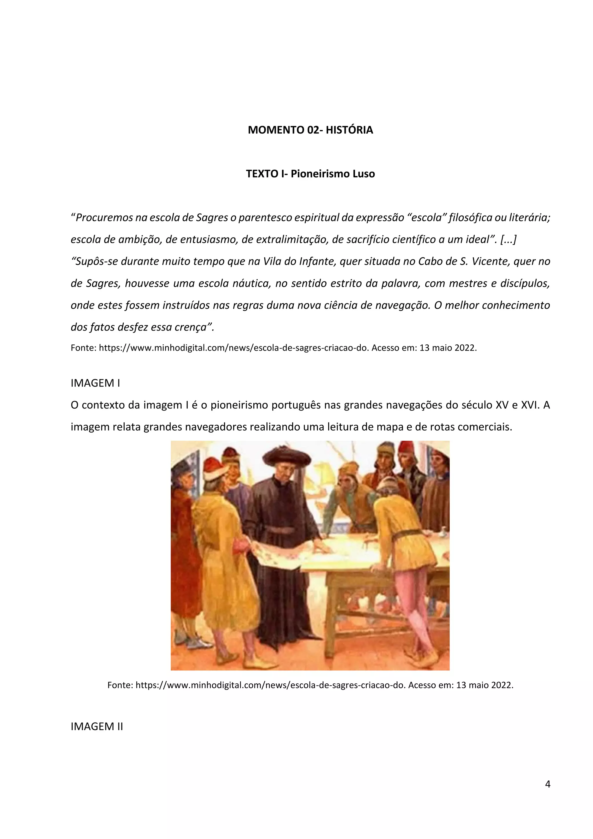 4
MOMENTO 02- HISTÓRIA
TEXTO I- Pioneirismo Luso
“Procuremos na escola de Sagres o parentesco espiritual da expressão “escola” filosófica ou literária;
escola de ambição, de entusiasmo, de extralimitação, de sacrifício científico a um ideal”. [...]
“Supôs-se durante muito tempo que na Vila do Infante, quer situada no Cabo de S. Vicente, quer no
de Sagres, houvesse uma escola náutica, no sentido estrito da palavra, com mestres e discípulos,
onde estes fossem instruídos nas regras duma nova ciência de navegação. O melhor conhecimento
dos fatos desfez essa crença”.
Fonte: https://www.minhodigital.com/news/escola-de-sagres-criacao-do. Acesso em: 13 maio 2022.
IMAGEM I
O contexto da imagem I é o pioneirismo português nas grandes navegações do século XV e XVI. A
imagem relata grandes navegadores realizando uma leitura de mapa e de rotas comerciais.
Fonte: https://www.minhodigital.com/news/escola-de-sagres-criacao-do. Acesso em: 13 maio 2022.
IMAGEM II
 